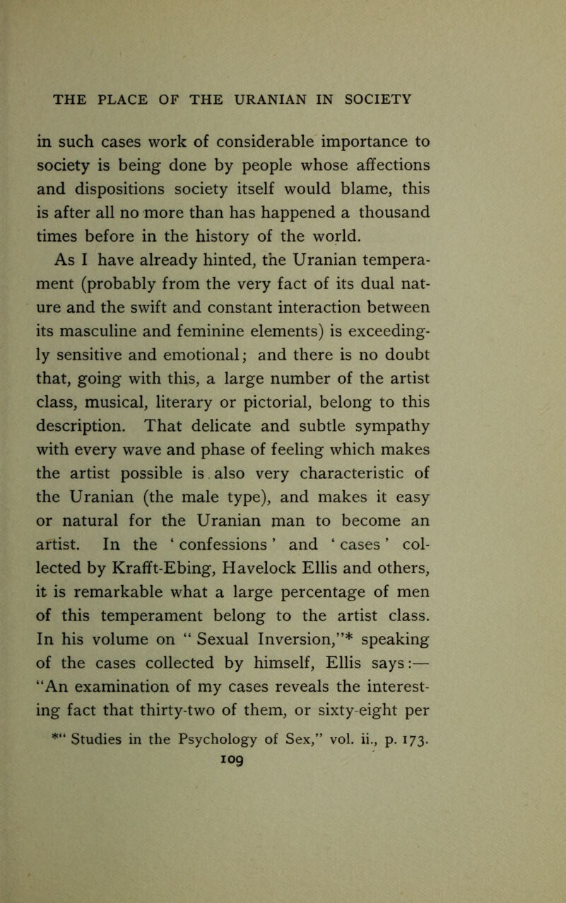 in such cases work of considerable importance to society is being done by people whose affections and dispositions society itself would blame, this is after all no more than has happened a thousand times before in the history of the world. As I have already hinted, the Uranian tempera- ment (probably from the very fact of its dual nat- ure and the swift and constant interaction between its masculine and feminine elements) is exceeding- ly sensitive and emotional; and there is no doubt that, going with this, a large number of the artist class, musical, literary or pictorial, belong to this description. That delicate and subtle sympathy with every wave and phase of feeling which makes the artist possible is also very characteristic of the Uranian (the male type), and makes it easy or natural for the Uranian man to become an artist. In the ‘ confessions ’ and ‘ cases ’ col- lected by Krafft-Ebing, Havelock Ellis and others, it is remarkable what a large percentage of men of this temperament belong to the artist class. In his volume on “ Sexual Inversion,”* speaking of the cases collected by himself, Ellis says:— ‘‘An examination of my cases reveals the interest- ing fact that thirty-two of them, or sixty-eight per Studies in the Psychology of Sex,” vol. ii., p. 173.