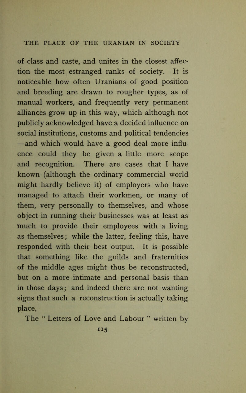 of class and caste, and unites in the closest affec- tion the most estranged ranks of society. It is noticeable how often Uranians of good position and breeding are drawn to rougher types, as of manual workers, and frequently very permanent alliances grow up in this wa>, which although not publicly acknowledged have a decided influence on social institutions, customs and political tendencies —and which would have a good deal more influ- ence could they be given a little more scope and recognition. There are cases that I have known (although the ordinary commercial world might hardly believe it) of employers who have managed to attach their workmen, or many of them, very personally to themselves, and whose object in running their businesses was at least as much to provide their employees with a living as themselves; while the latter, feeling this, have responded with their best output. It is possible that something like the guilds and fraternities of the middle ages might thus be reconstructed, but on a more intimate and personal basis than in those days; and indeed there are not wanting signs that such a reconstruction is actually taking place, The “ Letters of Love and Labour ” written by “5