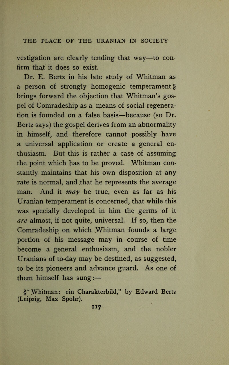 vestigation are clearly tending that way—to con- firm that it does so exist. Dr. E. Bertz in his la^te study of Whitman as a person of strongly homogenic temperament § brings forward the objection that Whitman’s gos- pel of Comradeship as a means of social regenera- tion is founded on a false basis—because (so Dr. Bertz says) the gospel derives from an abnormality in himself, and therefore cannot possibly have a universal application or create a general en- thusiasm. But this is rather a case of assuming the point which has to be proved. Whitman con- stantly maintains that his own disposition at any rate is normal, and ,that he represents the average man. And it may be true, even as far as his Uranian temperament is concerned, that while this was specially developed in him the germs of it are almost, if not quite, universal. If so, then the Comradeship on which Whitman founds a large portion of his message may in course of time become a general enthusiasm, and the nobler Uranians of to-day may be destined, as suggested, to be its pioneers and advance guard. As one of them himself has sung:— §“ Whitman: ein Charakterbild,” by Edward Bertz (Leipzig, Max Spohr).