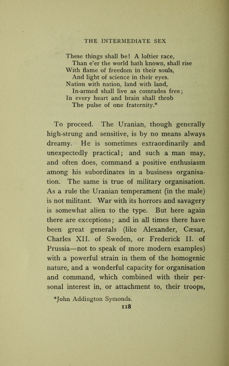 These things shall be! A loftier race, Than e’er the world hath known, shall rise With flame of freedom in their souls. And light of science in their eyes. Nation with nation, land with land. In-armed shall live as comrades free; In every heart and brain shall throb The pulse of one fraternity.* To proceed. The Uranian, though generally high-strung and sensitive, is by no means always dreamy. He is sometimes extraordinarily and unexpectedly practical; and such a man may, and often does, command a positive enthusiasm among his subordinates in a business organisa- tion. The same is true of military organisation. As a rule the Uranian temperament (in the male) is not militant. War with its horrors and savagery is somewhat alien to the type. But here again there are exceptions; and in all times there have been great generals (like Alexander, Caesar, Charles XII. of Sweden, or Frederick II. of Prussia—not to speak of more modern examples) with a powerful strain in them of the homogenic nature, and a wonderful capacity for organisation and command, which combined with their per- sonal interest in, or attachment to, their troops, *John Addington Symonds. ii8