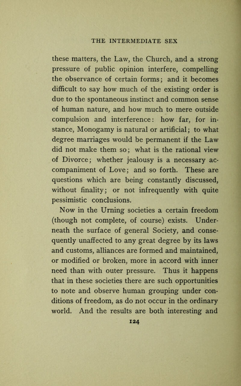 these matters, the Law, the Church, and a strong pressure of public opinion interfere, compelling the observance of certain forms; and it becomes difficult to say how much of the existing order is due to the spontaneous instinct and common sense of human nature, and how much to mere outside compulsion and interference: how far, for in- stance, Monogamy is natural or artificial; to what degree marriages would be permanent if the Law did not make them so; what is the rational view of Divorce; whether jealousy is a necessary ac- companiment of Love; and so forth. These are questions which are being constantly discussed, without finality; or not infrequently with quite pessimistic conclusions. Now in the Urning societies a certain freedom (though not complete, of course) exists. Under- neath the surface of general Society, and conse- quently unaffected to any great degree by its laws and customs, alliances are formed and maintained, or modified or broken, more in accord with inner need than with outer pressure. Thus it happens that in these societies there are such opportunities to note and observe human grouping under con- ditions of freedom, as do not occur in the ordinary world. And the results are both interesting and