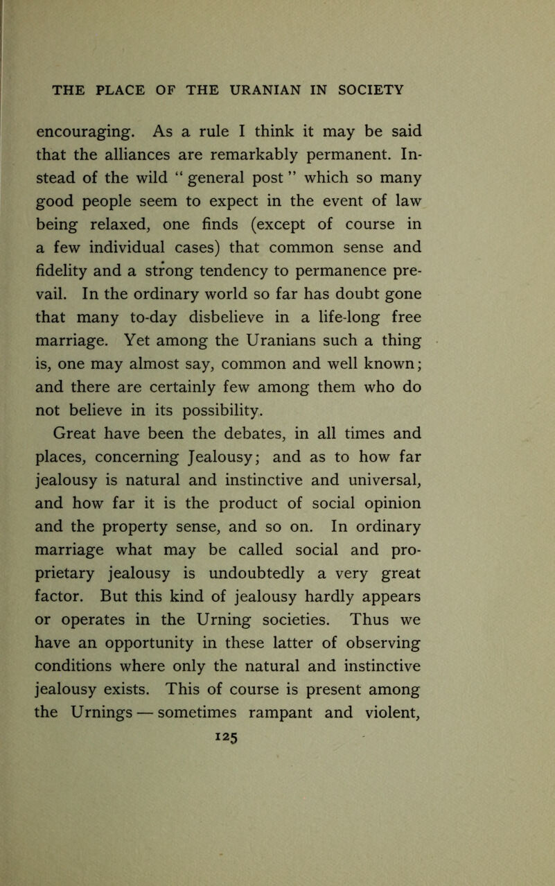 encouraging. As a rule I think it may be said that the alliances are remarkably permanent. In- stead of the wild “ general post ” which so many good people seem to expect in the event of law being relaxed, one finds (except of course in a few individual cases) that common sense and fidelity and a strong tendency to permanence pre- vail. In the ordinary world so far has doubt gone that many to-day disbelieve in a life-long free marriage. Yet among the Uranians such a thing is, one may almost say, common and well known; and there are certainly few among them who do not believe in its possibility. Great have been the debates, in all times and places, concerning Jealousy; and as to how far jealousy is natural and instinctive and universal, and how far it is the product of social opinion and the property sense, and so on. In ordinary marriage what may be called social and pro- prietary jealousy is undoubtedly a very great factor. But this kind of jealousy hardly appears or operates in the Urning societies. Thus we have an opportunity in these latter of observing conditions where only the natural and instinctive jealousy exists. This of course is present among the Urnings — sometimes rampant and violent,