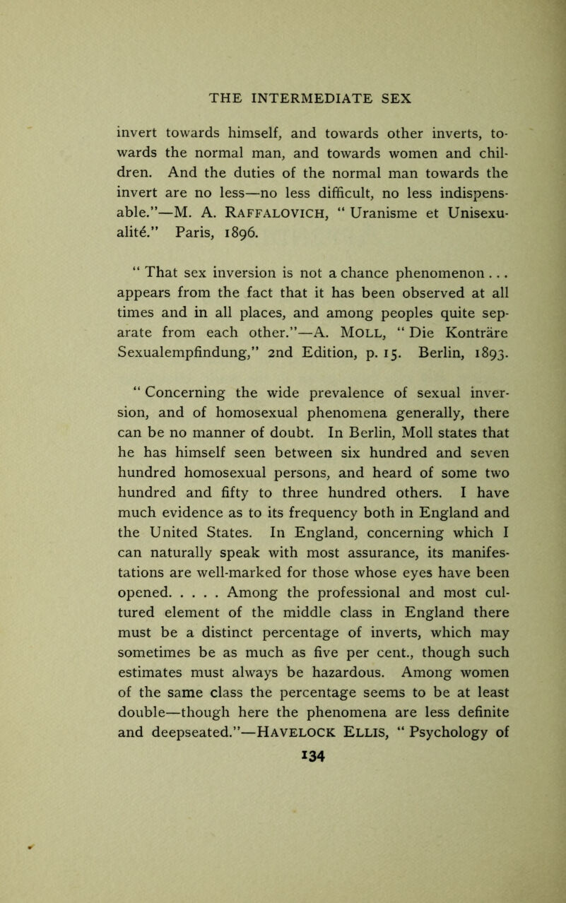 invert towards himself, and towards other inverts, to- wards the normal man, and towards women and chil- dren. And the duties of the normal man towards the invert are no less—no less difficult, no less indispens- able.”—M. A. Raffalovich, “ Uranisme et Unisexu- alite.” Paris, 1896. ” That sex inversion is not a chance phenomenon ... appears from the fact that it has been observed at all times and in all places, and among peoples quite sep- arate from each other.”—A. Moll, “ Die Kontrare Sexualempfindung,” 2nd Edition, p. 15. Berlin, 1893. ” Concerning the wide prevalence of sexual inver- sion, and of homosexual phenomena generally, there can be no manner of doubt. In Berlin, Moll states that he has himself seen between six hundred and seven hundred homosexual persons, and heard of some two hundred and fifty to three hundred others. I have much evidence as to its frequency both in England and the United States. In England, concerning which I can naturally speak with most assurance, its manifes- tations are well-marked for those whose eyes have been opened Among the professional and most cul- tured element of the middle class in England there must be a distinct percentage of inverts, which may sometimes be as much as five per cent., though such estimates must always be hazardous. Among women of the same class the percentage seems to be at least double—though here the phenomena are less definite and deepseated.”—HAVELOCK Ellis, ‘‘ Psychology of