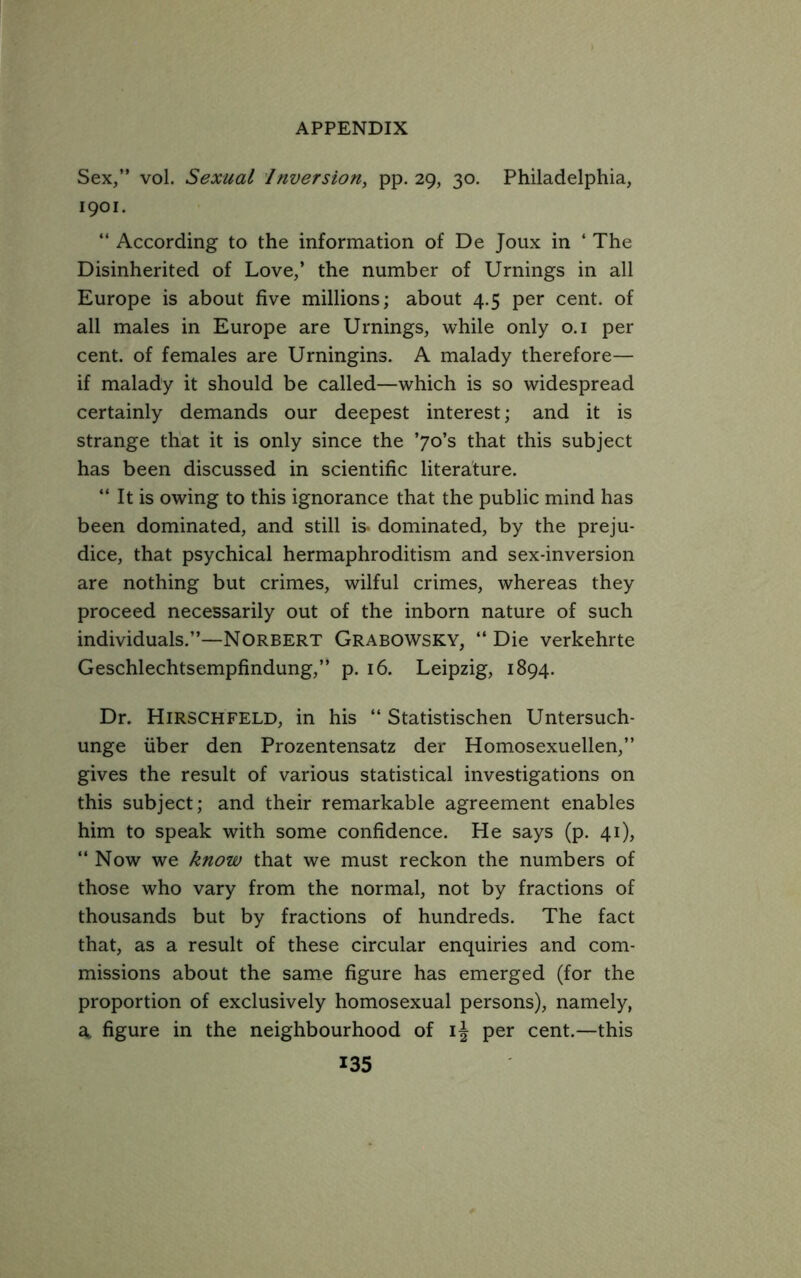 Sex,” vol. Sexual Inversion, pp. 29, 30, Philadelphia, 1901. “ According to the information of De Joux in ‘ The Disinherited of Love,’ the number of Urnings in all Europe is about five millions; about 4.5 per cent, of all males in Europe are Urnings, while only o.i per cent, of females are Urningins. A malady therefore— if malady it should be called—which is so widespread certainly demands our deepest interest; and it is strange that it is only since the ’70’s that this subject has been discussed in scientific literature. “ It is owing to this ignorance that the public mind has been dominated, and still is* dominated, by the preju- dice, that psychical hermaphroditism and sex-inversion are nothing but crimes, wilful crimes, whereas they proceed necessarily out of the inborn nature of such individuals.”—Norbert Grabowsky, “ Die verkehrte Geschlechtsempfindung,” p. 16. Leipzig, 1894. Dr. Hirschfeld, in his “ Statistischen Untersuch- unge iiber den Prozentensatz der Homosexuellen,” gives the result of various statistical investigations on this subject; and their remarkable agreement enables him to speak with some confidence. He says (p. 41), “ Now we know that we must reckon the numbers of those who vary from the normal, not by fractions of thousands but by fractions of hundreds. The fact that, as a result of these circular enquiries and com- missions about the sam.e figure has emerged (for the proportion of exclusively homosexual persons), namely, figure in the neighbourhood of per cent.—this