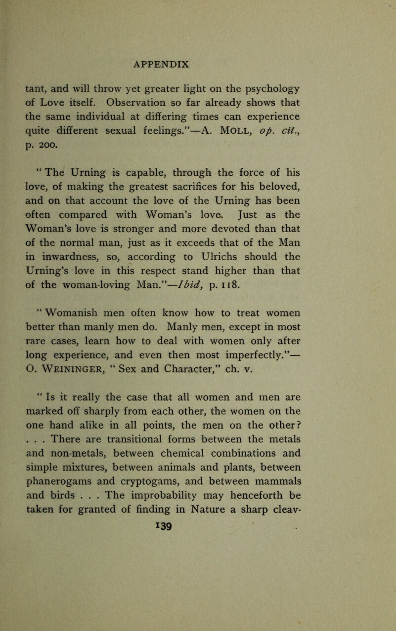 tant, and will throw yet greater light on the psychology of Love itself. Observation so far already shows that the same individual at differing times can experience quite different sexual feelings.”—A. Moll, op. cit., p. 200. ” The Urning is capable, through the force of his love, of making the greatest sacrifices for his beloved, and on that account the love of the Urning has been often compared with Woman’s love. Just as the Woman’s love is stronger and more devoted than that of the normal man, just as it exceeds that of the Man in inwardness, so, according to Ulrichs should the Urning’s love in this respect stand higher than that of the woman-loving Man.”—Ibid, p. ii8. “ Womanish men often know how to treat women better than manly men do. Manly men, except in most rare cases, learn how to deal with women only after long experience, and even then most imperfectly.”— O. Weininger, ‘‘ Sex and Character,” ch. v. “ Is it really the case that all women and men are marked off sharply from each other, the women on the one hand alike in all points, the men on the other? . . . There are transitional forms between the metals and non-metals, between chemical combinations and simple mixtures, between animals and plants, between phanerogams and cryptogams, and between mammals and birds . . . The improbability may henceforth be taken for granted of finding in Nature a sharp cleav-