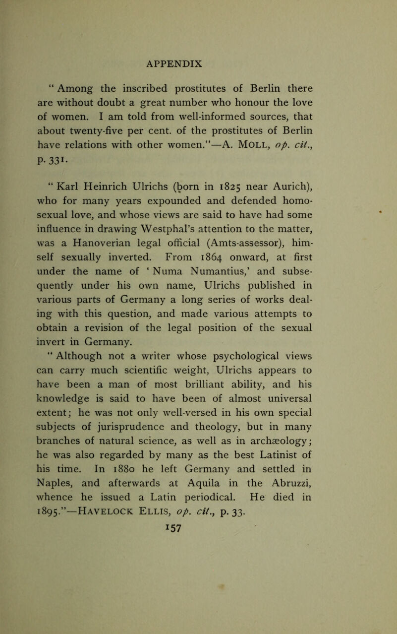 “ Among the inscribed prostitutes of Berlin there are without doubt a great number who honour the love of women. I am told from well-informed sources, that about twenty-five per cent, of the prostitutes of Berlin have relations with other women.”—A, Moll, op. cit., P- 331- “ Karl Heinrich Ulrichs (born in 1825 near Aurich), who for many years expounded and defended homo- sexual love, and whose views are said to have had some influence in drawing Westphal’s attention to the matter, was a Hanoverian legal offlcial (Amts-assessor), him- self sexually inverted. From 1864 onward, at first under the name of ‘ Numa Numantius,’ and subse- quently under his own name, Ulrichs published in various parts of Germany a long series of works deal- ing with this question, and made various attempts to obtain a revision of the legal position of the sexual invert in Germany. “ Although not a writer whose psychological views can carry much scientific weight, Ulrichs appears to have been a man of most brilliant ability, and his knowledge is said to have been of almost universal extent; he was not only well-versed in his own special subjects of jurisprudence and theology, but in many branches of natural science, as well as in archaeology; he was also regarded by many as the best Latinist of his time. In 1880 he left Germany and settled in Naples, and afterwards at Aquila in the Abruzzi, whence he issued a Latin periodical. He died in 1895.”—Havelock Ellis, op. cit., p. 33.