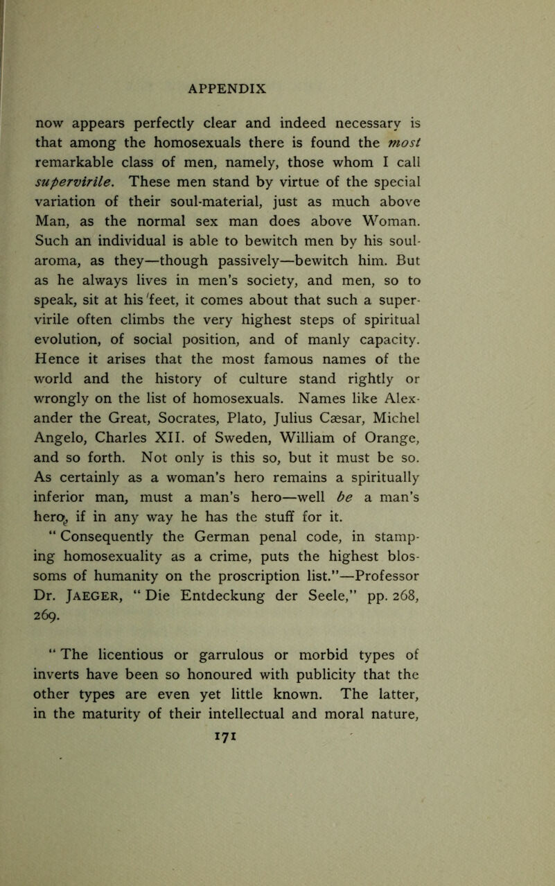 now appears perfectly clear and indeed necessary is that among the homosexuals there is found the most remarkable class of men, namely, those whom I call supervirile. These men stand by virtue of the special variation of their soul-material, just as much above Man, as the normal sex man does above Woman. Such an individual is able to bewitch men by his soul- aroma, as they—though passively—bewitch him. But as he always lives in men’s society, and men, so to speak, sit at his'feet, it comes about that such a super- virile often climbs the very highest steps of spiritual evolution, of social position, and of manly capacity. Hence it arises that the most famous names of the world and the history of culture stand rightly or wrongly on the list of homosexuals. Names like Alex- ander the Great, Socrates, Plato, Julius Caesar, Michel Angelo, Charles XII. of Sweden, William of Orange, and so forth. Not only is this so, but it must be so. As certainly as a woman’s hero remains a spiritually inferior man, must a man’s hero—well be a man’s hero^, if in any way he has the stuff for it. “ Consequently the German penal code, in stamp- ing homosexuality as a crime, puts the highest blos- soms of humanity on the proscription list.”—Professor Dr. Jaeger, “ Die Entdeckung der Seele,” pp. 268, 269. ” The licentious or garrulous or morbid types of inverts have been so honoured with publicity that the other types are even yet little known. The latter, in the maturity of their intellectual and moral nature,