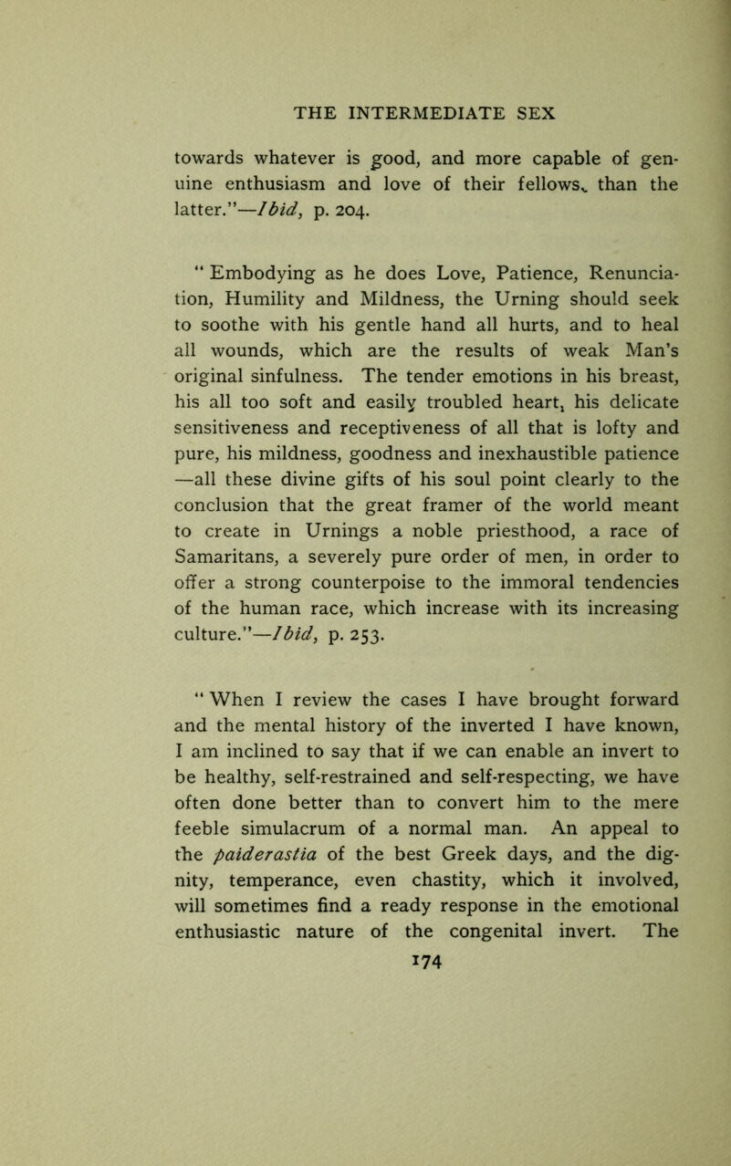 towards whatever is good, and more capable of gen- uine enthusiasm and love of their fellows^. than the latter.”—Ibid, p. 204.  Embodying as he does Love, Patience, Renuncia- tion, Humility and Mildness, the Timing should seek to soothe with his gentle hand all hurts, and to heal all wounds, which are the results of weak Man’s original sinfulness. The tender emotions in his breast, his all too soft and easily troubled heartj his delicate sensitiveness and receptiveness of all that is lofty and pure, his mildness, goodness and inexhaustible patience —all these divine gifts of his soul point clearly to the conclusion that the great framer of the world meant to create in Urnings a noble priesthood, a race of Samaritans, a severely pure order of men, in order to offer a strong counterpoise to the immoral tendencies of the human race, which increase with its increasing culture.”—Ibid, p. 253. “ When I review the cases I have brought forward and the mental history of the inverted I have known, I am inclined to say that if we can enable an invert to be healthy, self-restrained and self-respecting, we have often done better than to convert him to the mere feeble simulacrum of a normal man. An appeal to the paiderastia of the best Greek days, and the dig- nity, temperance, even chastity, which it involved, will sometimes find a ready response in the emotional enthusiastic nature of the congenital invert. The