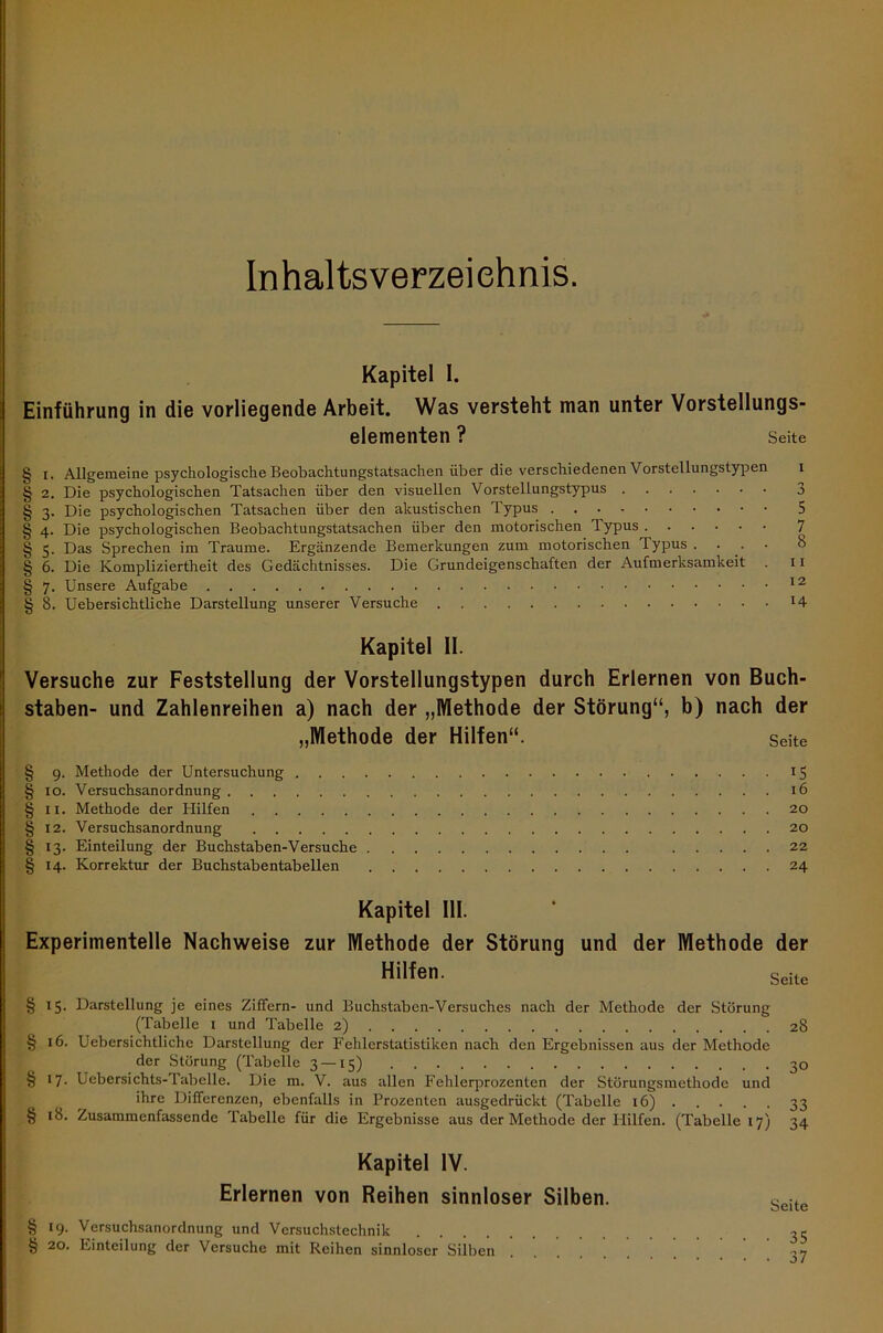 Kapitel I. Einführung in die vorliegende Arbeit. Was versteht man unter Vorstellungs- elementen ? Seite § i. Allgemeine psychologische Beobachtungstatsachen über die verschiedenen Vorstellungstypen § 2. Die psychologischen Tatsachen über den visuellen Vorstellungstypus § 3. Die psychologischen Tatsachen über den akustischen Typus § 4. Die psychologischen Beobachtungstatsachen über den motorischen Typus § 5. Das Sprechen im Traume. Ergänzende Bemerkungen zum motorischen Typus . § 6. Die Kompliziertheit des Gedächtnisses. Die Grundeigenschaften der Aufmerksamkeit § 7. Unsere Aufgabe § 8. Uebersichtliche Darstellung unserer Versuche 3 5 7 8 11 12 14 Kapitel II. Versuche zur Feststellung der Vorstellungstypen durch Erlernen von Buch- staben- und Zahlenreihen a) nach der „Methode der Störung“, b) nach der „Methode der Hilfen“. Seite § 9. Methode der Untersuchung 15 § 10. Versuchsanordnung 16 § 11. Methode der Hilfen 20 §12. Versuchsanordnung 20 § 13. Einteilung der Buchstaben-Versuche 22 § 14. Korrektur der Buchstabentabellen 24 Kapitel 111. Experimentelle Nachweise zur Methode der Störung und der Methode der Hilfen. Seite §15. Darstellung je eines Ziffern- und Buchstaben-Versuches nach der Methode der Störung (Tabelle I und Tabelle 2) 28 § 16. Uebersichtliche Darstellung der Fehlerstatistiken nach den Ergebnissen aus der Methode der Störung (Tabelle 3 —15) 30 § 17. Uebersichts-Tabelle. Die m. V. aus allen Fehlerprozenten der Störungsmethode und ihre Differenzen, ebenfalls in Prozenten ausgedrückt (Tabelle 16) 33 § 18. Zusammenfassende Tabelle für die Ergebnisse aus der Methode der Hilfen. (Tabelle 17) 34 Kapitel IV. Erlernen von Reihen sinnloser Silben. § 19. Versuchsanordnung und Versuchstechnik § 20. Einteilung der Versuche mit Reihen sinnloser Silben Seite 35 37