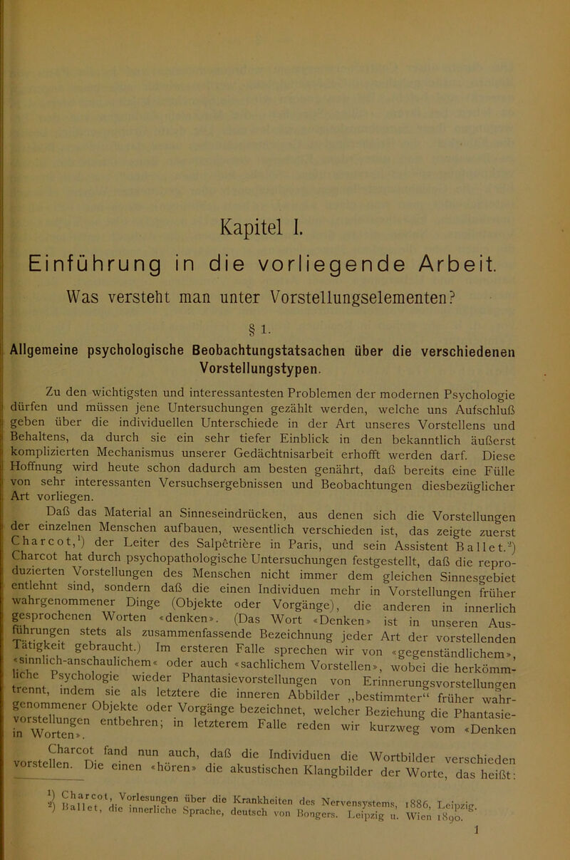 Einführung in die vorliegende Arbeit. Was verstellt man unter Vorstellungselementen? § i. Allgemeine psychologische Beobachtungstatsachen über die verschiedenen Vorstellungstypen. Zu den wichtigsten und interessantesten Problemen der modernen Psychologie ; dürfen und müssen jene Untersuchungen gezählt werden, welche uns Aufschluß ] geben über die individuellen Unterschiede in der Art unseres Vorstellens und i Behaltens, da durch sie ein sehr tiefer Einblick in den bekanntlich äußerst ! komplizierten Mechanismus unserer Gedächtnisarbeit erhofft werden darf. Diese | Hoffnung wird heute schon dadurch am besten genährt, daß bereits eine Fülle 1 von sehr interessanten Versuchsergebnissen und Beobachtungen diesbezüglicher Art vorliegen. Daß das Material an Sinneseindrücken, aus denen sich die Vorstellungen der einzelnen Menschen aufbauen, wesentlich verschieden ist, das zeigte zuerst C har cot,1) der Leiter des Salpetriere in Paris, und sein Assistent Ballet.'2) Charcot hat durch psychopathologische Untersuchungen festgestellt, daß die repro- duzierten Vorstellungen des Menschen nicht immer dem gleichen Sinnesgebiet entlehnt sind, sondern daß die einen Individuen mehr in Vorstellungen früher wahrgenommener Dinge (Objekte oder Vorgänge), die anderen in innerlich gesprochenen Worten «denken*. (Das Wort «Denken* ist in unseren Aus- uhrungen stets als zusammenfassende Bezeichnung jeder Art der vorstellenden Tätigkeit gebraucht.) Im ersteren Falle sprechen wir von «gegenständlichem*, «sinnhch-anschauhchem« oder auch «sachlichem Vorstellen*, wobei dieherkömm- iche Psychologie wieder Phantasievorstellungen von Erinnerungsvorstellungen trennt, indem sie als letztere die inneren Abbilder „bestimmter“ früher wahr- er, ^vTener °bjfu1tf °der Vorgänge bezeichnet, welcher Beziehung die Phantasie- .n WoSr Cntbehren; m lGtZterem Falle reden wir kurzweg vom «Denken vorstcnenrCDi/ard ““t -aUCh’ daß die Individuen die Wortbilder verschieden vorstellen. Die einen «hören* die akustischen Klangbilder der Worte, das heißt: S Srir,?t:.-VOrleSU,ng1en Über die Krankheiten ries Nervensystems, ,886 Lemzw ) Ballet, ehe mnerhehe Sprache, deutsch von Bongen, Leipzig u. Wien 1