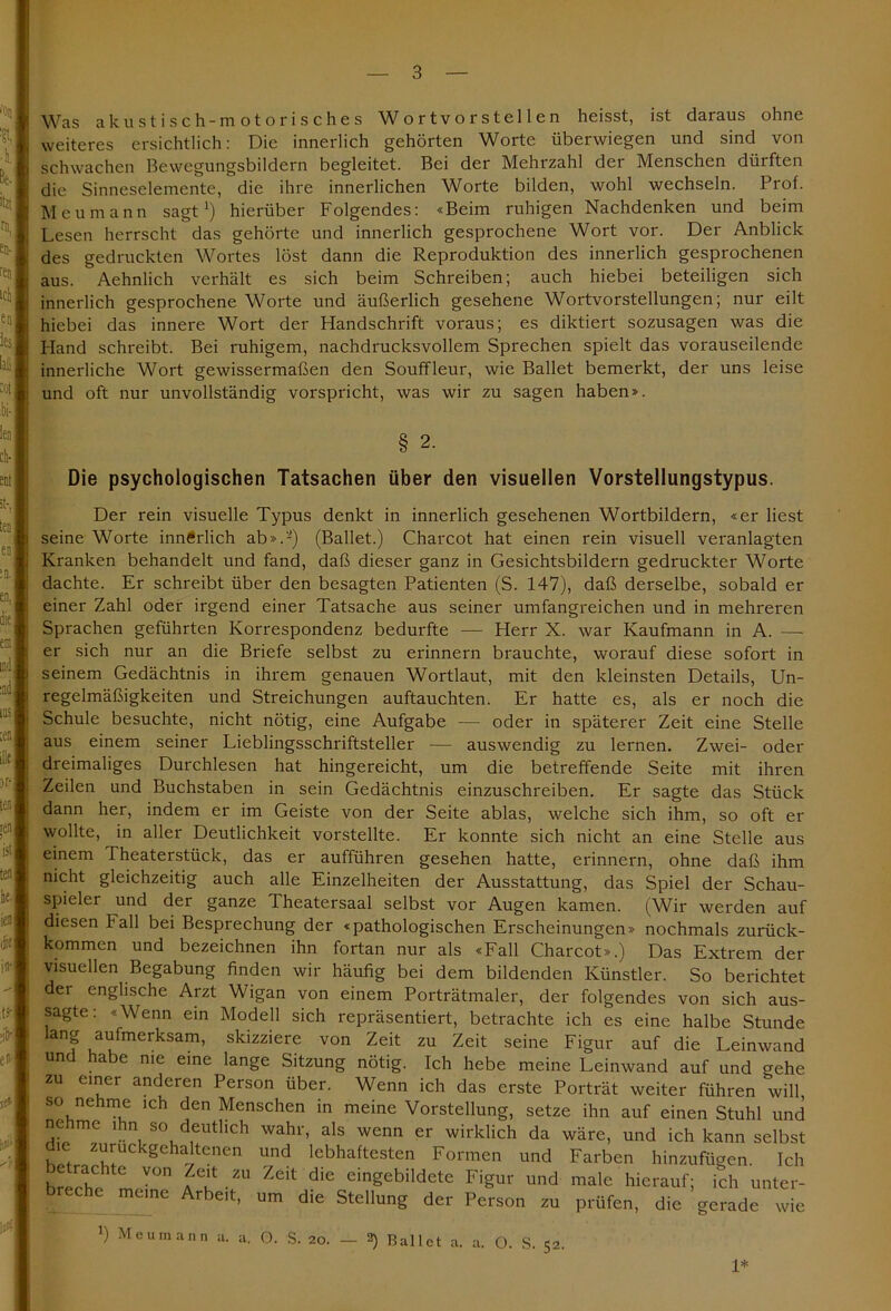 Was akustisch-motorisch es Wortvorstellen heisst, ist daraus ohne weiteres ersichtlich: Die innerlich gehörten Worte überwiegen und sind von schwachen Bewegungsbildern begleitet. Bei der Mehrzahl der Menschen dürften die Sinneselemente, die ihre innerlichen Worte bilden, wohl wechseln. Prof. Meumann sagt1) hierüber Folgendes: «Beim ruhigen Nachdenken und beim Lesen herrscht das gehörte und innerlich gesprochene Wort vor. Der Anblick des gedruckten Wortes löst dann die Reproduktion des innerlich gesprochenen aus. Aehnlich verhält es sich beim Schreiben; auch hiebei beteiligen sich innerlich gesprochene Worte und äußerlich gesehene Wortvorstellungen; nur eilt hiebei das innere Wort der Handschrift voraus; es diktiert sozusagen was die Hand schreibt. Bei ruhigem, nachdrucksvollem Sprechen spielt das vorauseilende innerliche Wort gewissermaßen den Souffleur, wie Ballet bemerkt, der uns leise und oft nur unvollständig vorspricht, was wir zu sagen haben». § 2. Die psychologischen Tatsachen über den visuellen Vorstellungstypus. Der rein visuelle Typus denkt in innerlich gesehenen Wortbildern, «er liest seine Worte innerlich ab».2) (Ballet.) Charcot hat einen rein visuell veranlagten Kranken behandelt und fand, daß dieser ganz in Gesichtsbildern gedruckter Worte dachte. Er schreibt über den besagten Patienten (S. 147), daß derselbe, sobald er einer Zahl oder irgend einer Tatsache aus seiner umfangreichen und in mehreren Sprachen geführten Korrespondenz bedurfte — Herr X. war Kaufmann in A. — er sich nur an die Briefe selbst zu erinnern brauchte, worauf diese sofort in seinem Gedächtnis in ihrem genauen Wortlaut, mit den kleinsten Details, Un- regelmäßigkeiten und Streichungen auftauchten. Er hatte es, als er noch die Schule besuchte, nicht nötig, eine Aufgabe — oder in späterer Zeit eine Stelle aus einem seiner Lieblingsschriftsteller — auswendig zu lernen. Zwei- oder dreimaliges Durchlesen hat hingereicht, um die betreffende Seite mit ihren Zeilen und Buchstaben in sein Gedächtnis einzuschreiben. Er sagte das Stück dann her, indem er im Geiste von der Seite ablas, welche sich ihm, so oft er wollte, in aller Deutlichkeit vorstellte. Er konnte sich nicht an eine Stelle aus einem Theaterstück, das er aufführen gesehen hatte, erinnern, ohne daß ihm nicht gleichzeitig auch alle Einzelheiten der Ausstattung, das Spiel der Schau- spieler und der ganze Theatersaal selbst vor Augen kamen. (Wir werden auf diesen Fall bei Besprechung der «pathologischen Erscheinungen» nochmals zurück- kommen und bezeichnen ihn fortan nur als «Fall Charcot».) Das Extrem der visuellen Begabung finden wir häufig bei dem bildenden Künstler. So berichtet der englische Arzt Wigan von einem Porträtmaler, der folgendes von sich aus- sagte: «Wenn ein Modell sich repräsentiert, betrachte ich es eine halbe Stunde lang aufmerksam, skizziere von Zeit zu Zeit seine Figur auf die Leinwand und habe me eine lange Sitzung nötig. Ich hebe meine Leinwand auf und gehe zu einer anderen Person über. Wenn ich das erste Porträt weiter führen will 80 nehme ich den Menschen in meine Vorstellung, setze ihn auf einen Stuhl und ne me ihn so deutlich wahr, als wenn er wirklich da wäre, und ich kann selbst die zuruckgehaltenen und lebhaftesten Formen und Farben hinzufügen. Ich e rächte von Zeit zu Zeit die eingebildete Figur und male hierauf; ich unter- ec c meine Arbeit, um die Stellung der Person zu prüfen, die gerade wie *) Meumann a. a. O. S. 20. - 2) Ballet a. a. O. S. 5; 1*