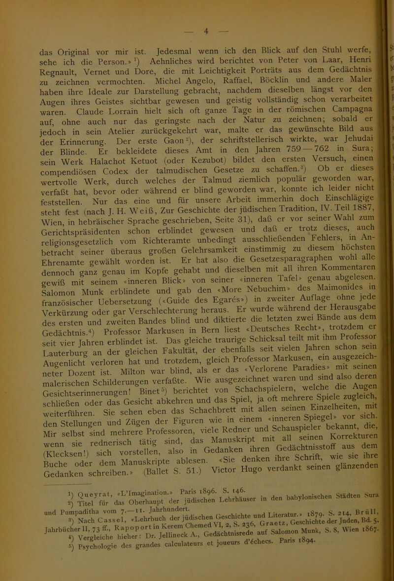 das Original vor mir ist. Jedesmal wenn ich den Blick auf den Stuhl werfe, sehe ich die Person.» ’) Aehnliches wird berichtet von Peter von Laar, Henri Regnault, Vernet und DorC, die mit Leichtigkeit Porträts aus dem Gedächtnis zu zeichnen vermochten. Michel Angelo, Raffael, Böcklin und andere Maler haben ihre Ideale zur Darstellung gebracht, nachdem dieselben längst vor den Augen ihres Geistes sichtbar gewesen und geistig vollständig schon verarbeitet waren. Claude Lorrain hielt sich oft ganze Tage in der römischen Campagna auf, ohne auch nur das geringste nach der Natur zu zeichnen, sobald er jedoch in sein Atelier zurückgekehrt war, malte er das gewünschte Bild aus der Erinnerung. Der erste Gaon'-), der schriftstellerisch wirkte, war Jehudai der Blinde. Er bekleidete dieses Amt in den Jahren 759 — 762 in Sura; sein Werk Halachot Ketuot (oder Kezubot) bildet den ersten Versuch, einen compendiösen Codex der talmudischen Gesetze zu schaffen. -) Ob er dieses wertvolle Werk, durch welches der Talmud ziemlich populär geworden war, verfaßt hat, bevor oder während er blind geworden war, konnte ich leider nicht feststellen. Nur das eine und für unsere Arbeit immerhin doch Einschlägige steht fest (nach J. H. Weiß, Zur Geschichte der jüdischen Tradition, IV. Teil 1887, Wien, in hebräischer Sprache geschrieben, Seite 31), daß er vor seiner Wahl zum Gerichtspräsidenten schon erblindet gewesen und daß er trotz dieses, auch religionsgesetzlich vom Richteramte unbedingt ausschließenden Fehlers, in l n- betracht seiner überaus großen Gelehrsamkeit einstimmig zu diesem hasten Ehrenamte gewählt worden ist. Er hat also die Gesetzesparagraphen wohl alle dennoch ganz genau im Kopfe gehabt und dieselben mit all ihren Kommentaren gewiß mit seinem «inneren Blick» von seiner «inneren Tafel» genau abgelesen. Salomon Munk erblindete und gab den «More Nebuchim» des Maimomdes in französischer Uebersetzung («Guide des Egares») in zweiter Auflage ^ Verkürzung oder gar Verschlechterung heraus. Er wurde wahrend der Herausgabe des ersten und zweiten Bandes blind und diktierte die letzten zwei Bande aus dem Gedächtnis.4) Professor Markusen in Bern liest «Deutsches Recht», trotzdem er seit vier Jahren erblindet ist. Das gleiche traurige Schicksal teilt mit ihm Professor Lauterburg an der gleichen Fakultät, der ebenfalls seit vielen Jahien schon sein Augenlicht verloren hat und trotzdem, gleich Professor Markusen em ausgezeich- neter Dozent ist. Milton war blind, als er das «Verlorene Para les» mi sei malerischen Schilderungen verfaßte. Wie ausgezeichnet waren und sind dere Gesichtserinnerungen! Binet5) berichtet von Schachspielern, welche die ? S ießen oder das Gesicht abkehren und das Spiel, ja oft mehrere Spiele zugleich hrfSie sehen eben das Schachbrett mi, allen «ton Em— mi, den Stellungen und Zügen der Figuren wie in einem .inneien Spiegel, ror sicn. Mir selbst sind mehrere Professoren, viele Redner und Schauspieler bekannt die, 3 *■ - — ** ** 6 Psychologie des grandes calculateurs et joueurs d Schees. Paris 1, 94.