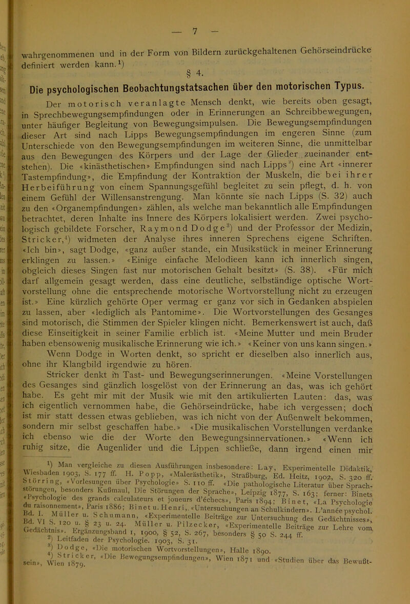 wahrgenommenen und in der Form von Bildern zurückgehaltenen Gehörseindrücke definiert werden kann.1) § 4. Die psychologischen Beobachtungstatsachen über den motorischen Typus. Der motorisch veranlagte Mensch denkt, wie bereits oben gesagt, in Sprechbewegungsempfindungen oder in Erinnerungen an Schreibbewegungen, unter häufiger Begleitung von Bewegungsimpulsen. Die Bewegungsempfindungen dieser Art sind nach Lipps Bewegungsempfindungen im engeren Sinne (zum Unterschiede von den Bewegungsempfindungen im weiteren Sinne, die unmittelbar aus den Bewegungen des Körpers und der Lage der Glieder zueinander ent- stehen). Die «kinästhetischen» Empfindungen sind nach Lipps) eine Art «innerer Tastempfindung», die Empfindung der Kontraktion der Muskeln, die bei ihrer Herbeiführung von einem Spannungsgefühl begleitet zu sein pflegt, d. h. von einem Gefühl der Willensanstrengung. Man könnte sie nach Lipps (S. 32) auch zu den «Organempfindungen» zählen, als welche man bekanntlich alle Empfindungen betrachtet, deren Inhalte ins Innere des Körpers lokalisiert werden. Zwei psycho- logisch gebildete Forscher, Raymond Dodge3) und der Professor der Medizin, Stricker,1) widmeten der Analyse ihres inneren Sprechens eigene Schriften. «Ich bin», sagt Dodge, «ganz außer stände, ein Musikstück in meiner Erinnerung erklingen zu lassen.» «Einige einfache Melodieen kann ich innerlich singen, obgleich dieses Singen fast nur motorischen Gehalt besitzt» (S. 38). «Für mich darf allgemein gesagt werden, dass eine deutliche, selbständige optische Wort- vorstellung ohne die entsprechende motorische Wortvorstellung nicht zu erzeugen ist.» Eine kürzlich gehörte Oper vermag er ganz vor sich in Gedanken abspielen zu lassen, aber «lediglich als Pantomime». Die Wortvorstellungen des Gesanges sind motorisch, die Stimmen der Spieler klingen nicht. Bemerkenswert ist auch, daß diese Einseitigkeit in seiner Familie erblich ist. «Meine Mutter und mein Bruder haben ebensowenig musikalische Erinnerung wie ich.» «Keiner von uns kann singen.» Wenn Dodge in Worten denkt, so spricht er dieselben also innerlich aus, ohne ihr Klangbild irgendwie zu hören. Stricker denkt ih Tast- und Bewegungserinnerungen. «Meine Vorstellungen des Gesanges sind gänzlich losgelöst von der Erinnerung an das, was ich gehört habe. Es geht mir mit der Musik wie mit den artikulierten Lauten: das, was ich eigentlich vernommen habe, die Gehörseindrücke, habe ich vergessen; doch ist mir statt dessen etwas geblieben, was ich nicht von der Außenwelt bekommen, sondern mir selbst geschaffen habe.» «Die musikalischen Vorstellungen verdanke ich ebenso wie die der Worte den Bewegungsinnervationen.» «Wenn ich ruhig sitze, die Augenlider und die Lippen schließe, dann irgend einen mir .... , ) Man vergleiche zu diesen Ausführungen insbesondere: Lay, Experimentelle Didaktik Wiesbaden 1903 S. 177 ff. H. Popp, «Malerästhetik», Straßburg, Ed. Pleitz, 1902, S. 320 ff S torr, ng «Vorlesungen über Psychologie» S. 110 ff. «Die pathologische Literatur über Sprach- störungen, besonders Kußmaul, Die Störungen der Sprache», Leipzig 187.7, S. 163: ferner: Binets Psychologie des grands calculateurs et joueurs d’öchecs», Paris 1894; Bin et, «La Psychologie Bd ra{,Sone.n?®nt”’ Paris 1886; Bi net 11. Henri,. «Untersuchungen an Schulkindern». L’anmSe psychol. Bd VI SM “s ®c>umann’ «Experimentelle Beiträge zur Untersuchung des Gedächtnisses», rtrL £ 23 U; 24; Mullcr Pllzecker> «Experimentelle Beiträge zur Lehre vonl Gedächtnis». Erganzungsband 1, 1900, § 52, S. 267, besonders g 50 S. 244 ff. ) Leitfaden der Psychologie. 1903, S. 31. P Hodge, «Die motorischen Wortvorstellungen», Halle 1890 sein», Wienr,879.er’ BeweWeraPfidungen», Wien 1871 und «Studien über das Bewußt-