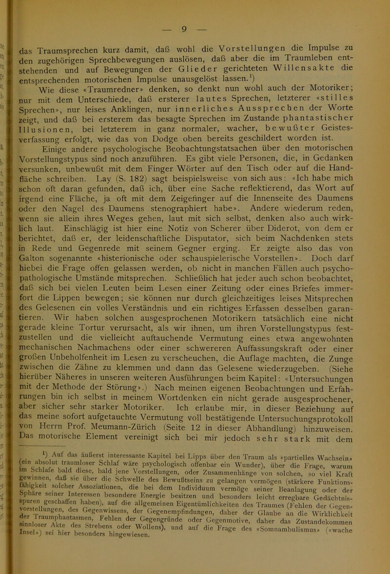 das Traumsprechen kurz damit, daß wohl die Vorstellungen die Impulse zu den zugehörigen Sprechbewegungen auslösen, daß aber die im Traumleben ent- stehenden und auf Bewegungen der Glieder gerichteten Willensakte die entsprechenden motorischen Impulse unausgelöst lassen.1) Wie diese «Traumredner» denken, so denkt nun wohl auch der Motoriker; nur mit dem Unterschiede, daß ersterer lautes Sprechen, letzterer «stilles Sprechen», nur leises Anklingen, nur innerliches Aussprechen der Worte zeigt, und daß bei ersterem das besagte Sprechen im Zustande phantastischer Illusionen, bei letzterem in ganz normaler, wacher, bewußter Geistes- verfassung erfolgt, wie das von Dodge oben bereits geschildert worden ist. Einige andere psychologische Beobachtungstatsachen über den motorischen Vorstellungstypus sind noch anzuführen. Es gibt viele Personen, die, in Gedanken versunken, unbewußt mit dem Finger Wörter auf den Tisch oder auf die Hand- fläche schreiben. Lay (S. 182) sagt beispielsweise von sich aus: «Ich habe mich schon oft daran gefunden, daß ich, über eine Sache reflektierend, das Wort auf irgend eine Fläche, ja oft mit dem Zeigefinger auf die Innenseite des Daumens oder den Nagel des Daumens stenographiert habe». Andere wiederum reden, wenn sie allein ihres Weges gehen, laut mit sich selbst, denken also auch wirk- lich laut. Einschlägig ist hier eine Notiz von Scherer über Diderot, von dem er berichtet, daß er, der leidenschaftliche Disputator, sich beim Nachdenken stets in Rede und Gegenrede mit seinem Gegner erging. Er zeigte also das von Galton sogenannte «histerionische oder schauspielerische Vorstellen». Doch darf hiebei die Frage offen gelassen werden, ob nicht in manchen Fällen auch psycho- pathologische Umstände mitsprechen. Schließlich hat jeder auch schon beobachtet, daß sich bei vielen Leuten beim Lesen einer Zeitung oder eines Briefes immer- fort die Lippen bewegen; sie können nur durch gleichzeitiges leises Mitsprechen des Gelesenen ein volles Verständnis und ein richtiges Erfassen desselben garan- tieren. Wir haben solchen ausgesprochenen Motorikern tatsächlich eine nicht gerade kleine Tortur verursacht, als wir ihnen, um ihren Vorstellungstypus fest- zustellen und die vielleicht auftauchende Vermutung eines etwa angewohnten mechanischen Nachmachens oder einer schwereren Auffassungskraft oder einer großen Unbeholfenheit im Lesen zu verscheuchen, die Auflage machten, die Zunge zwischen die Zähne zu klemmen und dann das Gelesene wiederzugeben. (Siehe hierüber Näheres in unseren weiteren Ausführungen beim Kapitel: «Untersuchungen mit der Methode der Störung».) Nach meinen eigenen Beobachtungen und Erfah- rungen bin ich selbst in meinem Wortdenken ein nicht gerade ausgesprochener, aber sicher sehr starker Motoriker. Ich erlaube mir, in dieser Beziehung auf das meine sofort aufgetauchte Vermutung voll bestätigende Untersuchungsprotokoll von Herrn Prof. Meumann-Zürich (Seite 12 in dieser Abhandlung) hinzuweisen. Das motorische Element vereinigt sich bei mir jedoch sehr stark mit dem l) Auf das äußerst interessante Kapitel bei Lipps über den Traum als «partielles Wachsein» (ein absolut traumloser Schlaf wäre psychologisch offenbar ein Wunder), über die Frage, warum im Schlafe bald diese, bald jene Vorstellungen, oder Zusammenhänge von solchen, so viel Kraft gewmnen, daß sie über die Schwelle des Bewußtseins zu gelangen vermögen (stärkere Funktions- tahigkeit solcher Assoziationen, die bei dem Individuum vermöge seiner Beanlagung oder der Sphäre seiner Interessen besondere Energie besitzen und besonders leicht erregbare Gedächtnis- spuren geschaffen haben), auf die allgemeinen Eigentümlichkeiten des Traumes (Fehlen der Ge^en- vorstcllungen, des Gegenwissens, der Gegenempfindungen, daher der Glaube an die Wirklichkeit sinnloser’Akte'dlTZ’ Fehlen ,derl^®Penfiände oder Gegenmotive, daher das Zustandekommen 1 “uf dieFrase des -s—