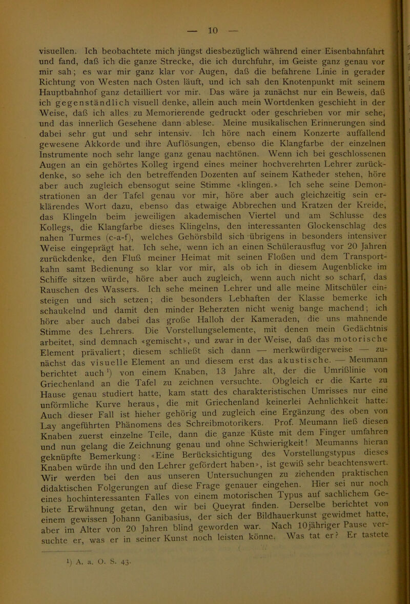visuellen. Ich beobachtete mich jüngst diesbezüglich während einer Eisenbahnfahrt und fand, daß ich die ganze Strecke, die ich durchfuhr, im Geiste ganz genau vor mir sah; es war mir ganz klar vor Augen, daß die befahrene Linie in gerader Richtung von Westen nach Osten läuft, und ich sah den Knotenpunkt mit seinem Hauptbahnhof ganz detailliert vor mir. Das wäre ja zunächst nur ein Beweis, daß ich gegenständlich visuell denke, allein auch mein Wortdenken geschieht in der Weise, daß ich alles zu Memorierende gedruckt oder geschrieben vor mir sehe* und das innerlich Gesehene dann ablese. Meine musikalischen Erinnerungen sind dabei sehr gut und sehr intensiv. Ich höre nach einem Konzerte auffallend gewesene Akkorde und ihre Auflösungen, ebenso die Klangfarbe der einzelnen Instrumente noch sehr lange ganz genau nachtönen. Wenn ich bei geschlossenen Augen an ein gehörtes Kolleg irgend eines meiner hochverehrten Lehrer zurück- denke, so sehe ich den betreffenden Dozenten auf seinem Katheder stehen, höre aber auch zugleich ebensogut seine Stimme «klingen.» Ich sehe seine Demon- strationen an der Tafel genau vor mir, höre aber auch gleichzeitig sein er- klärendes Wort dazu, ebenso das etwaige Abbrechen und Kratzen der Kreide, das Klingeln beim jeweiligen akademischen Viertel und am Schlüsse des Kollegs, die Klangfarbe dieses Klingeins, den interessanten Glockenschlag des nahen Turmes (c-a-f), welches Gehörsbild sich übrigens in besonders intensiver Weise eingeprägt hat. Ich sehe, wenn ich an einen Schülerausflug vor 20 Jahren zurückdenke, den Fluß meiner Heimat mit seinen Flößen und dem Transport- kahn samt Bedienung so klar vor mir, als ob ich in diesem Augenblicke im Schiffe sitzen würde, höre aber auch zugleich, wenn auch nicht so scharf, das Rauschen des Wassers. Ich sehe meinen Lehrer und alle meine Mitschüler ein- steigen und sich setzen; die besonders Lebhaften der Klasse bemerke ich schaukelnd und damit den minder Beherzten nicht wenig bange machend; ich höre aber auch dabei das große Hailoh der Kameraden, die uns mahnende Stimme des Lehrers. Die Vorstellungselemente, mit denen mein Gedächtnis arbeitet, sind demnach «gemischt», und zwar in der Weise, daß das motorische Element prävaliert; diesem schließt sich dann — merkwürdigerweise nächst das visuelle Element an und diesem erst das akustische. — Meumann berichtet auch ') von einem Knaben, 13 Jahre alt, dei die Umrißlinie \on Griechenland an die Tafel zu zeichnen versuchte. Obgleich er die Karte zu Hause genau studiert hatte, kam statt des charakteristischen Umrisses nur eine unförmliche Kurve heraus, die mit Griechenland keinerlei Aehnlichkeit hatte. Auch dieser Fall ist hieher gehörig und zugleich eine Ergänzung des oben von Lay angeführten Phänomens des Schreibmotorikers. Prof. Meumann ließ diesen Knaben zuerst einzelne Teile, dann die ganze Küste mit dem Finger umfahren und nun gelang die Zeichnung genau und ohne Schwierigkeit! Meumanns hieran geknüpfte Bemerkung: «Eine Berücksichtigung des Vorstellungstypus dieses Knaben würde ihn und den Lehrer gefördert haben», ist gewiß sehr beachtenswert. Wir werden bei den aus unseren Untersuchungen zu ziehenden praktischen didaktischen Folgerungen auf diese Frage genauer eingehen. Hier sei nur noch eines hochinteressanten Falles von einem motorischen Typus auf sachlichem Ge- biete Erwähnung getan, den wir bei Queyrat finden. Derselbe berichtet von einem gewissen Johann Ganibasius, der sich der Bildhauerkunst gewidmet hatte, aber im Alter von 20 Jahren blind geworden war. Nach lOjahnger Pause ver- suchte er, was er in seiner Kunst noch leisten könne. Was tat er. Er tastete l) A. a. O. S. 43-