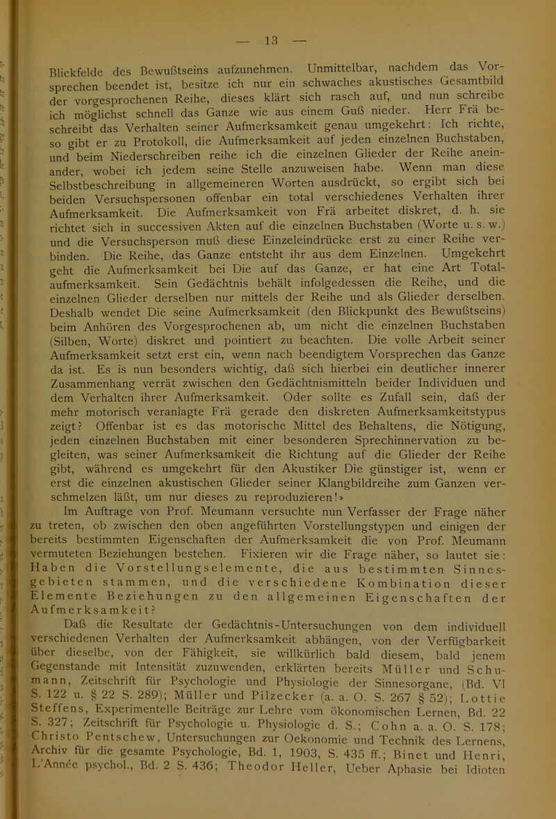 Blickfelde des Bewußtseins aufzunehmen. Unmittelbar, nachdem das Vor- sprechen beendet ist, besitze ich nur ein schwaches akustisches Gesamtbild der vorgesprochenen Reihe, dieses klärt sich rasch auf, und nun schreibe ich möglichst schnell das Ganze wie aus einem Guß nieder. Herr Frä be- schreibt5 das Verhalten seiner Aufmerksamkeit genau umgekehrt: Ich richte, so gibt er zu Protokoll, die Aufmerksamkeit auf jeden einzelnen Buchstaben, und& beim Niederschreiben reihe ich die einzelnen Glieder der Reihe anein- ander, wobei ich jedem seine Stelle anzuweisen habe. Wenn man diese Selbstbeschreibung in allgemeineren Worten ausdrückt, so ergibt sich bei beiden Versuchspersonen offenbar ein total verschiedenes Verhalten ihrer Aufmerksamkeit. Die Aufmerksamkeit von Frä arbeitet diskret, d. h. sie richtet sich in successiven Akten auf die einzelnen Buchstaben (Worte u. s.w.) und die Versuchsperson muß diese Einzeleindrücke erst zu einer Reihe ver- binden. Die Reihe, das Ganze entsteht ihr aus dem Einzelnen. Umgekehrt geht die Aufmerksamkeit bei Die auf das Ganze, er hat eine Art Total- aufmerksamkeit. Sein Gedächtnis behält infolgedessen die Reihe, und die einzelnen Glieder derselben nur mittels der Reihe und als Glieder derselben. Deshalb wendet Die seine Aufmerksamkeit (den Blickpunkt des Bewußtseins) beim Anhören des Vorgesprochenen ab, um nicht die einzelnen Buchstaben (Silben, Worte) diskret und pointiert zu beachten. Die volle Arbeit seiner Aufmerksamkeit setzt erst ein, wenn nach beendigtem Vorsprechen das Ganze da ist. Es is nun besonders wichtig, daß sich hierbei ein deutlicher innerer Zusammenhang verrät zwischen den Gedächtnismitteln beider Individuen und dem Verhalten ihrer Aufmerksamkeit. Oder sollte es Zufall sein, daß der mehr motorisch veranlagte Frä gerade den diskreten Aufmerksamkeitstypus zeigt? Offenbar ist es das motorische Mittel des Behaltens, die Nötigung, jeden einzelnen Buchstaben mit einer besonderen Sprechinnervation zu be- gleiten, was seiner Aufmerksamkeit die Richtung auf die Glieder der Reihe gibt, während es umgekehrt für den Akustiker Die günstiger ist, wenn er erst die einzelnen akustischen Glieder seiner Klangbildreihe zum Ganzen ver- schmelzen läßt, um nur dieses zu reproduzieren!» Im Aufträge von Prof. Meumann versuchte nun Verfasser der Frage näher zu treten, ob zwischen den oben angeführten Vorstellungstypen und einigen der bereits bestimmten Eigenschaften der Aufmerksamkeit die von Prof. Meumann vermuteten Beziehungen bestehen. Fixieren wir die Frage näher, so lautet sie: Haben die Vorstellungselemente, die aus bestimmten Sinnes- gebieten stammen, und die verschiedene Kombination dieser Elemente Beziehungen zu den allgemeinen Eigenschaften der Aufmerksamkeit? Daß die Resultate der Gedächtnis-Untersuchungen von dem individuell verschiedenen Verhalten der Aufmerksamkeit abhängen, von der Verfügbarkeit über dieselbe, von der Fähigkeit, sie willkürlich bald diesem, bald jenem Gegenstände mit Intensität zuzuwenden, erklärten bereits Müller und Schu- mann, Zeitschrift für Psychologie und Physiologie der Sinnesorgane, (Bd. VI S. 122 u. § 22 S. 289); Müller und Pilzecker (a. a. O. S. 267 § 52); Lottic Steffens, Experimentelle Beiträge zur Lehre vom ökonomischen Lernen, Bd. 22 S. 327; Zeitschrift für Psychologie u. Physiologie d. S.; Cohn a. a. O. S. 178; Christo Pentschew, Untersuchungen zur Oekonomie und Technik des Lernens^ Archiv für die gesamte Psychologie, Bd. 1, 1903, S. 435 ff.; Binet und Henri’ L’Annee psychol., Bd. 2 S. 436; Theodor Heller, Ueber Aphasie bei Idioten