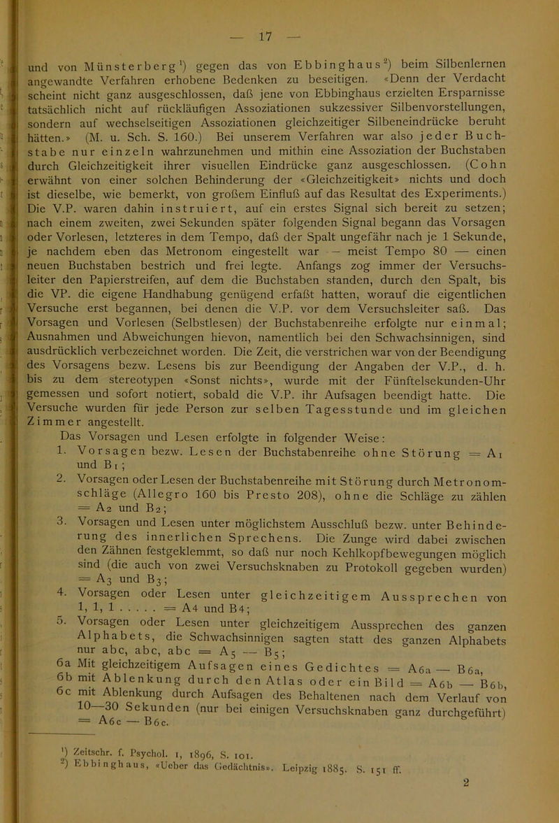 und von M ü n s t e r b e r g ') gegen das von Ebbinghaus2) beim Silbenlernen angewandte Verfahren erhobene Bedenken zu beseitigen. «Denn der Verdacht scheint nicht ganz ausgeschlossen, daß jene von Ebbinghaus erzielten Ersparnisse tatsächlich nicht auf rückläufigen Assoziationen sukzessiver Silbenvorstellungen, sondern auf wechselseitigen Assoziationen gleichzeitiger Silbeneindrücke beruht hätten.» (M. u. Sch. S. 160.) Bei unserem Verfahren war also jeder Buch- stabe nur einzeln wahrzunehmen und mithin eine Assoziation der Buchstaben durch Gleichzeitigkeit ihrer visuellen Eindrücke ganz ausgeschlossen. (Cohn erwähnt von einer solchen Behinderung der «Gleichzeitigkeit» nichts und doch ist dieselbe, wie bemerkt, von großem Einfluß auf das Resultat des Experiments.) Die V.P. waren dahin instruiert, auf ein erstes Signal sich bereit zu setzen; nach einem zweiten, zwei Sekunden später folgenden Signal begann das Vorsagen oder Vorlesen, letzteres in dem Tempo, daß der Spalt ungefähr nach je 1 Sekunde, je nachdem eben das Metronom eingestellt war — meist Tempo 80 — einen neuen Buchstaben bestrich und frei legte. Anfangs zog immer der Versuchs- leiter den Papierstreifen, auf dem die Buchstaben standen, durch den Spalt, bis die VP. die eigene Handhabung genügend erfaßt hatten, worauf die eigentlichen Versuche erst begannen, bei denen die V.P. vor dem Versuchsleiter saß. Das Vorsagen und Vorlesen (Selbstlesen) der Buchstabenreihe erfolgte nur einmal; Ausnahmen und Abweichungen hievon, namentlich bei den Schwachsinnigen, sind ausdrücklich verbezeichnet worden. Die Zeit, die verstrichen war von der Beendigung des Vorsagens bezw. Lesens bis zur Beendigung der Angaben der V.P., d. h. bis zu dem stereotypen «Sonst nichts», wurde mit der Fünftelsekunden-Uhr gemessen und sofort notiert, sobald die V.P. ihr Aufsagen beendigt hatte. Die Versuche wurden für jede Person zur selben Tagesstunde und im gleichen Zimmer angestellt. Das Vorsagen und Lesen erfolgte in folgender Weise: 1. Vorsagen bezw. Lesen der Buchstabenreihe ohne Störung — Ai und B i ; 2. Vorsagen oder Lesen der Buchstabenreihe mit Störung durch Metronom- schläge (Allegro 160 bis Presto 208), ohne die Schläge zu zählen = A2 und B2; 3. Vorsagen und Lesen unter möglichstem Ausschluß bezw. unter Behinde- rung des innerlichen Sprechens. Die Zunge wird dabei zwischen den Zähnen festgeklemmt, so daß nur noch Kehlkopfbewegungen möglich sind (die auch von zwei Versuchsknaben zu Protokoll gegeben wurden) =A3 und B3; ' 4. Vorsagen oder Lesen unter gleichzeitigem Aussprechen von 1) 1) 1 = A4 und B4; 5. Vorsagen oder Lesen unter gleichzeitigem Aussprechen des ganzen Alphabets, die Schwachsinnigen sagten statt des ganzen Alphabets nur abc, abc, abc = A5 — B5 ; 6a Mit gleichzeitigem Aufsagen eines Gedichtes = Aöa — Böa, 6b mit Ablenkung durch den Atlas oder ein Bild = A6b Böb, 6c mit Ablenkung durch Aufsagen des Behaltenen nach dem Verlauf von 10--30 Sekunden (nur bei einigen Versuchsknaben ganz durchgeführt) = Aöc — B 6 c. ') Zeitschr. f. Psychol. 1, 1896, S. 101. -) Ebbinghaus, «Lieber das Gedächtnis». Leipzig 1885. S. 151 ff. 2