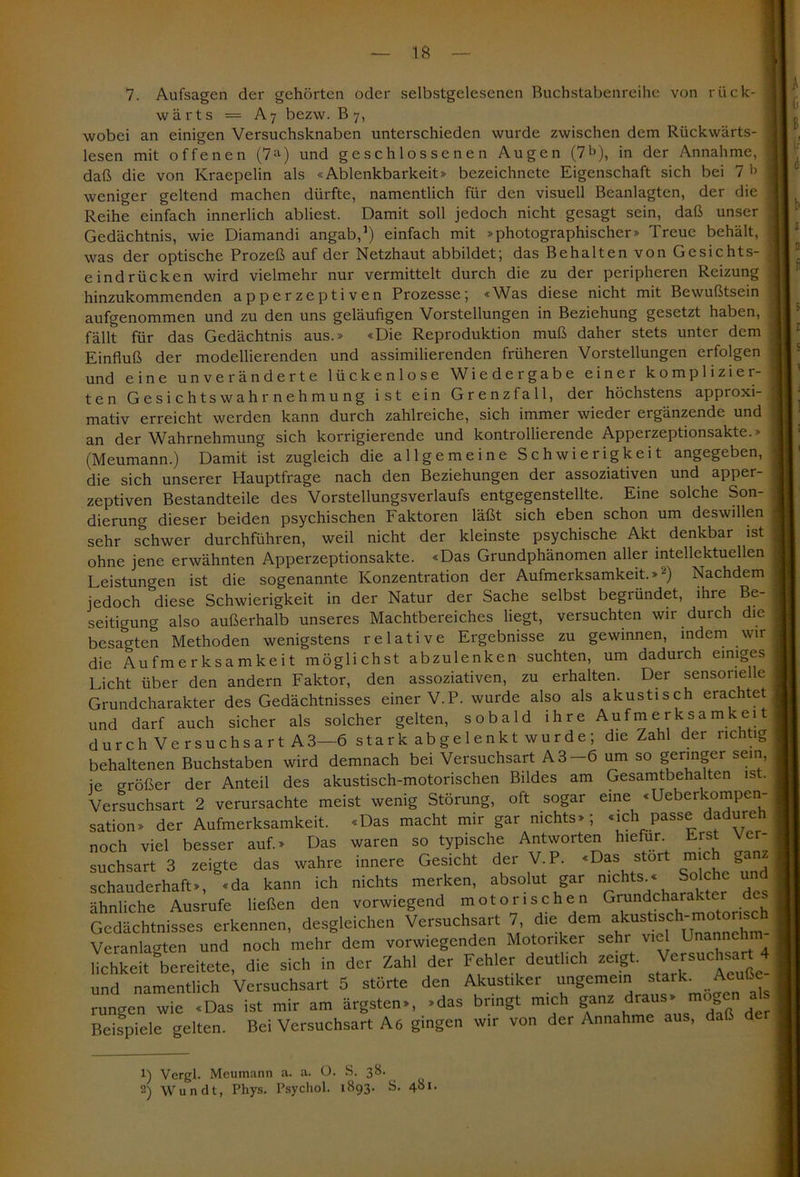 7. Aufsagen der gehörten oder selbstgelescnen Buchstabenreihe von rück- wärts — A7 bezw. B 7, wobei an einigen Versuchsknaben unterschieden wurde zwischen dem Rückwärts- lesen mit offenen (7a) und geschlossenen Augen (7b), in der Annahme, daß die von Kraepelin als «Ablenkbarkeit» bezeichnete Eigenschaft sich bei 7 b weniger geltend machen dürfte, namentlich für den visuell Beanlagten, der die Reihe einfach innerlich abliest. Damit soll jedoch nicht gesagt sein, daß unser Gedächtnis, wie Diamandi angab,1) einfach mit »photographischer» Treue behält, was der optische Prozeß auf der Netzhaut abbildet; das Behalten von Gesichts- eindrücken wird vielmehr nur vermittelt durch die zu der peripheren Reizung hinzukommenden apperzeptiven Prozesse; «Was diese nicht mit Bewußtsein aufgenommen und zu den uns geläufigen Vorstellungen in Beziehung gesetzt haben, fällt für das Gedächtnis aus.» «Die Reproduktion muß daher stets unter dem Einfluß der modellierenden und assimilierenden früheren Vorstellungen erfolgen und eine unveränderte lückenlose Wiedergabe einer komplizier- ten Gesichts Wahrnehmung ist ein Grenzfall, der höchstens ap proxi-, mativ erreicht werden kann durch zahlreiche, sich immer wieder ergänzende und an der Wahrnehmung sich korrigierende und kontrollierende Apperzeptionsakte.» (Meumann.) Damit ist zugleich die allgemeine Schwierigkeit angegeben, die sich unserer Hauptfrage nach den Beziehungen der assoziativen und apper- zeptiven Bestandteile des Vorstellungsverlaufs entgegenstellte. Eine solche Son- dierung dieser beiden psychischen Faktoren läßt sich eben schon um deswillen sehr schwer durchführen, weil nicht der kleinste psychische Akt denkbar ist ohne jene erwähnten Apperzeptionsakte. «Das Grundphänomen aller intellektuellen Leistungen ist die sogenannte Konzentration der Aufmerksamkeit.»2) Nachdem jedoch diese Schwierigkeit in der Natur der Sache selbst begründet, ihre Be- seitigung also außerhalb unseres Machtbereiches liegt, versuchten wir durch die besagten Methoden wenigstens relative Ergebnisse zu gewinnen, indem wir die Aufmerksamkeit möglichst abzulenken suchten, um dadurch einiges Licht über den andern Faktor, den assoziativen, zu erhalten. Der sensorielle Grundcharakter des Gedächtnisses einer V.P. wurde also als akustisch erachtet und darf auch sicher als solcher gelten, sobald ihre Aufmerksamkeit durch Versuchsart A3—6 stark abgelenkt wurde; die Zahl der richtig behaltenen Buchstaben wird demnach bei Versuchsart A3—6 um so geringer sein, ie größer der Anteil des akustisch-motorischen Bildes am Gesamtbehalten ist. Versuchsart 2 verursachte meist wenig Störung, oft sogar eine «Ueberkompen- sation» der Aufmerksamkeit noch viel besser auf.» Das suchsart 3 zeigte das wahre schauderhaft», «da kann ich ähnliche Ausrufe ließen den «Das macht mir gar nichts» ; waren so typische Antworten «ich passe dadureh hiefür. Erst Ver- innere Gesicht der V.P. «Das stört mich ganz nichts merken, absolut gar nichts.« Solche und vorwiegend motorischen Grundcharakter des Gedächtnisses erkennen, desgleichen Versuchsart 7 die dem akiarisch-motorisch Veranlagten und noch mehr dem vorwiegenden Motoriker sehr viel Unannehm lichkeit bereitete, die sich in der Zahl der Fehler deutlich zeigt. Versuchsart 4 und namentlich Versuchsart 5 störte den Akustiker ungemein stzrk. Acute rungen wie «Das ist mir am ärgsten», »das bringt mich ganz draus» g Bei Versuchsart Aö gingen wir von der Annahme aus, daß Beispiele gelten. als der 1) Vergl. Meumann a. a. ü. S. 38. 2) Wundt, Phys. Psychol. 1893. S. 4bl*