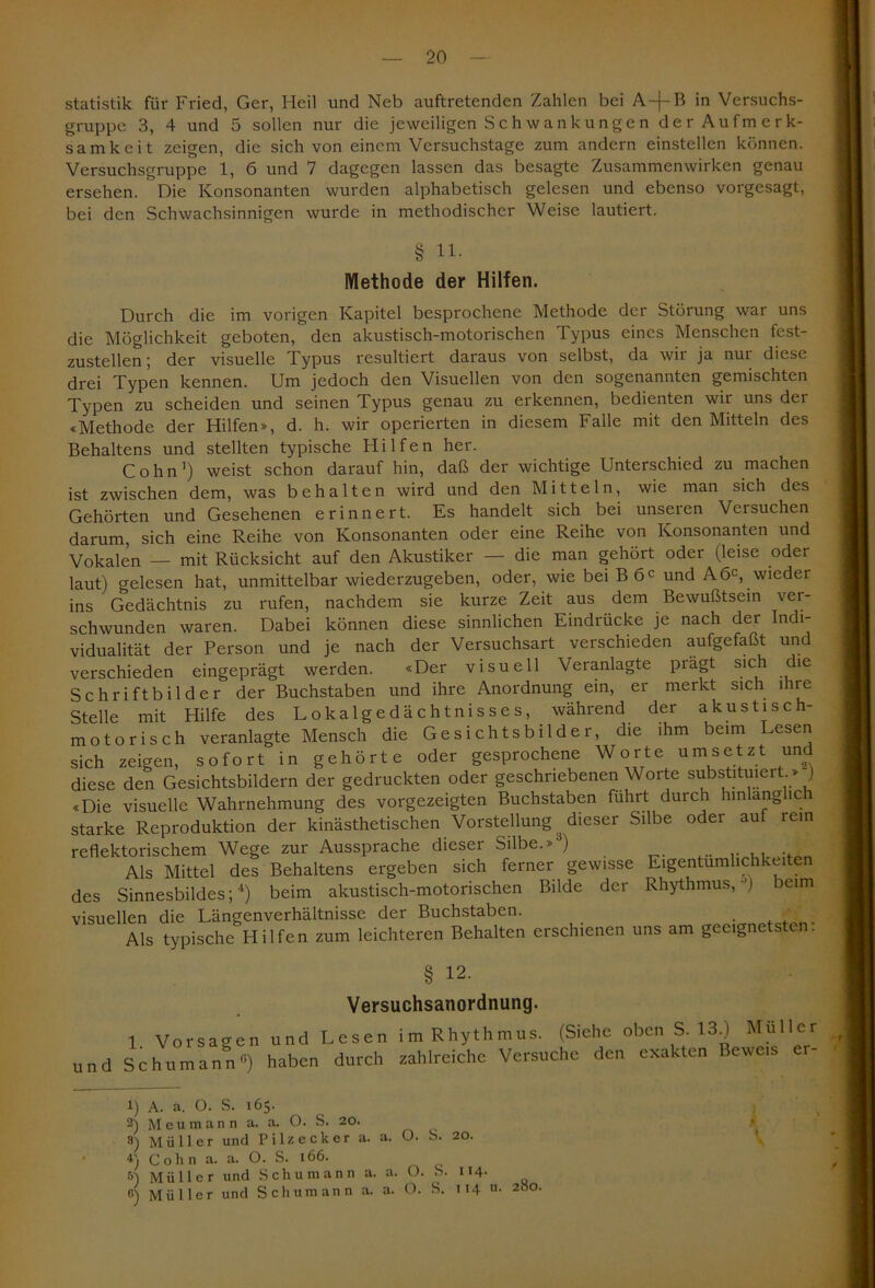 Statistik für Fried, Ger, Heil und Neb auftretenden Zahlen bei A-j-B in Versuchs- gruppe 3, 4 und 5 sollen nur die jeweiligen Schwankungen der Aufmerk- samkeit zeigen, die sich von einem Versuchstage zum andern einstellcn können. Versuchsgruppe 1, 6 und 7 dagegen lassen das besagte Zusammenwirken genau ersehen. Die Konsonanten wurden alphabetisch gelesen und ebenso vorgesagt, bei den Schwachsinnigen wurde in methodischer Weise lautiert. § 11. Methode der Hilfen. Durch die im vorigen Kapitel besprochene Methode der Störung war uns die Möglichkeit geboten, den akustisch-motorischen Typus eines Menschen fest- zustellen; der visuelle Typus resultiert daraus von selbst, da wir ja nur diese drei Typen kennen. Um jedoch den Visuellen von den sogenannten gemischten Typen zu scheiden und seinen Typus genau zu erkennen, bedienten wir uns der «Methode der Hilfen», d. h. wir operierten in diesem Falle mit den Mitteln des Behaltens und stellten typische Hilfen her. Cohn1 * 3) weist schon darauf hin, daß der wichtige Unterschied zu machen ist zwischen dem, was behalten wird und den Mitteln, wie man sich des Gehörten und Gesehenen erinnert. Es handelt sich bei unseien Versuchen darum, sich eine Reihe von Konsonanten oder eine Reihe von Konsonanten und Vokalen — mit Rücksicht auf den Akustiker — die man gehört oder (leise oder laut) gelesen hat, unmittelbar wiederzugeben, oder, wie bei B 6C und A6C, wieder ins Gedächtnis zu rufen, nachdem sie kurze Zeit aus dem Bewußtsein ver- schwunden waren. Dabei können diese sinnlichen Eindrücke je nach der Indi- vidualität der Person und je nach der Versuchsart verschieden aufgefaßt und verschieden eingeprägt werden. «Der visuell Veranlagte prägt sich die Schriftbilder der Buchstaben und ihre Anordnung ein, er merkt sich i ire Stelle mit Hilfe des Lokalgedächtnisses, während der akustisch- motorisch veranlagte Mensch die Gesichtsbilder, die ihm beim Lesen sich zeigen, sofort in gehörte oder gesprochene Worte umsetzt und diese den Gesichtsbildern der gedruckten oder geschriebenen Worte substituiert > ) «Die visuelle Wahrnehmung des vorgezeigten Buchstaben fuhrt durch hinlänglich starke Reproduktion der kinästhetischen Vorstellung ^ dieser Silbe oder auf rein reflektorischem Wege zur Aussprache dieser Silbe.» ) Als Mittel des Behaltens ergeben sich ferner gewisse Eigentümlichkeiten des Sinnesbildes;4 *) beim akustisch-motorischen Bilde der Rhythmus, ') beim visuellen die Längenverhältnisse der Buchstaben. ' Als typische Hilfen zum leichteren Behalten erschienen uns am geeignetsten. § 12- Versuchsanordnung. 1 Vorsagen und Lesen im Rhythmus. (Siehe oben S. 134 Müller und Schumann6) haben durch zahlreiche Versuche den exakten Beweis er- 1) A. a. O. S. 165. 2) Meumann a. a. O. S. 20. 3) Müller und Pi Decker a. a. O. S. 20. 4) Cohn a. a. O. S. 166. D Müller und Schumann a. a. O. S. 114. r') Müller und Schumann a. a. 0. S. 114 u. 280.