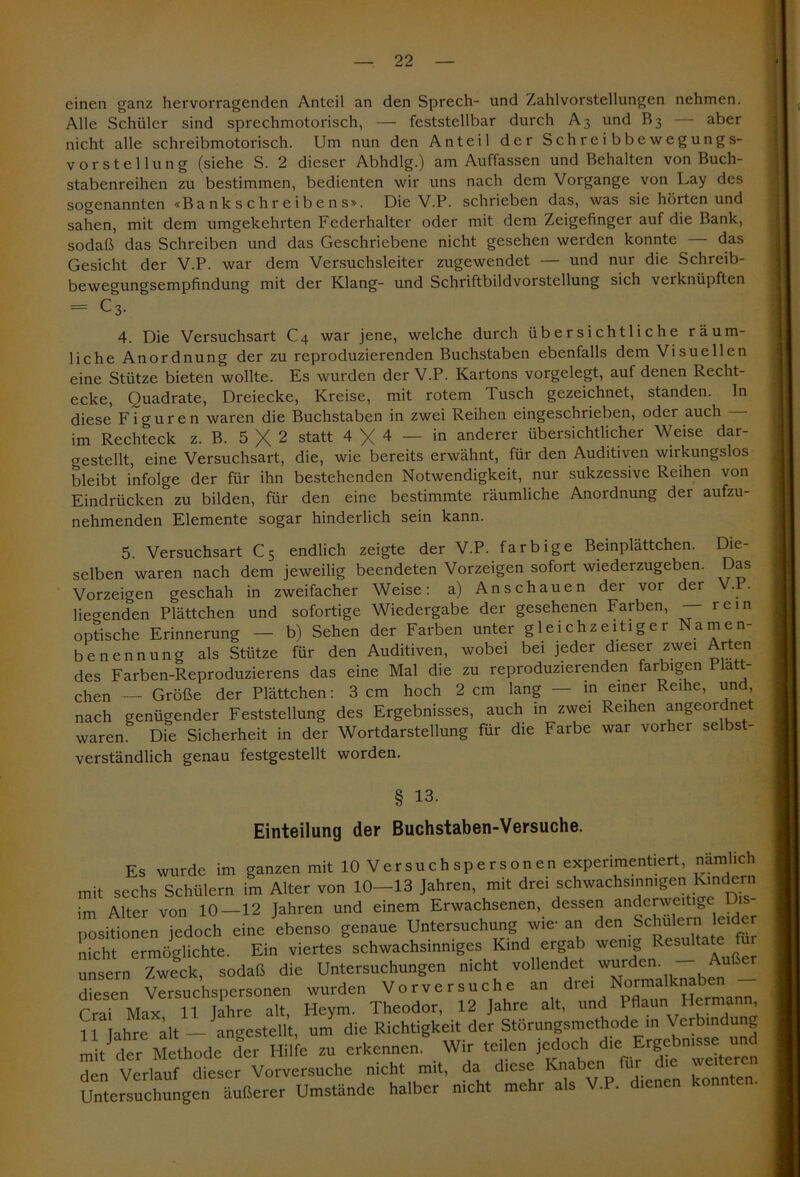einen ganz hervorragenden Anteil an den Sprech- und Zahlvorstellungen nehmen. Alle Schüler sind sprechmotorisch, — feststellbar durch A3 und B3 — aber nicht alle schreibmotorisch. Um nun den Anteil der Schreib bewegungs- vorsteil ung (siehe S. 2 dieser Abhdlg.) am Auffassen und Behalten von Buch- stabenreihen zu bestimmen, bedienten wir uns nach dem Vorgänge von Lay des sogenannten «Bankschreibens». Die V.P. schrieben das, was sie hörten und sahen, mit dem umgekehrten Federhalter oder mit dem Zeigefinger auf die Bank, sodaß das Schreiben und das Geschriebene nicht gesehen werden konnte — das Gesicht der V.P. war dem Versuchsleiter zugewendet — und nur die Schreib- bewegungsempfindung mit der Klang- und Schriftbildvorstellung sich verknüpften = c3. 4. Die Versuchsart C4 war jene, welche durch übersichtliche räum- liche Anordnung der zu reproduzierenden Buchstaben ebenfalls dem Visuellen eine Stütze bieten wollte. Es wurden der V.P. Kartons vorgelegt, auf denen Recht- ecke, Quadrate, Dreiecke, Kreise, mit rotem Tusch gezeichnet, standen. In diese Figuren waren die Buchstaben in zwei Reihen eingeschrieben, oder auch im Rechteck z. B. 5 X 2 statt 4 X 4 - in anderer übersichtlicher Weise dar- crestellt, eine Versuchsart, die, wie bereits erwähnt, für den Auditiven wirkungslos bleibt infolge der für ihn bestehenden Notwendigkeit, nur sukzessive Reihen von Eindrücken zu bilden, für den eine bestimmte räumliche Anordnung der aufzu- nehmenden Elemente sogar hinderlich sein kann. 5. Versuchsart C5 endlich zeigte der V.P. farbige Bemplattchen. Die- selben waren nach dem jeweilig beendeten Vorzeigen sofort wiederzugeben. Das Vorzeigen geschah in zweifacher Weise: a) An schauen der vor der V.P. liegenden Plättchen und sofortige Wiedergabe der gesehenen Farben, — rein optische Erinnerung — b) Sehen der Farben unter gleichzeitiger Namen- benennung als Stütze für den Auditiven, wobei bei jeder dieser zwei Arten des Farben-Reproduzierens das eine Mal die zu reproduzierenden farbigen fa- chen — Größe der Plättchen: 3 cm hoch 2 cm lang — in einer Reihe, und, nach genügender Feststellung des Ergebnisses, auch in zwei Reihen angeordnet waren. Die Sicherheit in der Wortdarstellung für die Farbe war vorher selbs - verständlich genau festgestellt worden. § 13. Einteilung der Buchstaben-Versuche. Es wurde im ganzen mit 10 Versuch spersonen experimentiert, nämlich mit sechs Schülern im Alter von 10-13 Jahren, mit drei schwachsinnigen Kindern im Alter von 10—12 Jahren und einem Erwachsenen, dessen anderweitige L Positionen jedoch eine ebenso genaue Untersuchung wie-an den Schuiern leider nicht ermöglichte. Ein viertes schwachsinniges Kind ergab wenig Resulta e unsern Zweck, sodaß die Untersuchungen nicht vollendet wurden. - Außer diesen Versuchspersonen wurden Vorversuche an drei Normalknaben CraT Max 11 Jahre alt, Heym. Theodor, 12 Jahre alt, und Pflaun Hermann 1 Mahre alt — angestellt, um die Richtigkeit der Störungsmethode in \ erbindun minder Methode der Hilfe zu erkennen. Wir teilen jedoch d.c= Ergebmsse un den Verlauf dieser Vorversuche nicht mit, da diese Knaben für die weiteren Unterzuchüngen äußerer Umstände halber nicht mehr als V.P. d.enen konnten.
