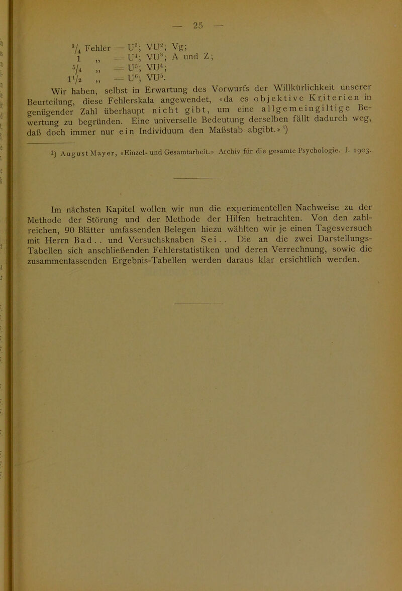 3/4 Fehler U3; VU2; Vg; 1 „ U4; VU3; A und Z; »/4 „ — U5; VU1; IV2 „ = U6; VU5. Wir haben, selbst in Erwartung des Vorwurfs der Willkürlichkeit unserer Beurteilung, diese Fehlerskala angewendet, «da es objektive Kriteiien in genügender Zahl überhaupt nicht gibt, um eine allgemeingiltige Be- wertung zu begründen. Eine universelle Bedeutung deiselben fällt dadurch weg, daß doch immer nur e i n Individuum den Maßstab abgibt.» ') l) August Mayer, «Einzel-und Gesamtarbeit.» Archiv für die gesamte Psychologie. I. 1903. Im nächsten Kapitel wollen wir nun die experimentellen Nachweise zu der Methode der Störung und der Methode der Hilfen betrachten. Von den zahl- reichen, 90 Blätter umfassenden Belegen hiezu wählten wir je einen Tagesversuch mit Herrn Bad., und Versuchsknaben Sei.. Die an die zwei Darstellungs- Tabellen sich anschließenden Fehlerstatistiken und deren Verrechnung, sowie die zusammentassenden Ergebnis-Tabellen werden daraus klar ersichtlich werden.