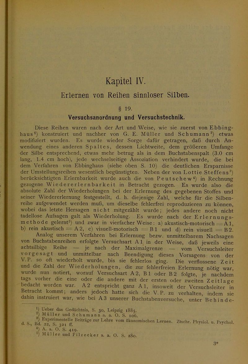 Erlernen von Reihen sinnloser Silben. § 19. Versuchsanordnung und Versuchstechnik. Diese Reihen waren nach der Art und Weise, wie sie zuerst von Ebbing- haus *) konstruiert und nachher von G. E. Müller und Schumann1 2) etwas modifiziert wurden. Es wurde wieder Sorge dafür getragen, daß durch An- wendung eines anderen Spaltes, dessen Lichtweite, dem größeren Umfange der Silbe entsprechend, etwas mehr betrug als in dem Buchstabenspalt (3.0 cm lang, 1.4 cm hoch), jede wechselseitige Assoziation verhindert wurde, die bei dem Verfahren von Ebbinghaus (siehe oben S. 10) die deutlichen Ersparnisse der Umstellungsreihen wesentlich begünstigten. Neben der von Lottie Steffens3) berücksichtigten Erlernbarkeit wurde auch die von Peutschew4) in Rechnung gezogene Wiedererlernbarkeit in Betracht gezogen. Es wurde also die absolute Zahl der Wiederholungen bei der Erlernung des gegebenen Stoffes und seiner Wiedererlernung festgestellt, d. h. diejenige Zahl, welche für die Silben- reihe aufgewendet werden muß, um dieselbe fehlerfrei reproduzieren zu können, wobei das letzte Hersagen nicht mitgezählt wurde; jedes andere noch nicht tadellose Aufsagen galt als Wiederholung. Es wurde nach der Erlernungs- methode gelernt5) und zwar in vierfacherWeise: a) akustisch-motorisch A1, b) rein akustisch = A 2, c) visuell-motorisch — Bl und d) rein visuell =B2. Analog unserem Verfahren bei Erlernung bezw. unmittelbarem Nachsagen von Buchstabenreihen erfolgte Versuchsart A1 in der Weise, daß jeweils eine achtsilbige Reihe — je nach der Maximalgrenze — vom Versuchsleiter vorgesagt und unmittelbar nach Beendigung dieses Vorsagens von der V. P. so oft wiederholt wurde, bis sie fehlerlos ging. Die verflossene Zeit und die Zahl der Wiederholungen, die zur fehlerfreien Erlernung nötig war, wurde nun notiert, worauf Versuchsart A 2, B1 oder B2 folgte, je nachdem tags vorher die eine oder die andere mit der ersten oder zweiten Zeit läge bedacht worden war. A2 entspricht ganz Al, insoweit der Versuchsleiter in Betracht kommt; anders jedoch hatte sich die V. P. zu verhalten, indem sie dahin instruiert war, wie bei A3 unserer Buchstabenversuche, unter Behinde- 1) Heber das Gedächtnis, S. 30, Leipzig 1885. 2) Müller und Schumann a. a. O. S. 106. d. s., Bd E;rtrnl Beiträge ZUr Lehre VOm 8konomischen Lernen. Ztschr. Physiol. u. Psychol. 4) A. a. O. S. 419. 5) Müller und Pilz eck er a. a. O. S. 280. 3*