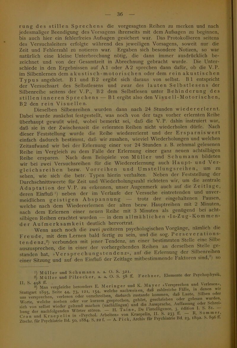 rung des stillen Sprechens die vorgesagten Reihen zu merken und nach jedesmaliger Beendigung des Vorsagens ihrerseits mit dem Aufsagen zu beginnen, bis auch hier ein fehlerfreies Aufsagen gesichert war. Das Protokollieren seitens des Versuchsleiters erfolgte während des jeweiligen Vorsagens, soweit nur die Zeit und Fehlerzahl zu notieren war. Ergaben sich besondere Notizen, so war natürlich eine kleine Unterbrechung nötig, die dann immer ausdrücklich be- zeichnet und von der Gesamtzeit in Abrechnung gebracht wurde. Die Unter- schiede in den Ergebnissen auf Al oder A2 sprechen dann dafür, ob die V. P. im Silbenlernen dem akustisch-motorischen oder dem rein akustischen Typus angehört. Bl und B2 ergibt sich daraus von selbst. Bl entspricht der Versuchsart des Selbstlesens und zwar des lauten Selbstlesens der Silbenreihe seitens der V.P., B2 dem Selbstlesen unter Behinderung des stillen inneren Sprechens — Bl ergibt also den Visuell -Motorischen, B 2 den rein Visuellen. Dieselben Silbenreihen wurden dann nach 24 Stunden wiedererlernt. Dabei wurde zunächst festgestellt, was noch von der tags vorher erlernten Reihe überhaupt gewußt wird, wobei bemerkt sei, daß die V.P. dahin instruiert war, daß sie in der Zwischenzeit die erlernten Reihen nicht wiederholen dürfe. Nach dieser Feststellung wurde die Reihe wiedererlernt und der Ersparnis wert einfach dadurch bestimmt, daß wir zusahen, wieviel Wiederholungen und welchen Zeitaufwand wir bei der Erlernung einer vor 24 Stunden z. B. zehnmal gelesenen Reihe im Vergleich zu dem Falle der Erlernung einer ganz neuen achtsilbigen Reihe ersparen. Nach dem Beispiele von Müller und Schumann bildeten wir bei zwei Versuchsreihen für die Wiedererlernung auch Haupt- und Ver- gleichsreihen bezw. Vor reihen und Umstellungsleihen, um zu sehen, wie sich die betr. Typen hierin verhalten. Neben der Feststellung der Durchschnittswerte für Zeit und Wiederholungszahl richteten wir, um die zentrale Adaptation der V. P. zu erkennen, unser Augenmerk auch auf die Zeitlage, deren Einfluß ') neben der im Verlaufe der Versuche eintretenden und unver- meidlichen geistigen Abspannung —— trotz der eingehaltenen Pausen, welche nach dem Wiedererlernen der alten bezw. Hauptreihen mit 2 Minuten, nach dem Erlernen einer neuen Reihe mit 3 Minuten als genügend bei acht- silbigen Reihen erachtet wurden — in dem allmählichen «In-Zug -Kommen» der Aufmerksamkeit deutlich hervortrat. Wenn auch noch die zwei .weiteren psychologischen Vorgänge, nämlich die Freude, mit dem Lernen bald fertig zu sein, und die sog. Perseverations- tendenz,2) verbunden mit jener Tendenz, an einer bestimmten Stelle eine Silbe auszusprechen, die in einer der vorhergehenden Reihen an derselben Stelle ge- standen hat, »Versprechungstendenz», auf die Erlernung der Silbenreihen einer Sitzung und auf den Einfluß der Zeitlage mitbestimmende Faktoren sind, ) so a. a. O. O. S. s. 321. j' S8 ff. Fechner, Elemente der Psychophysik, 1) Müller und Schumann 2) Müller und Pilz eck er, U’ S' 3?Man vergleiche besonders E. Meringer und K. Mayer «Versprechen und Verlesen», Stuttgart i8oe Sette 44 73, 121, 154, welche nachweisen, daß zahlreiche Falle, in denen wir uns versprechen, verlesen oder verschreiben, dadurch zustande kommen, daß Laute, Silben oder Worte welche soeben oder vor kurzem gesprochen, gehört, geschrieben oder ge esen  SÜC wieder geltend machen (nfcbt.ingen) und die Aussprache Aufing oder Sclirew bung der nachfolgenden Wörter stören. - II. Tarne, De PinteUigencc 3. <L S.JJi. Cron und Kraepelin in «Psychol. Arbeiten» von Kraepelin, II. S. 233 . • • ,- Ztschr. für PsychiaL IM. SC .884. S. 22 f. — A. Pick, Archiv für P.ych.alne Bd. »J. .«<*. *■*•*•«■