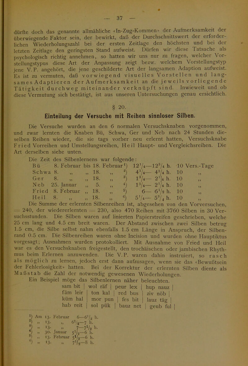 dürfte doch das genannte allmähliche «In-Zug-Kommen» der Aufmerksamkeit der überwiegende Faktor sein, der bewirkt, daß der Durchschnittswert der erforder- lichen Wiederholungszahl bei der ersten Zeitlage den höchsten und bei der letzten Zeitlage den geringsten Stand aufweist. Dürfen wir diese Tatsache als psychologisch richtig annehmen, so hatten wir uns nur zu fragen, welcher Vor- stellungstypus diese Art der Anpassung zeigt bezw. welchem Vorstellungstyp jene V. P. angehört, die jene geschilderte Art der langsamen Adaption aufweist. Es ist zu vermuten, daß vorwiegend visuelles Vorstellen und lang- sames Adaptieren der Aufmerksamkeit an die jeweils vorliegende Tätigkeit durchweg miteinander verknüpft sind. Inwieweit und ob diese Vermutung sich bestätigt, ist aus unseren Untersuchungen genau ersichtlich. § 20. Einteilung der Versuche mit Reihen sinnloser Silben. Die Versuche wurden an den 6 normalen Versuchsknaben vorgenommen, und zwar lernten die Knaben Bü, Schwa, Ger und Neb nach 24 Stunden die- selben Reihen wieder, die sie tags vorher neu erlernt hatten, Versuchsknabe Fried Vorreihen und Umstellungsreihen, Heil Haupt- und Vergleichsreihen. Die Art derselben siehe unten. Die Zeit des Silbenlernens war folgende: Bü 8. Februar bis 18. Februar1) 1274—1274 h. 10 Vers.-Tage Schwa 8. ,, ,, 18. ,, 2) 474— 43/4 h. 10 >3 Ger 8. ,, „ 18. „ 3) 174— 2’]4 h. 10 33 Neb 25. Januar i) 5- i) 4) l3/4— 274 h. 10 33 Fried 8. Februar „ 18. „ 5) 6— 672 h. 10 33 Heil 8. » 18- ,, 6) 57*— 53/4 h. 10 33 Die Summe der erlernten Silbenreihen ist , abgesehen von den Vorversuchen = 240, der wiedererlernten = 230, also 470 Reihen mit 3760 Silben in 30 Ver- suchsstunden. Die Silben waren auf linierten Papierstreifen geschrieben, welche 25 cm lang und 4.5 cm breit waren. Der Abstand zwischen zwei Silben betrug 1.5 cm, die Silbe selbst nahm ebenfalls 1.5 cm Länge in Anspruch, der Silben- rand 0.5 cm. Die Silbenreihen waren ohne Incision und wurden ohne Hauptiktus vorgesagt; Ausnahmen wurden protokolliert. Mit Ausnahme von Fried und Heil war es den Versuchsknaben freigestellt, den trochäischen oder jambischen Rhyth- mus beim Erlernen anzuwenden. Die V. P. waren dahin instruiert, so rasch als möglich zu lernen, jedoch erst dann aufzusagen, wenn sie das «Bewußtsein der Fehlerlosigkeit» hatten. Bei der Korrektur der erlernten Silben diente als Maßstab die Zahl der notwendig gewesenen Wiederholungen. Ein Beispiel möge das Silbenlernen näher beleuchten. sam bit | wol räf | peur lex | hup nauz | fäm leir | ton kal | red bus | ziv nöb j küm hal j mor pun | fes bit | lauz täg | hab reit | sol pük | bauz net | geub ful | 0 Am 13. Februar 6—6'/a h. 2 » *3- „ 6i/2-7 h. 2 ” D- >. 7-7V2 h. » 3°- Januar 5V2—6 h. 5) „ 13. Februar 5*/2—6 h. ) » 13- 1. 7V»—8 h.