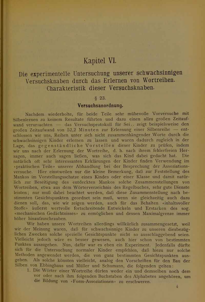 Kapitel VI. Die experimentelle Untersuchung unserer schwachsinnigen Versuchsknaben durch das Erlernen von Wortreihen. Charakteristik dieser Versuchsknaben. § 23. Versuchsanordnung. Nachdem wiederholte, für beide Teile sehr mühevolle Vorversuche mit Silbenlernen zu keinem Resultate führten und dazu einen allzu großen Zeitauf- wand verursachten —- das Versuchsprotokoll für Sei.. zeigt beispielsweise den großen Zeitaufwand von 52,2 Minuten zur Erlernung einer Silbenreihe — ent- schlossen wir uns, Reihen unter sich nicht zusammenhängender Worte durch die schwachsinnigen Kinder erlernen zu lassen und waren dadurch zugleich in der Lage, das gegenständliche Vorstellen dieser Kinder zu prüfen, indem wir uns nach der Erlernung der Wortreihe, d. h. nach ihrem fehlerfreien Her- sagen, immer auch sagen ließen, was sich das Kind dabei gedacht hat. Die natürlich oft sehr interessanten Erklärungen der Kinder finden Verwendung im «praktischen Teile» unserer Abhandlung bei der Besprechung der Assoziations- versuche. Hier einstweilen nur die kleine Bemerkung, daß zur Feststellung des Mankos im Vorstellungsschatze eines Kindes oder einer Klasse und damit natür- lich zur Beseitigung des entdeckten Mankos solche Zusammenstellungen von Wortreihen, etwa aus dem Wörterverzeichnis des Regelbuches, sehr gute Dienste leisten; nur muß dabei beachtet werden, daß diese Zusammenstellung nach be- stimmten Gesichtspunkten geordnet sein muß, wenn sie gleichzeitig auch dazu dienen soll, das, wie wir zeigen werden, auch für das Behalten «inhaltsvoller Stoffe» äußerst wertvolle fortschreitende Entwickeln und Erstarken des sog. «mechanischen Gedächtnisses» zu ermöglichen und dessen Maximalgrenze immer höher hinaufzuschrauben. Wir haben unsere Wortreihen allerdings willkürlich zusammengesetzt, weil wir der Meinung waren, daß für schwachsinnige Kinder zu unseren diesbezüg- lichen Zwecken solche spezielle Gesichtspunkte nicht so ausschlaggebend seien. Vielleicht jedoch wäre es besser gewesen, auch hier schon von bestimmten Punkten auszugehen. Nun, dafür war es eben ein Experiment. Jedenfalls dürfte sich für die Untersuchung normaler Kinder empfehlen, daß hiezu nur solche Methoden angewendet werden, die von ganz bestimmten Gesichtspunkten aus- gehen. Als solche könnten vielleicht, analog den Vorschriften für den Bau der Silben von Ebbinghaus und Müller und Schumann, die folgenden gelten: 1. Die Wörter einer Wortreihe dürfen weder ein und demselben noch dem vor oder nach ihm folgenden Buchstaben des Alphabetes angehören, um die Bildung von «Form-Assoziationen» zu erschweren. / 4