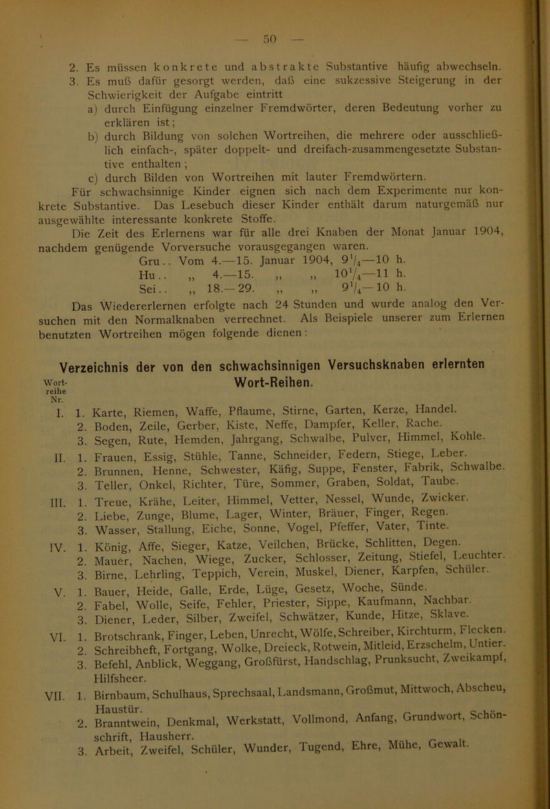 2. Es müssen konkrete und abstrakte Substantive häufig abwechseln. 3. Es muß dafür gesorgt werden, daß eine sukzessive Steigerung in der Schwierigkeit der Aufgabe eintritt a) durch Einfügung einzelner Fremdwörter, deren Bedeutung vorher zu erklären ist; b) durch Bildung von solchen Wortreihen, die mehrere oder ausschließ- lich einfach-, später doppelt- und dreifach-zusammengesetzte Substan- tive enthalten ; c) durch Bilden von Wortreihen mit lauter Fremdwörtern. Für schwachsinnige Kinder eignen sich nach dem Experimente nur kon- krete Substantive. Das Lesebuch dieser Kinder enthält darum naturgemäß nur ausgewählte interessante konkrete Stoffe. Die Zeit des Erlernens war für alle drei Knaben der Monat Januar 1904, nachdem genügende Vorversuche vorausgegangen waren. Gru.. Vom 4.—15. Januar 1904, 91/4—10 h. Hu.. „ 4.—15. „ „ 10l/4—11 h. Sei.. „ 18.-29. „ „ 9V-10 h. Das Wiedererlernen erfolgte nach 24 Stunden und wurde analog den Ver- suchen mit den Normalknaben verrechnet. Als Beispiele unserer zum Erlernen benutzten Wortreihen mögen folgende dienen: Verzeichnis der von den schwachsinnigen Versuchsknaben erlernten wort- Wort-Reihen. reihe Nr. I. 1. Karte, Riemen, Waffe, Pflaume, Stirne, Garten, Kerze, Handel. 2. Boden, Zeile, Gerber, Kiste, Neffe, Dampfer, Keller, Rache. 3. Segen, Rute, Hemden, Jahrgang, Schwalbe, Pulver, Himmel, Kohle. II. 1. Frauen, Essig, Stühle, Tanne, Schneider, Federn, Stiege, Leber. 2. Brunnen, Henne, Schwester, Käfig, Suppe, Fenster, Fabrik, Schwalbe. 3. Teller, Onkel, Richter, Türe, Sommer, Graben, Soldat, Taube. III. 1. Treue, Krähe, Leiter, Himmel, Vetter, Nessel, Wunde, Zwicker. 2. Liebe, Zunge, Blume, Lager, Winter, Bräuer, Finger, Regen. 3. Wasser, Stallung, Eiche, Sonne, Vogel, Pfeffer, Vater, Tinte. IV. 1. König, Affe, Sieger, Katze, Veilchen, Brücke, Schlitten, Degen. 2. Mauer, Nachen, Wiege, Zucker, Schlosser, Zeitung, Stiefel, Leuchter. 3. Birne, Lehrling, Teppich, Verein, Muskel, Diener, Karpfen, Schüler. V 1. Bauer, Heide, Galle, Erde, Lüge, Gesetz, Woche, Sünde. 2. Fabel, Wolle, Seife, Fehler, Priester, Sippe, Kaufmann, Nachbar. 3. Diener, Leder, Silber, Zweifel, Schwätzer, Kunde, Hitze, Sklave. VI. 1. Brotschrank, Finger, Leben, Unrecht, Wölfe, Schreiber, Kirchturm, Flecken. 2. Schreibheft, Fortgang, Wolke, Dreieck, Rotwein, Mitleid, Erzschelm, L ntier. 3. Befehl, Anblick, Weggang, Großfürst, Handschlag, Prunksucht, Zweikamp , Hilfsheer. VII. 1. Birnbaum, Schulhaus, Sprechsaal, Landsmann, Großmut, Mittwoch, Abscheu, 2. Branntwein, Denkmal, Werkstatt, Vollmond, Anfang, Grundwort, Schön- schrift, Hausherr. 3. Arbeit, Zweifel, Schüler, Wunder, Tugend, Ehre, Muhe, Gewalt.