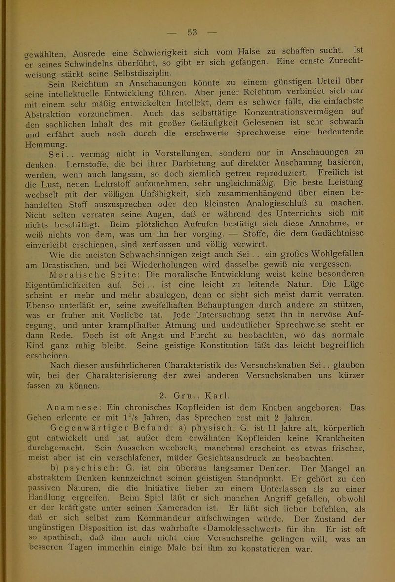 gewählten, Ausrede eine Schwierigkeit sich vom Halse zu schaffen sucht. Ist er seines Schwindeins überführt, so gibt er sich gefangen. Eine ernste Zurecht- weisung stärkt seine Selbstdisziplin. Sein Reichtum an Anschauungen könnte zu einem günstigen Urteil über seine intellektuelle Entwicklung führen. Aber jener Reichtum verbindet sich nur mit einem sehr mäßig entwickelten Intellekt, dem es schwer fällt, die einfachste Abstraktion vorzunehmen. Auch das selbsttätige Konzentrationsvermögen auf den sachlichen Inhalt des mit großer Geläufigkeit Gelesenen ist sehr schwach und erfährt auch noch durch die erschwerte Sprechweise eine bedeutende Hemmung. Sei., vermag nicht in Vorstellungen, sondern nur in Anschauungen zu denken. Lernstoffe, die bei ihrer Darbietung auf direkter Anschauung basieren, werden, wenn auch langsam, so doch ziemlich getreu reproduziert. Freilich ist die Lust, neuen Lehrstoff aufzunehmen, sehr ungleichmäßig. Die beste Leistung wechselt mit der völligen Unfähigkeit, sich zusammenhängend über einen be- handelten Stoff auszusprechen oder den kleinsten Analogieschluß zu machen. Nicht selten verraten seine Augen, daß er während des Unterrichts sich mit nichts beschäftigt. Beim plötzlichen Aufrufen bestätigt sich diese Annahme, er weiß nichts von dem, was um ihn her vorging. — Stoffe, die dem Gedächtnisse einverleibt erschienen, sind zerflossen und völlig verwirrt. Wie die meisten Schwachsinnigen zeigt auch Sei . . ein großes Wohlgefallen am Drastischen, und bei Wiederholungen wird dasselbe gewiß nie vergessen. Moralische Seite: Die moralische Entwicklung weist keine besonderen Eigentümlichkeiten auf. Sei . . ist eine leicht zu leitende Natur. Die Lüge scheint er mehr und mehr abzulegen, denn er sieht sich meist damit verraten. Ebenso unterläßt er, seine zweifelhaften Behauptungen durch andere zu stützen, was er früher mit Vorliebe tat. Jede Untersuchung setzt ihn in nervöse Auf- regung, und unter krampfhafter Atmung und undeutlicher Sprechweise steht er dann Rede. Doch ist oft Angst und Furcht zu beobachten, wo das normale Kind ganz ruhig bleibt. Seine geistige Konstitution läßt das leicht begreiflich erscheinen. Nach dieser ausführlicheren Charakteristik des Versuchsknaben Sei.. glauben wir, bei der Charakterisierung der zwei anderen Versuchsknaben uns kürzer fassen zu können. 2. Gru.. Karl. Anamnese: Ein chronisches Kopfleiden ist dem Knaben angeboren. Das Gehen erlernte er mit 172 Jahren, das Sprechen erst mit 2 Jahren. Gegenwärtiger Befund: a) physisch: G. ist 11 Jahre alt, körperlich gut entwickelt und hat außer dem erwähnten Kopfleiden keine Krankheiten durchgemacht. Sein Aussehen wechselt; manchmal erscheint es etwas frischer, meist aber ist ein verschlafener, müder Gesichtsausdruck zu beobachten. b) psychisch: G. ist ein überaus langsamer Denker. Der Mangel an abstraktem Denken kennzeichnet seinen geistigen Standpunkt. Er gehört zu den passiven Naturen, die die Initiative lieber zu einem Unterlassen als zu einer Handlung ergreifen. Beim Spiel läßt er sich manchen Angriff gefallen, obwohl er der kräftigste unter seinen Kameraden ist. Er läßt sich lieber befehlen, als daß er sich selbst zum Kommandeur aufschwingen würde. Der Zustand der ungünstigen Disposition ist das wahrhafte «Damoklesschwert» für ihn. Er ist oft so apathisch, daß ihm auch nicht eine Versuchsreihe gelingen will, was an besseren Tagen immerhin einige Male bei ihm zu konstatieren war.