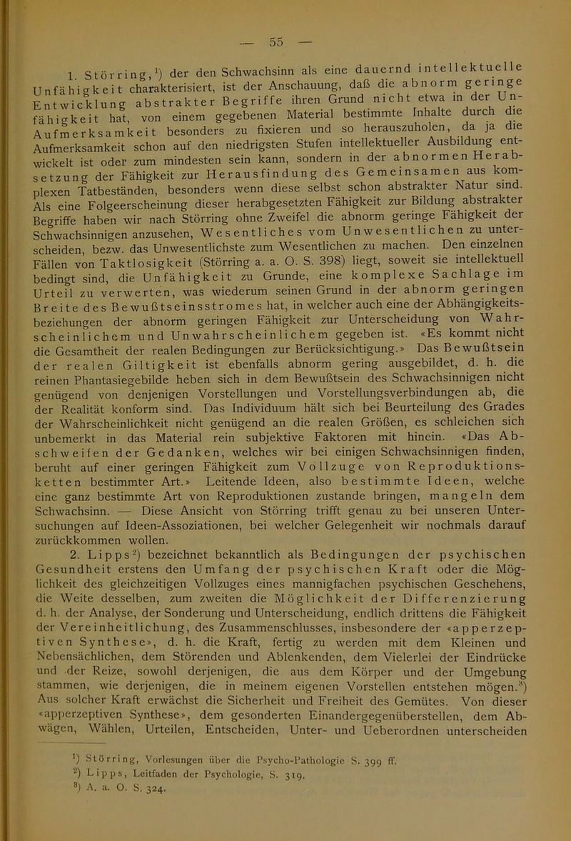 1 störring,1) der den Schwachsinn als eine dauernd intellektuelle Unfähigkeit charakterisiert, ist der Anschauung, daß die abnorm geringe Entwicklung abstrakter Begriffe ihren Grund nicht etwa in der_ Un- fäh io-keit hat, von einem gegebenen Material bestimmte Inhalte durch die Aufmerksamkeit besonders zu fixieren und so herauszuholen, da ja die Aufmerksamkeit schon auf den niedrigsten Stufen intellektueller Ausbildung ent- wickelt ist oder zum mindesten sein kann, sondern in der abnormen Herab- setzung der Fähigkeit zur Herausfindung des Gemeinsamen aus kom- plexen Tatbeständen, besonders wenn diese selbst schon abstrakter Natur sind. Als eine Folgeerscheinung dieser herabgesetzten Fähigkeit zur Bildung abstrakter Begriffe haben wir nach Störring ohne Zweifel die abnorm geringe Fähigkeit der Schwachsinnigen anzusehen, Wesentliches vom Unwesentlichen zu unter- scheiden, bezw. das Unwesentlichste zum Wesentlichen zu machen. Den einzelnen Fällen von Taktlosigkeit (Störring a. a. O. S. 398) liegt, soweit sie intellektuell bedingt sind, die Unfähigkeit zu Grunde, eine komplexe Sachlage im Urteil zu verwerten, was wiederum seinen Grund in der abnorm geringen Breite des Bewußtseinsstromes hat, in welcher auch eine der Abhängigkeits- beziehungen der abnorm geringen Fähigkeit zur Unterscheidung von Wahr- scheinlichem und Unwahrscheinlichem gegeben ist. «Es kommt nicht die Gesamtheit der realen Bedingungen zur Berücksichtigung.» Das Bewußtsein der realen Giltigkeit ist ebenfalls abnorm gering ausgebildet, d. h. die reinen Phantasiegebilde heben sich in dem Bewußtsein des Schwachsinnigen nicht genügend von denjenigen Vorstellungen und Vorstellungsverbindungen ab, die der Realität konform sind. Das Individuum hält sich bei Beurteilung des Grades der Wahrscheinlichkeit nicht genügend an die realen Größen, es schleichen sich unbemerkt in das Material rein subjektive Faktoren mit hinein. «Das Ab- schweifen der Gedanken, welches wir bei einigen Schwachsinnigen finden, beruht auf einer geringen Fähigkeit zum Vollzüge von Reproduktions- ketten bestimmter Art.» Leitende Ideen, also bestimmte Ideen, welche eine ganz bestimmte Art von Reproduktionen zustande bringen, mangeln dem Schwachsinn. — Diese Ansicht von Störring trifft genau zu bei unseren Unter- suchungen auf Ideen-Assoziationen, bei welcher Gelegenheit wir nochmals darauf zurückkommen wollen. 2. Lipps2) bezeichnet bekanntlich als Bedingungen der psychischen Gesundheit erstens den Umfang der psychischen Kraft oder die Mög- lichkeit des gleichzeitigen Vollzuges eines mannigfachen psychischen Geschehens, die Weite desselben, zum zweiten die Möglichkeit der Differenzierung d. h. der Analyse, der Sonderung und Unterscheidung, endlich drittens die Fähigkeit der Vereinheitlichung, des Zusammenschlusses, insbesondere der «apperzep- tiven Synthese», d. h. die Kraft, fertig zu werden mit dem Kleinen und Nebensächlichen, dem Störenden und Ablenkenden, dem Vielerlei der Eindrücke und der Reize, sowohl derjenigen, die aus dem Körper und der Umgebung stammen, wie derjenigen, die in meinem eigenen Vorstellen entstehen mögen.,H) Aus solcher Kraft erwächst die Sicherheit und Freiheit des Gemütes. Von dieser «apperzeptiven Synthese», dem gesonderten Einandergegenüberstellen, dem Ab- wägen, Wählen, Urteilen, Entscheiden, Unter- und Ueberordnen unterscheiden ') Störring, Vorlesungen über die Psycho-Pathologie S. 399 ff. 2) Lipps, Leitfaden der Psychologie, S. 319. 8) A. a. O. S. 324.