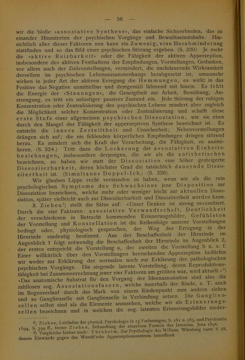 wir die bloße «assoziative Synthese», das einfache Sichverbinden, das zu einander Hinzutreten der psychischen Vorgänge und Bewußtseinsinhalte. Hin- sichtlich aller dieser Faktoren nun kann ein Zu weni g, eine Herabm ind erung stattfinden und so das Bild einer psychischen Störung ergeben. (S. 320) Je mehr die «aktive Reizbarkeit» oder die Fähigkeit der aktiven Apperzeption, insbesondere des aktiven Festhaltens der Empfindungen, Vorstellungen, Gedanken, vor allem auch der Zielvorstellungen, vermindert, die nachdauernde Wirksamkeit derselben im psychischen Lebenszusammenhange herabgesetzt ist, umsomehr wirken in jeder Art der aktiven Erregung die Hemmungen, es wirkt in das Positive das Negative unmittelbar und demgemäß lähmend mit hinein. Es fehlt die Energie der «Stauungen», die Geneigtheit zur Arbeit, Bemühung, An- strengung, es tritt ein unlustiger passiver Zustand ein. Jede Störung der ruhigen Konzentration oder Zentralisierung des psychischen Lebens mindert aber zugleich die Möglichkeit solcher Konzentration oder Zentralisierung und schafft diese erste Stufe einer allgemeinen psychischen Dissoziation, wie sie eben durch den Mangel der Fähigkeit der apperzeptiven Synthese bezeichnet ist. Es entsteht die innere Zerteiltheit und Unsicherheit; Nebenvorstellungen drängen sich auf; die nie fehlenden körperlichen Empfindungen dringen störend herzu. Es mindert sich die Kraft der Verarbeitung, die Fähigkeit, zu assimi- lieren. (S. 324.) Tritt dazu die Lockerung der a s s oziati ven E inheits- beziehungen, insbesondere derjenigen, die wir als die antithetischen bezeichnen, so haben wir statt der Dissoziation eine höher gesteigerte Dissoziierbarkeit, deren höchster Grad die tatsächlich dauernde Disso- ziiertheit ist. (Simultanes Doppel-Ich.) (S. 326). Wir glauben Lipps recht verstanden zu haben, wenn wir als die rein psychologischen Symptome des Schwachsinns jene Disposition zur Dissoziation bezeichnen, welche mehr oder weniger leicht zur aktuellen Disso- ziation, später vielleicht auch zur Dissoziierbarkeit und Dissoziiertheit werden kann. 3. Ziehen1) stellt die Sätze auf: «Unser Denken ist streng necessitiert. Durch die vier Faktoren: assoziative Verwandtschaft, Deutlichkeit der verschiedenen in Betracht kommenden Erinnerungsbilder, Gefühlston der Vorstellung und Konstellation ist die Reihenfolge unserer Vorstellungen bedingt oder, physiologisch gesprochen, der Weg der Erregung in der Hirnrinde eindeutig bestimmt. Aus der Beschaffenheit der Hirnrinde im Augenblick 1 folgt notwendig die Beschaffenheit der Hirnrinde im Augenblick , der ersten entspricht die Vorstellung a, der zweiten die Vorstellung b u s f. Einer willkürlich über den Vorstellungen herrschenden Apperzeption beduifen wir weder zur Erklärung der normalen noch zur Erklärung der pathologischen psychischen Vorgänge. Die siegende latente Vorstellung, deren Reprodukt.ons- tähigkeit bei Zusammenrechnung jener vier Faktoren am größten war, wird aktuel .» «Das anatomische Substrat für den Vorgang der Ideenassoziation sind also die zahllosen sog. Assoziationsfasern, welche innerhalb der Rinde, z. T. auc im Bogenverlauf durch das Mark von einem Rindenpunkt zum andern ziehen und so Ganglienzelle mit Ganglienzelle in Verbindung setzen Die Gang i e n- zellen selbst sind als die Elemente anzusehen, welche wir als Erinnerung - z eilen bezeichnen und in welchen die sog. latenten Erinnerungsbilder nieder- er) Ziehen, Leitfaden der physiol. Psychologie in 15 Vorlesungen, S. 181 u. 183, und Psychiatrie o S loq ff ferner Ziehen, Behandlung der einzelnen Formen des Irreseins, Jena 189 • 94’ VvägWche Weher auch:* Türkheim, Zur Psychologie des Willens, Wurzburg .900, S. 58, dessen Einwände gegen das Wundt’sche Apperzeptionszentrum betreffend.
