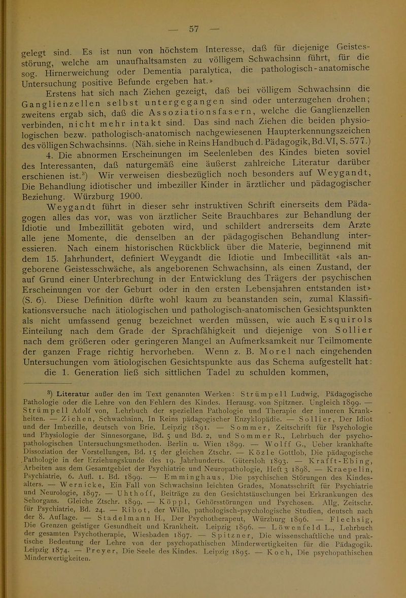 aelegt sind. Es ist nun von höchstem Interesse, daß für diejenige Geistes- störung welche am unaufhaltsamsten zu völligem Schwachsinn fuhrt, für die sog. Hirnerweichung oder Dementia paralytica, die pathologisch-anatomische Untersuchung positive Befunde ergeben hat.» .... 0 , , . ,. Erstens hat sich nach Ziehen gezeigt, daß bei völligem Schwachsinn die Ganglienzellen selbst untergegangen sind oder unterzugehen drohen; zweitens ergab sich, daß die Assoziationsfasern, welche die Ganglienzellen verbinden, nicht mehr intakt sind. Das sind nach Ziehen die beiden physio- logischen bezw. pathologisch-anatomisch nachgewiesenen Haupterkennungszeichen des völligen Schwachsinns. (Näh. siehe in Reins Handbuch d. Pädagogik, Bd.VI, S. 577.) 4. Die abnormen Erscheinungen im Seelenleben des Kindes bieten soviel des Interessanten, daß naturgemäß eine äußerst zahlreiche Literatur darüber erschienen ist.3 * * * * 8) Wir verweisen diesbezüglich noch besonders auf Weygandt, Die Behandlung idiotischer und imbeziller Kinder in ärztlicher und pädagogischer Beziehung. Würzburg 1900. Weygandt führt in dieser sehr instruktiven Schrift einerseits dem Päda- gogen alles das vor, was von ärztlicher Seite Brauchbares zur Behandlung der Idiotie und Imbezillität geboten wird, und schildert andrerseits dem Arzte alle jene Momente, die denselben an der pädagogischen Behandlung inter- essieren. Nach einem historischen Rückblick über die Materie, beginnend mit dem 15. Jahrhundert, definiert Weygandt die Idiotie und Imbecillität «als an- geborene Geistesschwäche, als angeborenen Schwachsinn, als einen Zustand, der auf Grund einer Unterbrechung in der Entwicklung des Trägers der psychischen Erscheinungen vor der Geburt oder in den ersten Lebensjahren entstanden ist» (S. 6). Diese Definition dürfte wohl kaum zu beanstanden sein, zumal Klassifi- kationsversuche nach ätiologischen und pathologisch-anatomischen Gesichtspunkten als nicht umfassend genug bezeichnet werden müssen, wie auch Esquirols Einteilung nach dem Grade der Sprachfähigkeit und diejenige von Sollier nach dem größeren oder geringeren Mangel an Aufmerksamkeit nur Teilmomente der ganzen Frage richtig hervorheben. Wenn z. B. Morel nach eingehenden Untersuchungen vom ätiologischen Gesichtspunkte aus das Schema aufgestellt hat: die 1. Generation ließ sich sittlichen Tadel zu schulden kommen, 3) Literatur außer den im Text genannten Werken: Strümpell Ludwig, Pädagogische Pathologie oder die Lehre von den Fehlern des Kindes. Herausg. von Spitzner. Ungleich 1899. — Strümpell Adolf von, Lehrbuch der speziellen Pathologie und Therapie der inneren Krank- heiten. — Ziehen, Schwachsinn, In Reins pädagogischer Enzyklopädie. — Sollier, Der Idiot und der Imbezille, deutsch von Brie. Leipzig 1891. — Sommer, Zeitschrift für Psychologie und Physiologie der Sinnesorgane, Bd. 5 und Bd. 2, und Sommer R., Lehrbuch der psycho- pathologischen Untersuchungsmethoden. Berlin u. Wien 1899. — Wolff G., Ueber krankhafte Dissoziation der Vorstellungen, Bd. 15 der gleichen Ztschr. — Közle Gottlob, Die pädagogische .Pathologie in der Erziehungskunde des 19. Jahrhunderts. Gütersloh 1893. — K raff t - Eb i ng, Arbeiten aus dem Gesamtgebiet der Psychiatrie und Neuropathologie, lieft 3 1898. — Kraepelin, Psychiatrie, 6. Aufl. 1. Bd. 1899. — Emminghaus, Die psychischen Störungen des Kindes- alters. — Wern icke, Ein Fall von Schwachsinn leichten Grades, Monatsschrift für Psychiatrie und Neurologie, 1897. — Uhthoff, Beiträge zu den Gesichtstäuschungen bei Erkrankungen des Sehorgans. Gleiche Ztschr. 1899. — Köppl, Gehörsstörungen und Psychosen. Allg. Zeitsehr. für Psychiatrie, Bd. 24. — Ribot, der Wille, pathologisch-psychologische Studien, deutsch nach der 8. Auflage. — Stadelmann Ii., Der Psychotherapeut, Würzburg 1896. — Flechsig, Die Grenzen geistiger Gesundheit und Krankheit. Leipzig 1896. — Löwenfeld L., Lehrbuch der gesamten Psychotherapie, Wiesbaden 1897. — Spitzner, Die wissenschaftliche und prak- tische Bedeutung der Lehre von der psychopathischen Minderwertigkeiten fiir die Pädagogik. Leipzig 1874. I reyer, Die Seele des Kindes. Leipzig 1895. — Koch, Die psychopathischen Minderwertigkeiten.