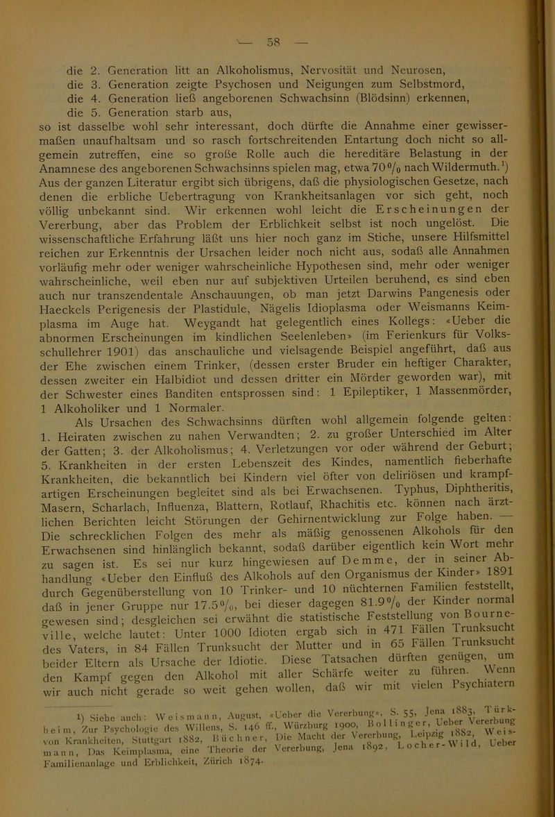 die 2. Generation litt an Alkoholismus, Nervosität und Neurosen, die 3. Generation zeigte Psychosen und Neigungen zum Selbstmord, die 4. Generation ließ angeborenen Schwachsinn (Blödsinn) erkennen, die 5. Generation starb aus, so ist dasselbe wohl sehr interessant, doch dürfte die Annahme einer gewisser- maßen unaufhaltsam und so rasch fortschreitenden Entartung doch nicht so all- gemein zutreffen, eine so große Rolle auch die hereditäre Belastung in der Anamnese des angeborenen Schwachsinns spielen mag, etwa70°/o nach Wildermuth.') Aus der ganzen Literatur ergibt sich übrigens, daß die physiologischen Gesetze, nach denen die erbliche Uebertragung von Krankheitsanlagen vor sich geht, noch völlig unbekannt sind. Wir erkennen wohl leicht die Erscheinungen der Vererbung, aber das Problem der Erblichkeit selbst ist noch ungelöst. Die wissenschaftliche Erfahrung läßt uns hier noch ganz im Stiche, unsere Hilfsmittel reichen zur Erkenntnis der Ursachen leider noch nicht aus, sodaß alle Annahmen vorläufig mehr oder weniger wahrscheinliche Hypothesen sind, mehr oder weniger wahrscheinliche, weil eben nur auf subjektiven Urteilen beruhend, es sind eben auch nur transzendentale Anschauungen, ob man jetzt Darwins Pangenesis oder Haeckels Perigenesis der Plastidule, Nägelis Idioplasma oder Weismanns Keim- plasma im Auge hat. Weygandt hat gelegentlich eines Kollegs: «Ueber die abnormen Erscheinungen im kindlichen Seelenleben» (im Ferienkurs für Volks- schullehrer 1901) das anschauliche und vielsagende Beispiel angeführt, daß aus der Ehe zwischen einem Trinker, (dessen erster Bruder ein heftiger Charakter, dessen zweiter ein Halbidiot und dessen dritter ein Mörder geworden war), mit der Schwester eines Banditen entsprossen sind: 1 Epileptiker, 1 Massenmördei, 1 Alkoholiker und 1 Normaler. Als Ursachen des Schwachsinns dürften wohl allgemein folgende gelten. 1. Heiraten zwischen zu nahen Verwandten; 2. zu großer Unterschied im Alter der Gatten; 3. der Alkoholismus; 4. Verletzungen vor oder während der Geburt; 5. Krankheiten in der ersten Lebenszeit des Kindes, namentlich fieberhafte Krankheiten, die bekanntlich bei Kindern viel öfter von deliriösen und krampf- artigen Erscheinungen begleitet sind als bei Erwachsenen. Typhus, Diphtheritis, Masern, Scharlach, Influenza, Blattern, Rotlauf, Rhachitis etc. können nach ärzt- lichen Berichten leicht Störungen der Gehirnentwicklung zur Folge haben. — Die schrecklichen Folgen des mehr als mäßig genossenen Alkohols für den Erwachsenen sind hinlänglich bekannt, sodaß darüber eigentlich kein Wort mehr zu sagen ist. Es sei nur kurz hingewiesen auf De mme, der in seiner Ab- handlung «Ueber den Einfluß des Alkohols auf den Organismus der Kinder» 1891 durch Gegenüberstellung von 10 Trinker- und 10 nüchternen Familien feststellt daß in jener Gruppe nur 17.5%, bei dieser dagegen 81.9% der Kinder normal gewesen sind; desgleichen sei erwähnt die statistische Feststellung von Bourne- ville, welche lautet: Unter 1000 Idioten ergab sich in 471 Fa en Trunksucht des Vaters, in 84 Fällen Trunksucht der Mutter und in 6ö Fallen Prunksucht beider Eltern als Ursache der Idiotie. Diese Tatsachen dürften genügen, um den Kampf gegen den Alkohol mit aller Schärfe weiter zu fuhren. Wenn wir auch nicht gerade so weit gehen wollen, daß wir mit vielen I sychiate 1) Siehe auch: Weis mann, August, «Ueber die Vererbung», S. 55. Je«f heim, Zur Psychologie des Willens, S. 146 IT., \\ ur/.burg I9°°> 1’ '  ^ • lXg2 Weis- von Krankheiten, Stuttgart .882, Büchner, Die Macht der^ Vererbung ^ ^ mann, Das Keimplasma, eine Theorie der Vererbung, Jena 1892, Loche Familienanlage und Erblichkeit, Zürich 1874.