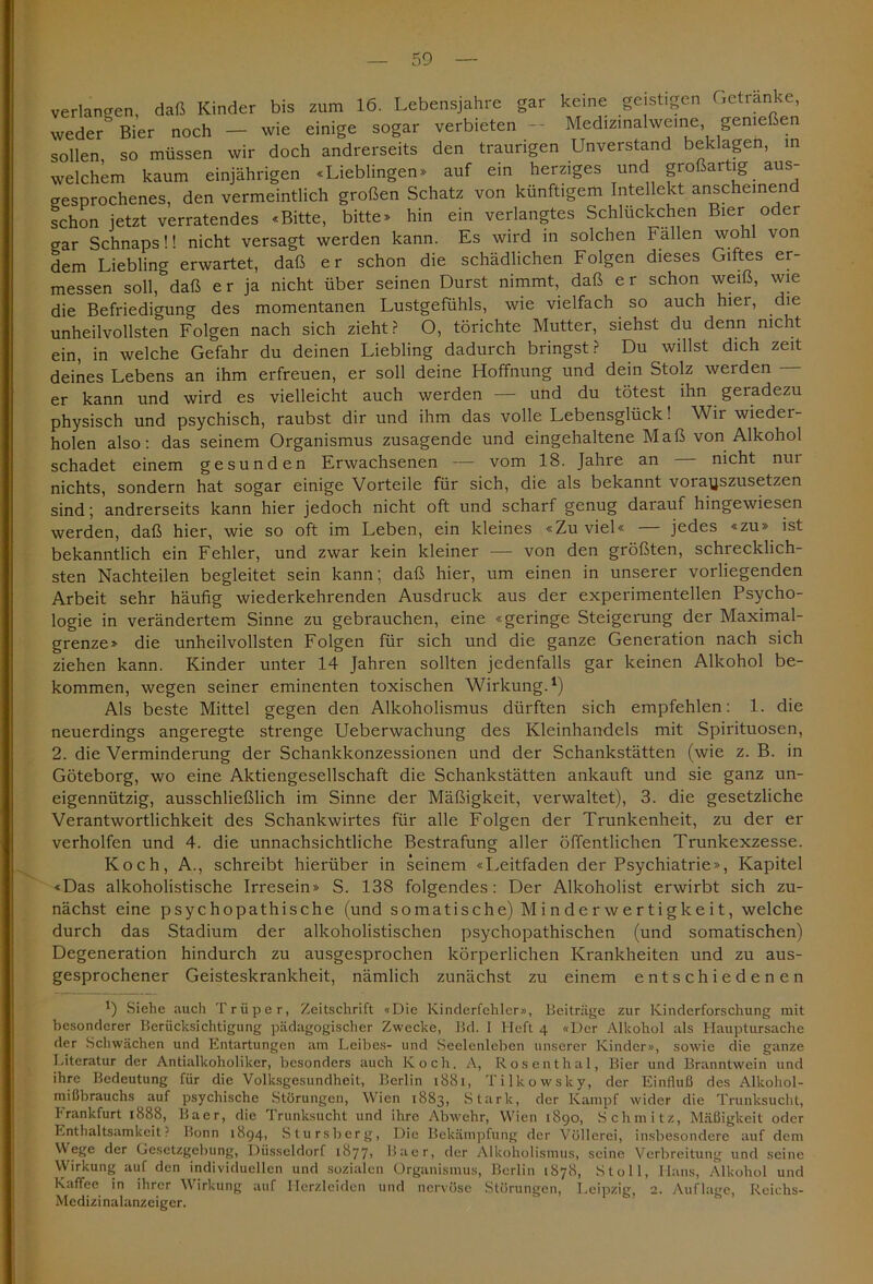 verlangen, daß Kinder bis zum 16. Lebensjahre gar keine geistigen Getränke, weder Bier noch — wie einige sogar verbieten - Medizinalweine genießen sollen so müssen wir doch andrerseits den traurigen Unverstand beklagen, in welchem kaum einjährigen «Lieblingen» auf ein herziges und großartig aus- gesprochenes, den vermeintlich großen Schatz von künftigem Intellekt anscheinend schon jetzt verratendes «Bitte, bitte» hin ein verlangtes Schlückchen Bier oder crar Schnaps!! nicht versagt werden kann. Es wird in solchen Fällen wohl von dem Liebling erwartet, daß er schon die schädlichen Folgen dieses Giftes er- messen soll, daß e r ja nicht über seinen Durst nimmt, daß e r schon weiß, wie die Befriedigung des momentanen Lustgefühls, wie vielfach so auch hier, die unheilvollsten Folgen nach sich zieht? O, törichte Mutter, siehst du denn nicht ein, in welche Gefahr du deinen Liebling dadurch bringst? Du willst dich zeit deines Lebens an ihm erfreuen, er soll deine Hoffnung und dein Stolz werden — er kann und wird es vielleicht auch werden — und du tötest ihn geradezu physisch und psychisch, raubst dir und ihm das volle Lebensglück! Wir wieder- holen also: das seinem Organismus zusagende und eingehaltene Maß von Alkohol schadet einem gesunden Erwachsenen — vom 18. Jahre an — nicht nur nichts, sondern hat sogar einige Vorteile für sich, die als bekannt vorayszusetzen sind; andrerseits kann hier jedoch nicht oft und scharf genug darauf hingewiesen werden, daß hier, wie so oft im Leben, ein kleines «Zuviel« — jedes «zu» ist bekanntlich ein Fehler, und zwar kein kleiner — von den größten, schrecklich- sten Nachteilen begleitet sein kann; daß hier, um einen in unserer vorliegenden Arbeit sehr häufig wiederkehrenden Ausdruck aus der experimentellen Psycho- logie in verändertem Sinne zu gebrauchen, eine «geringe Steigerung der Maximal- grenze» die unheilvollsten Folgen für sich und die ganze Generation nach sich ziehen kann. Kinder unter 14 Jahren sollten jedenfalls gar keinen Alkohol be- kommen, wegen seiner eminenten toxischen Wirkung.1) Als beste Mittel gegen den Alkoholismus dürften sich empfehlen: 1. die neuerdings angeregte strenge Ueberwachung des Kleinhandels mit Spirituosen, 2. die Verminderung der Schankkonzessionen und der Schankstätten (wie z. B. in Göteborg, wo eine Aktiengesellschaft die Schankstätten ankauft und sie ganz un- eigennützig, ausschließlich im Sinne der Mäßigkeit, verwaltet), 3. die gesetzliche Verantwortlichkeit des Schankwirtes für alle Folgen der Trunkenheit, zu der er verholfen und 4. die unnachsichtliche Bestrafung aller öffentlichen Trunkexzesse. Koch, A., schreibt hierüber in seinem «Leitfaden der Psychiatrie», Kapitel «Das alkoholistische Irresein» S. 138 folgendes: Der Alkoholist erwirbt sich zu- nächst eine psychopathische (und somatische) Minderwertigkeit, welche durch das Stadium der alkoholistischen psychopathischen (und somatischen) Degeneration hindurch zu ausgesprochen körperlichen Krankheiten und zu aus- gesprochener Geisteskrankheit, nämlich zunächst zu einem entschiedenen *) Siehe auch Trüper, Zeitschrift «Die Kinderfehlcr», Beiträge zur Kinderforschung mit besonderer Berücksichtigung pädagogischer Zwecke, Bd. I Heft 4 «Der Alkohol als Hauptursache der Schwächen und Entartungen am Leibes- und Seelenleben unserer Kinder», sowie die ganze Literatur der Antialkoholiker, besonders auch Koch. A, Rosenthal, Bier und Branntwein und ihre Bedeutung für die Volksgesundheit, Berlin 1881, Tilkowsky, der Einfluß des Alkohol- mißbrauchs auf psychische Störungen, Wien 1883, Stark, der Kampf wider die Trunksucht, Frankfurt 1888, Baer, die Trunksucht und ihre Abwehr, Wien 1890, Schmitz, Mäßigkeit oder Enthaltsamkeit? Bonn 1894, Stursberg, Die Bekämpfung der Völlerei, insbesondere auf dem Wege der Gesetzgebung, Düsseldorf 18771 Baer, der Alkoholismus, seine Verbreitung und seine VVirkung auf den individuellen und sozialen Organismus, Berlin 1878, Stoll, Hans, Alkohol und Kaffee in ihrer Wirkung auf Herzleiden und nervöse Störungen, Leipzig, 2. Auflage, Reichs- Medizinalanzeiger.