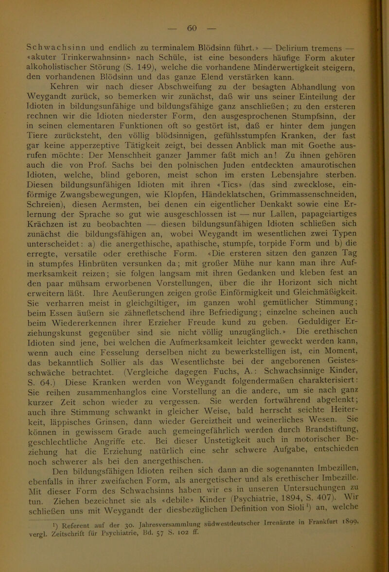 Schwachsinn und endlich zu terminalem Blödsinn führt.» — Delirium tremens - «akuter Trinkerwahnsinn» nach Schülc, ist eine besonders häufige Form akuter alkoholistischer Störung (S. 149), welche die vorhandene Minderwertigkeit steigern, den vorhandenen Blödsinn und das ganze Elend verstärken kann. Kehren wir nach dieser Abschweifung zu der besagten Abhandlung von Weygandt zurück, so bemerken wir zunächst, daß wir uns seiner Einteilung der Idioten in bildungsunfähige und bildungsfähige ganz anschließen; zu den ersteren rechnen wir die Idioten niederster Form, den ausgesprochenen Stumpfsinn, der in seinen elementaren Funktionen oft so gestört ist, daß er hinter dem jungen Tiere zurücksteht, den völlig blödsinnigen, gefühlsstumpfen Kranken, der fast gar keine apperzeptive Tätigkeit zeigt, bei dessen Anblick man mit Goethe aus- rufen möchte: Der Menschheit ganzer Jammer faßt mich an! Zu ihnen gehören auch die von Prof. Sachs bei den polnischen Juden entdeckten amaurotischen Idioten, welche, blind geboren, meist schon im ersten Lebensjahre sterben. Diesen bildungsunfähigen Idioten mit ihren «Tics» (das sind zwecklose, ein- förmige Zwangsbewegungen, wie Klopfen, Händeklatschen, Grimmassenschneiden, Schreien), diesen Aermsten, bei denen ein eigentlicher Denkakt sowie eine Er- lernung der Sprache so gut wie ausgeschlossen ist — nur Lallen, papageiartiges Krächzen ist zu beobachten — diesen bildungsunfähigen Idioten schließen sich zunächst die bildungsfähigen an, wobei Weygandt im wesentlichen zwei Typen unterscheidet: a) die anergethische, apathische, stumpfe, torpide Form und b) die erregte, versatile oder erethische Form. «Die ersteren sitzen den ganzen Tag in stumpfes Hinbrüten versunken da; mit großer Mühe nur kann man ihre Auf- merksamkeit reizen; sie folgen langsam mit ihren Gedanken und kleben fest an den paar mühsam erworbenen Vorstellungen, über die ihr Horizont sich nicht erweitern läßt. Ihre Aeußerungen zeigen große Einförmigkeit und Gleichmäßigkeit. Sie verharren meist in gleichgiltiger, im ganzen wohl gemütlicher Stimmung; beim Essen äußern sie zähnefletschend ihre Befriedigung; einzelne scheinen auch beim Wiedererkennen ihrer Erzieher Freude kund zu geben. Geduldiger Er- ziehungskunst gegenüber sind sie nicht völlig unzugänglich.» Die erethischen Idioten sind jene, bei welchen die Aufmerksamkeit leichter geweckt werden kann, wenn auch eine Fesselung derselben nicht zu bewerkstelligen ist, ein Moment, das bekanntlich Sollier als das Wesentlichste bei der angeborenen Geistes- schwäche betrachtet. (Vergleiche dagegen Fuchs, A.: Schwachsinnige Kinder, S. 64.) Diese Kranken werden von Weygandt folgendermaßen charakterisiert: Sie reihen zusammenhanglos eine Vorstellung an die andere, um sie nach ganz kurzer Zeit schon wieder zu vergessen. Sie werden fortwährend abgelenkt; auch ihre Stimmung schwankt in gleicher Weise, bald herrscht seichte Heiter- keit, läppisches Grinsen, dann wieder Gereiztheit und weinerliches Wesen. Sie können in gewissem Grade auch gemeingefährlich werden durch Brandstiftung, geschlechtliche Angriffe etc. Bei dieser Unstetigkeit auch in motorischer Be- ziehung hat die Erziehung natürlich eine sehr schwere Aufgabe, entschieden noch schwerer als bei den anergethischen. Den bildungsfähigen Idioten reihen sich dann an die sogenannten Imbezillen, ebenfalls in ihrer zweifachen Form, als anergctischer und als erethischer Imbezille. Mit dieser Form des Schwachsinns haben wir es in unseren Untersuchungen zu tun. Ziehen bezeichnet sie als «debile» Kinder (Psychiatrie, lb94, S. 407). Wir schließen uns mit Weygandt der diesbezüglichen Definition von Sioli') an, welche ■) Referent auf der 30. Jahresversammlung südwestdeutscher Irrenärzte in Frankfurt 1809, vergl. Zeitschrift für Psychiatrie, Bd. 57 S. 102 ff.