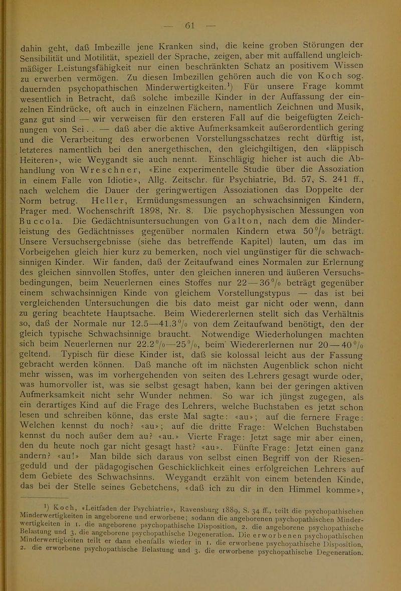 dahin geht, daß Imbezille jene Kranken sind, die keine groben Störungen der Sensibilität und Motilität, speziell der Sprache, zeigen, aber mit auffallend ungleich- mäßiger Leistungsfähigkeit nur einen beschränkten Schatz an positivem Wissen zu erwerben vermögen. Zu diesen Imbezillen gehören auch die von Koch sog. dauernden psychopathischen Minderwertigkeiten.1) Für unsere Frage kommt wesentlich in Betracht, daß solche imbezille Kinder in der Auffassung der ein- zelnen Eindrücke, oft auch in einzelnen Fächern, namentlich Zeichnen und Musik, ganz gut sind — wir verweisen für den ersteren Fall auf die beigefügten Zeich- nungen von Sei . . — daß aber die aktive Aufmerksamkeit außerordentlich gering und die Verarbeitung des erworbenen Vorstellungsschatzes recht dürftig ist, letzteres namentlich bei den anergethischen, den gleichgiltigen, den «läppisch Heiteren», wie Weygandt sie auch nennt. Einschlägig hieher ist auch die Ab- handlung von Wreschner, «Eine experimentelle Studie über die Assoziation in einem Falle von Idiotie», Allg. Zeitschr. für Psychiatrie, Bd. 57, S. 241 ff., nach welchem die Dauer der geringwertigen Assoziationen das Doppelte der Norm betrug. Heller, Ermüdungsmessungen an schwachsinnigen Kindern, Prager med. Wochenschrift 1898, Nr. 8. Die psychophysischen Messungen von Buccola. Die Gedächtnisuntersuchungen von Gal ton, nach dem die Minder- leistung des Gedächtnisses gegenüber normalen Kindern etwa 50°/o beträgt. Unsere Versuchsergebnisse (siehe das betreffende Kapitel) lauten, um das im Vorbeigehen gleich hier kurz zu bemerken, noch viel ungünstiger für die schwach- sinnigen Kinder. Wir fanden, daß der Zeitaufwand eines Normalen zur Erlernung des gleichen sinnvollen Stoffes, unter den gleichen inneren und äußeren Versuchs- bedingungen, beim Neuerlernen eines Stoffes nur 22 — 36°/o beträgt gegenüber einem schwachsinnigen Kinde von gleichem Vorstellungstypus — das ist bei vergleichenden Untersuchungen die bis dato meist gar nicht oder wenn, dann zu gering beachtete Hauptsache. Beim Wiedererlernen stellt sich das Verhältnis so, daß der Normale nur 12.5—41.3 °/o von dem Zeitaufwand benötigt, den der gleich typische Schwachsinnige braucht. Notwendige Wiederholungen machten sich beim Neuerlernen nur 22.2 °/o—25°/o, beim Wiedererlernen nur 20 — 40°/o geltend. Typisch für diese Kinder ist, daß sie kolossal leicht aus der Fassung gebracht werden können. Daß manche oft im nächsten Augenblick schon nicht mehr wissen, was im vorhergehenden von seiten des Lehrers gesagt wurde oder, was humorvoller ist, was sie selbst gesagt haben, kann bei der geringen aktiven Aufmerksamkeit nicht sehr Wunder nehmen. So war ich jüngst zugegen, als ein derartiges Kind auf die Frage des Lehrers, welche Buchstaben es jetzt schon lesen und schreiben könne, das erste Mal sagte: «au»; auf die fernere Frage: Welchen kennst du noch? «au»; auf die dritte Frage: Welchen Buchstaben kennst du noch außer dem au? «au.» Vierte Frage: Jetzt sage mir aber einen, den du heute noch gar nicht gesagt hast? «au». Fünfte Frage: Jetzt einen ganz andern? «au!» Man bilde sich daraus von selbst einen Begriff von der Riesen- geduld und der pädagogischen Geschicklichkeit eines erfolgreichen Lehrers auf dem Gebiete des Schwachsinns. Weygandt erzählt von einem betenden Kinde, das bei der Stelle seines Gebetchens, «daß ich zu dir in den Himmel komme»’ ) K°,ch- «Leitfaden der Psychiatrie», Ravensburg 1889, S. 34 ff., teilt die psychopathischen Minderwertigkeiten in angeborene und erworbene; sodann die angeborenen psychopathischen Minder- wertigkeiten in 1. die angeborene psychopathische Disposition, 2. die angeborene psychopathische Belastung und 3 die angeborene psychopathische Degeneration. Die erworbenen psychopathischen 1 in erwer !g vciten teil er dann ebenfalls wieder in 1. die erworbene psychopathische Disposition, 2. die erworbene psychopathische Belastung und 3. die erworbene psychopathische Degeneration.