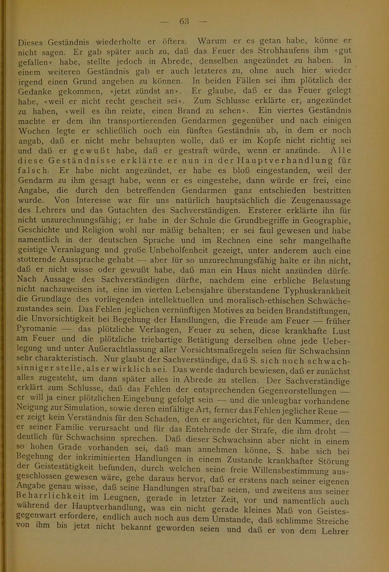 Dieses Geständnis wiederholte er öfters. Warum er es getan habe, könne er nicht sagen. Er gab später auch zu, daß das Feuer des Strohhaufens ihm «gut gefallen» habe, stellte jedoch in Abrede, denselben angezündet zu haben, ln einem weiteren Geständnis gab er auch letzteres zu, ohne auch hier wieder irgend einen Grund angeben zu können. In beiden Fällen sei ihm plötzlich der Gedanke gekommen, «jetzt zündst an». Er glaube, daß er das Feuer gelegt habe, «weil er nicht recht gescheit sei«. Zum Schlüsse erklärte er, angezündet zu haben, «weil es ihn reizte, einen Brand zu sehen». Ein viertes Geständnis machte er dem ihn transportierenden Gendarmen gegenüber und nach einigen Wochen legte er schließlich noch ein fünftes Geständnis ab, in dem er noch angab, daß er nicht mehr behaupten wolle, daß er im Kopfe nicht richtig sei und daß er gewußt habe, daß er gestraft würde, wenn er anzünde. Alle diese Geständnisse erklärte er nun in der Hauptverhandlung für falsch. Er habe nicht angezündet, er habe es bloß eingestanden, weil der Gendarm zu ihm gesagt habe, wenn er es eingestehe, dann würde er frei, eine Angabe, die durch den betreffenden Gendarmen ganz entschieden bestritten wurde. Von Interesse war für uns natürlich hauptsächlich die Zeugenaussage des Lehrers und das Gutachten des Sachverständigen. Ersterer erklärte ihn für nicht unzurechnungsfähig; er habe in der Schule die Grundbegriffe in Geographie, Geschichte und Religion wohl nur mäßig behalten; er sei faul gewesen und habe namentlich in der deutschen Sprache und im Rechnen eine sehr mangelhafte geistige Veranlagung und große Unbeholfenheit gezeigt, unter anderem auch eine stotternde Aussprache gehabt — aber für so unzurechnungsfähig halte er ihn nicht, daß er nicht wisse oder gewußt habe, daß man ein Haus nicht anzünden dürfe. Nach Aussage des Sachverständigen dürfte, nachdem eine erbliche Belastung nicht nachzuweisen ist, eine im vierten Lebensjahre überstandene Typhuskrankheit die Grundlage des vorliegenden intellektuellen und moralisch-ethischen Schwäche- zustandes sein. Das Fehlen jeglichen vernünftigen Motives zu beiden Brandstiftungen, die Unvorsichtigkeit bei Begehung der Handlungen, die Freude am Feuer — früher Pyromanie — das plötzliche Verlangen, Feuer zu sehen, diese krankhafte Lust am Feuer und die plötzliche triebartige Betätigung derselben ohne jede Ueber- legung und unter Außerachtlassung aller Vorsichtsmaßregeln seien für Schwachsinn sehr charakteristisch. Nur glaubt der Sachverständige, daß S. sich noch schwach- sinniger stelle, als er wirk lieh sei. Das werde dadurch bewiesen, daß er zunächst alles zugesteht, um dann später alles in Abrede zu stellen. Der Sachverständige ei klärt zum Schlüsse, daß das Fehlen der entsprechenden Gegenvorstellungen er will ja einer plötzlichen Eingebung gefolgt sein — und die unleugbar vorhandene Neigung zur Simulation, sowie deren einfältige Art, ferner das Fehlen jeglicher Reue — er zeigt kein Verständnis für den Schaden, den er angerichtet, für den Kummer den er seiner Familie verursacht und für das Entehrende der Strafe, die ihm droht — deutlich für Schwachsinn sprechen. Daß dieser Schwachsinn aber nicht in einem so hohen Grade vorhanden sei, daß man annehmen könne, S. habe sich bei Begehung der inkriminierten Handlungen in einem Zustande krankhafter Störung der Gcistestatigkeit befunden, durch welchen seine freie Willensbestimmuna aus- geschlossen gewesen wäre, gehe daraus hervor, daß er erstens nach seiner eigenen Angabe genau wisse, daß seine Handlungen strafbar seien, und zweitens aus seiner ;' rair,':hk^rlt im Leugnen, gerade in letzter Zeit, vor und namentlich auch wahrend der Hauptverhandlung, was ein nicht gerade kleines Maß von Geistes- vSn 7m hl mCh n°Ch aUS dCm Umstande> daß schlimme Streiche ihm bis jetzt nicht bekannt geworden seien und daß er von dem Lehrer