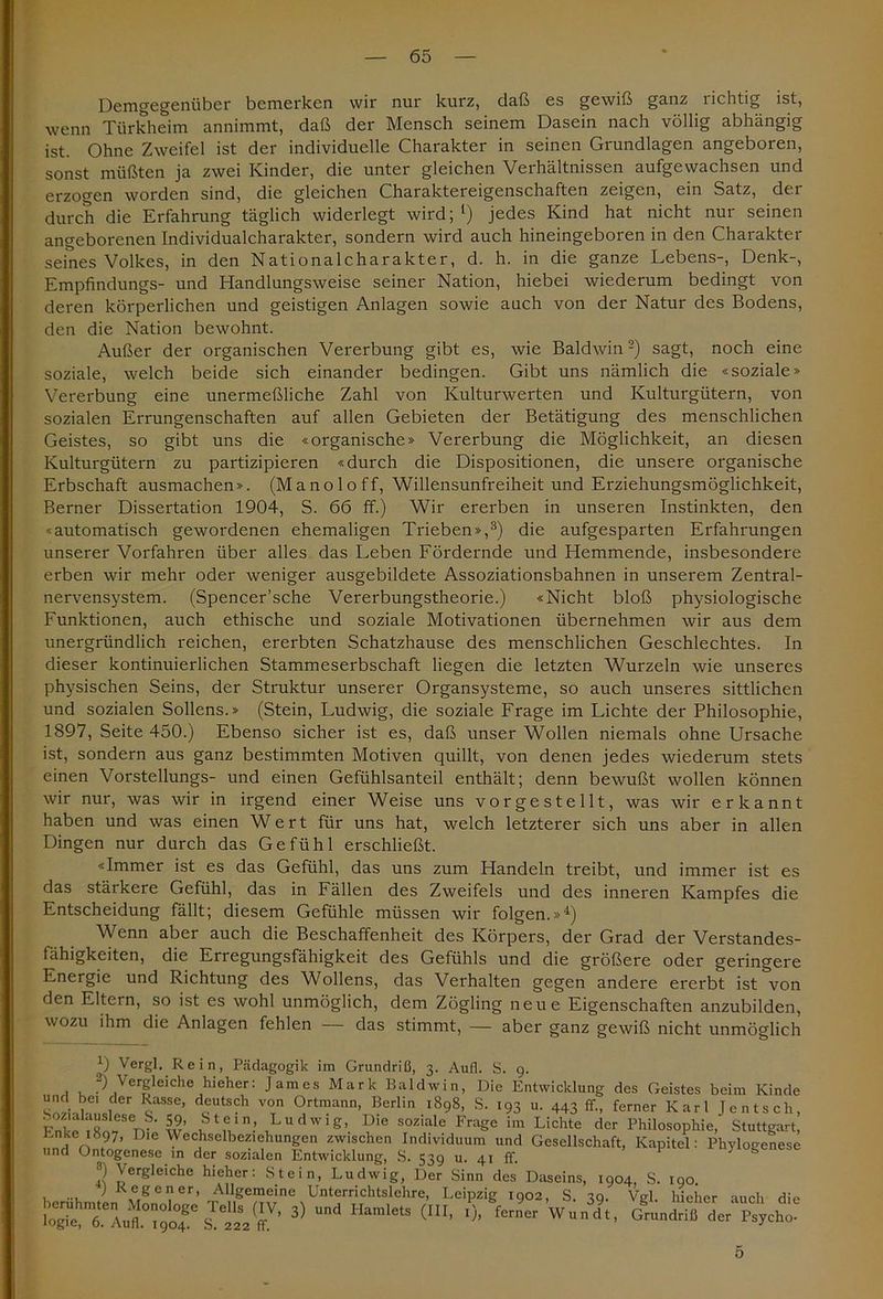 Demgegenüber bemerken wir nur kurz, daß es gewiß ganz richtig ist, wenn Türkheim annimmt, daß der Mensch seinem Dasein nach völlig abhängig ist. Ohne Zweifel ist der individuelle Charakter in seinen Grundlagen angeboren, sonst müßten ja zwei Kinder, die unter gleichen Verhältnissen aufgewachsen und erzogen worden sind, die gleichen Charaktereigenschaften zeigen, ein Satz, der durch die Erfahrung täglich widerlegt wird;1) jedes Kind hat nicht nur seinen angeborenen Individualcharakter, sondern wird auch hineingeboren in den Charakter seines Volkes, in den National Charakter, d. h. in die ganze Lebens-, Denk-, Empfindungs- und Handlungsweise seiner Nation, hiebei wiederum bedingt von deren körperlichen und geistigen Anlagen sowie auch von der Natur des Bodens, den die Nation bewohnt. Außer der organischen Vererbung gibt es, wie Baldwin2) sagt, noch eine soziale, welch beide sich einander bedingen. Gibt uns nämlich die «soziale» Vererbung eine unermeßliche Zahl von Kulturwerten und Kulturgütern, von sozialen Errungenschaften auf allen Gebieten der Betätigung des menschlichen Geistes, so gibt uns die «organische» Vererbung die Möglichkeit, an diesen Kulturgütern zu partizipieren «durch die Dispositionen, die unsere organische Erbschaft ausmachen». (Manoloff, Willensunfreiheit und Erziehungsmöglichkeit, Berner Dissertation 1904, S. 66 ff.) Wir ererben in unseren Instinkten, den «automatisch gewordenen ehemaligen Trieben»,3) die aufgesparten Erfahrungen unserer Vorfahren über alles das Leben Fördernde und Hemmende, insbesondere erben wir mehr oder weniger ausgebildete Assoziationsbahnen in unserem Zentral- nervensystem. (Spencer’sche Vererbungstheorie.) «Nicht bloß physiologische Funktionen, auch ethische und soziale Motivationen übernehmen wir aus dem unergründlich reichen, ererbten Schatzhause des menschlichen Geschlechtes. In dieser kontinuierlichen Stammeserbschaft liegen die letzten Wurzeln wie unseres physischen Seins, der Struktur unserer Organsysteme, so auch unseres sittlichen und sozialen Sofiens.» (Stein, Ludwig, die soziale Frage im Lichte der Philosophie, 1897, Seite 450.) Ebenso sicher ist es, daß unser Wollen niemals ohne Ursache ist, sondern aus ganz bestimmten Motiven quillt, von denen jedes wiederum stets einen Vorstellungs- und einen Gefühlsanteil enthält; denn bewußt wollen können wir nur, was wir in irgend einer Weise uns vorgestellt, was wir erkannt haben und was einen Wert für uns hat, welch letzterer sich uns aber in allen Dingen nur durch das Gefühl erschließt. «Immer ist es das Gefühl, das uns zum Handeln treibt, und immer ist es das stärkere Gefühl, das in Fällen des Zweifels und des inneren Kampfes die Entscheidung fällt; diesem Gefühle müssen wir folgen.»4) Wenn aber auch die Beschaffenheit des Körpers, der Grad der Verstandes- fähigkeiten, die Erregungsfähigkeit des Gefühls und die größere oder geringere Energie und Richtung des Wollens, das Verhalten gegen andere ererbt ist von den Eltern, so ist es wohl unmöglich, dem Zögling neue Eigenschaften anzubilden, wozu ihm die Anlagen fehlen — das stimmt, — aber ganz gewiß nicht unmöglich 1) Vergl. Rein, Pädagogik im Grundriß, 3. Aufl. S. 9. 1 1, .'^er£leiche Zieher: James Mark Baldwin, Die Entwicklung des Geistes beim Kinde und bei der Rasse, deutsch von Ortmann, Berlin 1898, S. 193 u. 443 ff., ferner Karl Jentsch, Fnt'e .R^tv ‘ w vM1.’ iLuclwiS> Die sozialc Frage im Lichte der Philosophie, Stuttgart, Lnke 1897, Die Wechselbeziehungen zwischen Individuum und Gesellschaft, Kapitel: Phylogenese und Ontogenese in der sozialen Entwicklung, S. 539 u. 41 ff. 3) Vergleiche hieher: Stein, Ludwig, Der Sinn des Daseins, 1904, S. 190. ) Regener, Allgemeine Unterrichtslehre, Leipzig 1902, S iq. Vei hieher auch die 3) u- <“■ ■). LVwUi., 5