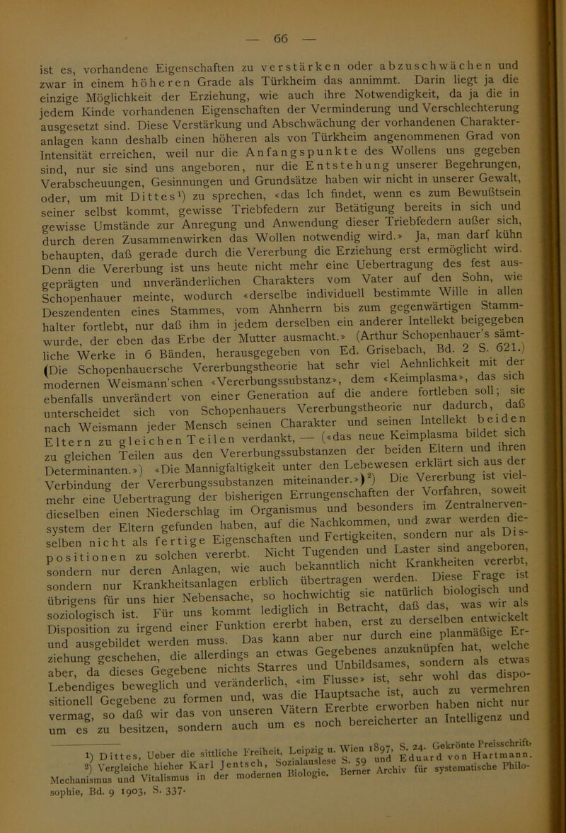 ist es, vorhandene Eigenschaften zu verstärken oder abzuschwächen und zwar in einem höheren Grade als Türkheim das annimmt. Darin liegt ja die einzige Möglichkeit der Erziehung, wie auch ihre Notwendigkeit, da ja die in jedem Kinde vorhandenen Eigenschaften der Verminderung und Verschlechterung ausgesetzt sind. Diese Verstärkung und Abschwächung der vorhandenen Charakter- anlagen kann deshalb einen höheren als von Türkheim angenommenen Grad von Intensität erreichen, weil nur die Anfangspunkte des Wollens uns gegeben sind, nur sie sind uns angeboren, nur die Entstehung unserer Begehrungen, Verabscheuungen, Gesinnungen und Grundsätze haben wir nicht in unserer Gewalt, oder, um mit Dittes1) zu sprechen, «das Ich findet, wenn es zum Bewußtsein seiner selbst kommt, gewisse Triebfedern zur Betätigung bereits in sich und crewisse Umstände zur Anregung und Anwendung dieser Triebfedern außer sich, durch deren Zusammenwirken das Wollen notwendig wird.» Ja, man darf kühn behaupten, daß gerade durch die Vererbung die Erziehung erst ermöglicht wird. Denn die Vererbung ist uns heute nicht mehr eine Uebertragung des fest aus- geprägten und unveränderlichen Charakters vom Vater auf den Sohn, wie Schopenhauer meinte, wodurch «derselbe individuell bestimmte Wille in allen Deszendenten eines Stammes, vom Ahnherrn bis zum gegenwärtigen Stamm- halter fortlebt, nur daß ihm in jedem derselben ein anderer Intellekt beigegeben wurde, der eben das Erbe der Mutter ausmacht.» (Arthur Schopenhauer s sämt- liche Werke in 6 Bänden, herausgegeben von Ed. Grisebach Bd. 2 b. 021.j (Die Schopenhauersche Vererbungstheorie hat sehr viel Ähnlichkeit mit dei modernen Weismann’sehen «Vererbungssubstanz», dem «Iveimplasma», das sich ebenfalls unverändert von einer Generation auf die andere fortleben soll; sie unterscheidet sich von Schopenhauers Vererbungstheorie nur dadurc: , - nach Weismann jeder Mensch seinen Charakter und seinen InteUekt. beiden Eltern zu gleichen Teilen verdankt, — («das neue Keimplasma bildet sich zu gleichen Teilen aus den Vererbungssubstanzen der beiden Eltern und ihren Determinanten.») «Die Mannigfaltigkeit unter den Lebewesen Verbindung der Vererbungssubstanzen miteinander.») ) ‘ Vorfahren soweit mehr eine Uebertragung der bisherigen Errungenschaften der Vorfahren sow dieselben einen Niederschlag im Organismus und besonders un Zentral> svstem der Eltern befunden haben, auf die Nachkommen, und zwai werden die selben nicht als fertige Eigenschaften und Fertigkeiten, sondern nur als Dis- rösitionen zu solche! vJrbt. Nicht Tugende,, und I^te.-rundangeboren, sondern nur deren Anlagen, wie auch bekanntlich nicht 1^taten _ve jsJ — - Äctr Für uns -.^ led,glich ^^UdeÄ™ *-n aber nur t,dTn ÄTÄÄ- an MteUigenz und 1) Dittes, Ueber die sittliche Freiheit, Leipzigvu Wien 1897, Hartmann. 2) Vergleiche hieher Karl Jentsch, bo*ia'au°se Archi^ für systematische Philo- Mechanismus und Vitalismus in der modernen Biologie. Berner Archiv 7 sophie, Bd. 9 I9°3> S. 337*