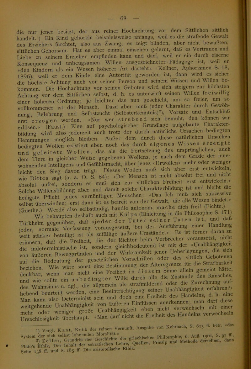 die nur jener besitzt, der aus reiner Hochachtung vor dem Sittlichen sittlich handelt.l) Ein Kind gehorcht beispielsweise anfangs, weil es die strafende Gewalt des Erziehers fürchtet, also aus Zwang, es zeigt blinden, aber nicht bewußten, sittlichen Gehorsam. Hat es aber einmal einschen gelernt, daß es Vertrauen und Liebe zu seinem Erzieher empfinden kann und darf, weil er ein durch eiserne Konsequenz und unbeugsamen Willen ausgezeichneter Pädagoge ist, weil er »den Kindern als ein Wesen höherer Art dasteht« (Kellner, Aphorismen S. 18, 1896), weil er dem Kinde eine Autorität geworden ist, dann wird es sicher die höchste Achtung auch vor seiner Person und seinem Wissen und Willen be- kommen. Die Hochachtung vor seinen Geboten wird sich steigern zur höchsten Achtung vor dem Sittlichen selbst, d. h. es unterwirft seinen Willen freiwillig einer höheren Ordnung; je leichter das nun geschieht, um so freier, um so vollkommener ist der Mensch. Dazu aber muß jeder Charakter durch Gewoh- nuncr, Belehrung und Selbstzucht (Selbsterkenntnis)2), Vorsatz und Entschluß erst& erzogen werden. «Nur wer strebend sich bemüht, den können wir erlösen.» (Faust.) Eine auf psychologischer Grundlage aufgebaute Charakter- bildung wird also jederzeit auch trotz der durch natürliche Ursachen bedingten Hemmungen möglich bleiben. Außer dem durch diese natürlichen Ursachen bedingten Wollen existiert eben noch das durch eigenes Wissen erzeugte und geleitete Wollen, das als die Fortsetzung des ursprünglichen, auch dem Tiere in gleicher Weise gegebenen Wollens, je nach dem Grade der inne- wohnenden Intelligenz und Gefühlsmacht, über jenes «Urwollen» mehr oder weniger leicht den Sieg davon trägt. Dieses Wollen muß sich aber erst entwickeln, wie Dittes sagt (a. a. O. S. 84): «Der Mensch ist nicht absolut frei und nicht absolut unfrei, sondern er muß sich zur sittlichen Freiheit erst entwickeln.» Solche Willensbildung aber und damit solche Charakterbildung ist und bleibt die heiligste Pflicht jedes vernünftigen Menschen: «Das Ich muß sich sukzessive St überwinden' erst dann ist es befreit von der Gewalt di<»alle Wesen tadet, (Goethe.) Werde also selbständig, handle autonom, mache dich frei. (Fic ., 1 Wir behaupten deshalb auch mit Külpe (Einleitung in die Philosophie S. 1/1) Türkheim gegenüber, daß «jeder der Täter seiner Taten ist, und daß jeder normale Verfassung vorausgesetzt, bei der Ausführung einer Han un weit stärker beteiligt ist als zufällige äußere Umstände.» Es ist ferner daran zu r^eTn daß die Freiheit, die der Richter beim Verbrecher voraussetzt, nicht die indeterministische ist, sondern gleichbedeutend ist mit der «Unabhängig von äußeren Beweggründen und der Wirksamkeit jener Ueberlegungen, die sich In? dL Bedeutlg der gesetzlichen Vorschriften oder des sittlich Gebotenen beziehen wie wL sons! eine Bestimmung der Altersgrenze für d,e Strafbartot denkbar wenn man nicht eine Freiheit in diesem Sinne allein gemeint hatte, , • ’ niif« rin unbedingter Wille durch alle die Zustande des Rausches, Zt Wahnsinns u dgl, die allgemein als strafmildernd oder die Zurechnung auf- hebend beurteilt werden, eine Beeinträchtigung seiner Unabhängigkeit erfahren • Man kann also Dr,erminist sein und doch eine Freiheit des Handelns, £ h. eine weitgehende Unabhängigkeit «n mit einer Ursalihhtstgkelt6überhaupt -Man darf nicht die Freiheit des Handelns verwechseln 1) Vergl. Kant, Kritik der reinen Vernunft, Ausgabe von Kehrbach, S. 613 ft. betr. «das System der sich selbst lohnenden Morahtat.» Philosophie, 6. Aufl. 190t, S. 92 ff., 2) Zeller, Grundriß der Geschichte der g > 1 Methode derselben, dann Plato’s Ethik, Der Inhalt der soldatischen Lehre Quelle, Prinzip Seite 138 ff. und S. 185 ff- Die aristotelische Ethik.