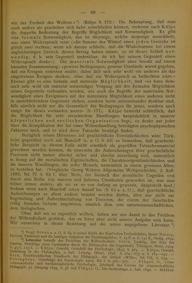 mit der Freiheit des Wollens.» *) (Külpe S. 172.) Die Behauptung, daß man auch anders als geschehen sich habe entschließen können, verkennt nach Külpe die doppelte Bedeutung der Begriffe Möglichkeit und Notwendigkeit. Es gibt eine formale Notwendigkeit, das ist diejenige, welche dasjenige ausschließt, was einen Widerspruch setzt («die Summe der Winkel eines jeden Dreiecks ist gleich zwei rechten; wenn ich daraus schließe, daß die Winkelsumme bei einem ungleichseitigen Dreieck diesen Betrag haben müsse, so ist dieser Schluß not- wendig, d. h. sein Gegenteil undenkbar, da ich bei seinem Gegenteil einen Widerspruch denke»). Die materiale Notwendigkeit aber beruht auf einem kausalen Zusammenhang; «gewisse Bedingungen, gewisse Umstände waren gegeben, daß ein Ereignis eintreten mußte; dabei läßt sich sehr wohl ein anderes als das eingetretene Ereignis denken, ohne daß ein Widerspruch zu befürchten wäre.» Ebenso gibt es eine formale und materiale Möglichkeit, und «es kann dem- nach sehr wohl ein material notwendiger Vorgang mit der formalen Möglichkeit seines Gegenteils verbunden werden, wie auch die Begriffe der materialen Not- wendigkeit eines Ereignisses mit der materialen Möglichkeit eines anderen nicht in ausschließendem Gegensatz stehen, sondern beide nebeneinander denkbar sind, falls nämlich nicht nur die Gesamtheit der Bedingungen für jenes, sondern auch einige für dieses vorhanden waren» (S. 171), Külpe bemerkt schließlich, daß die Möglichkeit für sehr verschiedene Handlungen hauptsächlich in unserer körperlichen und seelischen Organisation liegt; es denke nur jeder über die Komplikation der bei einer Willenshandlung beteiligten psychophysischen Faktoren nach, und er wird diese Tatsache bestätigt finden. Bezüglich seines Hinweises auf geschichtliche Persönlichkeiten wäre Türk- heim gegenüber noch mit Manoloff (a. a. O. S. 63) zu bemerken, daß geschicht- liche Beispiele in diesem Falle nicht ernstlich als geprüftes Tatsachenmaterial gerechnet werden können, da einerseits die Aufzeichnungen über geschichtliche Personen nicht immer absolut sicher und absolut zuverlässig sind, namentlich in bezug auf die moralischen Eigenschaften, die Charaktereigentümlichkeiten und die inneren Wandlungen, die jeder Mensch, namentlich in einem gewissen Alter, zu bestehen hat. (Vergleiche Georg Webers Allgemeine Weltgeschichte, 2. Aufl. 1883, Bd. IV S. 83 f. über Nero, der hienach das moralische Ungetüm erst durch eine Reihe von inneren und äußeren Umständen geworden ist, was man früher immer anders, als sei er es von Anfang an gewesen, dargestellt fand.) Sodann weist auch Manoloff schon darauf hin (S. 63 a. a, O.), daß geschichtliche Aufzeichnungen zu allem andern benutzt werden dürfen, aber nur nicht zur Begründung und Aufrechterhaltung von Theorien, die einem der Geschichte völlig fiemden Gebiete angehören, nämlich dem rein naturwissenschaftlichen dem biologischen. Ohne daß wir es eigentlich wollten, haben wir uns damit in das Problem der Willensfreiheit gestürzt, das zu lösen aber nicht unsere Aufgabe sein kann. Wir verweisen in dieser Beziehung auf die unten angegebene Literatur.2) u i r!ltt<;sla- a- °- S- 84 'n seiner Kritik der Kant’schen Freiheitslehre, ferner Natorp Herbert, Pestalozzi und die heutigen Aufgaben der Erziehungslehre, S. 19 ff. u. S. 132 ff., Stuttg. 1800. . _/i'U.er-tUr betreflfs dcs Problcms dcr Willensfreiheit: Stein, Ludwig, Der sfnn des Daseins, Stre.fzuge eines Optimisten durch die Philosophie der Gegenwart, Tübingen, Mohr, 1904. b-45 f-. 113 b — Külpe, Oswald, Grundriß der Psychologie, 1893, S. 463. — Külpe Oswald Einleitung m die Philosophie, 2. Aufl. Leipzig, Hirzel, 1898. S 164-173 u. S iSc-lioT _ Rein, Enzyklopädisches Handbuch der Pädagogik, der Artikel «Wille», Bd. VII, S 62I — Ebbinghaus, Grundzuge der Psychologie 1902, Bd. I. S. 560—567. — Flügel O. Ueber oluntanstische und mtellektualistische Psychologie, Jahrbuch des Vereins für wissenschaftliche Pädagogik, 31. Jahrgang 1899, S. 38 und Flügel, O., Die Seelenfrage, 2. Aufl. ^90. — Müffel-