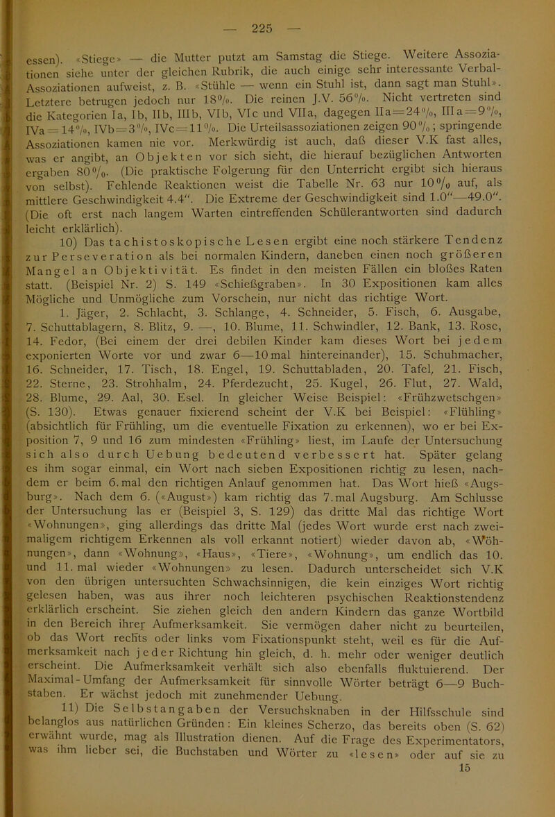 essen). «Stiege» — die Mutter putzt am Samstag die Stiege. Weitere Assozia- tionen siehe unter der gleichen Rubrik, die auch einige sehi interessante Veibal- Assoziationcn aufweist, z. B. «Stühle — wenn ein Stuhl ist, dann sagt man Stuhl». Letztere betrugen jedoch nur 18%. Die reinen J.V. 56%. Nicht vertreten sind die Kategorien Ta, Ib, IIb, IIIb, VIb, VIc und VIIa, dagegen lla = 24%, lila = 9 /«, IVa= 14%, IVb=3%, IVc = ll%. Die Urteilsassoziationen zeigen 90% ; springende Assoziationen kamen nie vor. Merkwürdig ist auch, daß dieser V.K fast alles, was er angibt, an Objekten vor sich sieht, die hierauf bezüglichen Antworten ergaben 80%. (Die praktische Folgerung für den Unterricht ergibt sich hieraus von selbst). Fehlende Reaktionen weist die Tabelle Nr. 63 nur 10% auf, als mittlere Geschwindigkeit 4.4“. Die Extreme der Geschwindigkeit sind 1.0“—49.0“. (Die oft erst nach langem Warten eintreffenden Schülerantworten sind dadurch leicht erklärlich). 10) Das tachistoskopischeLesen ergibt eine noch stärkere Tendenz zur Perseveration als bei normalen Kindern, daneben einen noch größeren Mangel an Objektivität. Es findet in den meisten Fällen ein bloßes Raten statt. (Beispiel Nr. 2) S. 149 «Schießgraben». In 30 Expositionen kam alles Mögliche und Unmögliche zum Vorschein, nur nicht das richtige Wort. 1. Jäger, 2. Schlacht, 3. Schlange, 4. Schneider, 5. Fisch, 6. Ausgabe, 7. Schuttablagern, 8. Blitz, 9. —, 10. Blume, 11. Schwindler, 12. Bank, 13. Rose, 14. Fedor, (Bei einem der drei debilen Kinder kam dieses Wort bei jedem exponierten Worte vor und zwar 6—10 mal hintereinander), 15. Schuhmacher, 16. Schneider, 17. Tisch, 18. Engel, 19. Schuttabladen, 20. Tafel, 21. Fisch, 22. Sterne, 23. Strohhalm, 24. Pferdezucht, 25. Kugel, 26. Flut, 27. Wald, 28. Blume, 29. Aal, 30. Esel. In gleicher Weise Beispiel: «Frühzwetschgen» (S. 130). Etwas genauer fixierend scheint der V.K bei Beispiel: «Flühling» (absichtlich für Frühling, um die eventuelle Fixation zu erkennen), wo er bei Ex- position 7, 9 und 16 zum mindesten «Frühling» liest, im Laufe der Untersuchung sich also durch Uebung bedeutend verbessert hat. Später gelang es ihm sogar einmal, ein Wort nach sieben Expositionen richtig zu lesen, nach- dem er beim 6.mal den richtigen Anlauf genommen hat. Das Wort hieß «Augs- burg». Nach dem 6. («August») kam richtig das 7.mal Augsburg. Am Schlüsse der Untersuchung las er (Beispiel 3, S. 129) das dritte Mal das richtige Wort «Wohnungen», ging allerdings das dritte Mal (jedes Wort wurde erst nach zwei- maligem richtigem Erkennen als voll erkannt notiert) wieder davon ab, «Woh- nungen», dann «Wohnung», «Flaus», «Tiere», «Wohnung», um endlich das 10. und 11. mal wieder «Wohnungen» zu lesen. Dadurch unterscheidet sich V.K von den übrigen untersuchten Schwachsinnigen, die kein einziges Wort richtig gelesen haben, was aus ihrer noch leichteren psychischen Reaktionstendenz erklärlich erscheint. Sie ziehen gleich den andern Kindern das ganze Wortbild in den Bereich ihrer Aufmerksamkeit. Sie vermögen daher nicht zu beurteilen, ob das Wort rechts oder links vom Fixationspunkt steht, weil es für die Auf- mciksamkeit nach jeder Richtung hin gleich, d. h. mehr oder weniger deutlich erscheint. Die Aufmerksamkeit verhält sich also ebenfalls fluktuierend. Der Maximal-Umfang der Aufmerksamkeit für sinnvolle Wörter beträgt 6—9 Buch- staben. Er wächst jedoch mit zunehmender Uebung. 11) Die Selbstangaben der Versuchsknaben in der Hilfsschule sind belanglos aus natürlichen Gründen : Ein kleines Scherzo, das bereits oben (S. 62) erwähnt wurde, mag als Illustration dienen. Auf die Frage des Experimentators, was ihm lieber sei, die Buchstaben und Wörter zu «lesen» oder auf sic zu 15