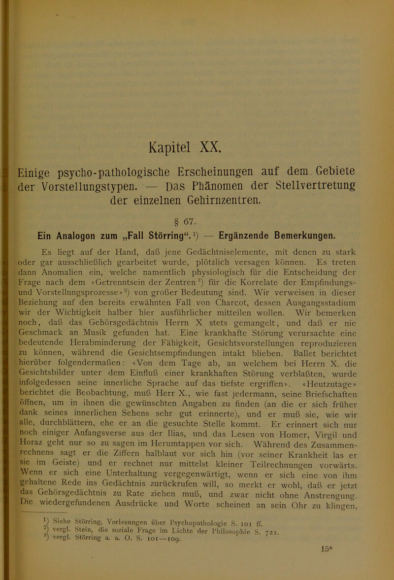 Einige psycho-pathologische Erscheinungen auf dem Gebiete der Vorstellungstypen. — Das Phänomen der Stellvertretung der einzelnen Gehirnzentren. § 67. Ein Analogon zum „Fall Störring“.*) — Ergänzende Bemerkungen. Es liegt auf der Hand, daß jene Gedächtniselemente, mit denen zu stark oder gar ausschließlich gearbeitet wurde, plötzlich versagen können. Es treten dann Anomalien ein, welche namentlich physiologisch für die Entscheidung der Frage nach dem »Getrenntsein der Zentren* 2) für die Korrelate der Empfindungs- und Vorstellungsprozesse »,!i) von großer Bedeutung sind. Wir verweisen in dieser Beziehung auf den bereits erwähnten Fall von Charcot, dessen Ausgangsstadium wir der Wichtigkeit halber hier ausführlicher mitteilen wollen. Wir bemerken noch, daß das Gehörsgedächtnis Herrn X stets gemangelt, und daß er nie Geschmack an Musik gefunden hat. Eine krankhafte Störung verursachte eine bedeutende Flerabminderung der Fähigkeit, Gesichtsvorstellungen reproduzieren zu können, während die Gesichtsempfindungen intakt blieben. Ballet berichtet hierüber folgendermaßen: «Von dem Tage ab, an welchem bei Herrn X. die Gesichtsbilder unter dem Einfluß einer krankhaften Störung verblaßten, wurde infolgedessen seine innerliche Sprache auf das tiefste ergriffen». «Heutzutage» berichtet die Beobachtung, muß Herr X., wie fast jedermann, seine Briefschaften öffnen, um in ihnen die gewünschten Angaben zu finden (an die er sich früher dank seines innerlichen Sehens sehr gut erinnerte), und er muß sie, wie wir alle, durchblättern, ehe er an die gesuchte Stelle kommt. Er erinnert sich nur noch einiger Anfangsverse aus der Ilias, und das Lesen von Homer, Virgil und Horaz geht nur so zu sagen im Herumtappen vor sich. Während des Zusammen- rechnens sagt er die Ziffern halblaut vor sich hin (vor seiner Krankheit las er sic im Geiste) und er rechnet nur mittelst kleiner Teilrechnungen vorwärts. Wenn er sich eine Unterhaltung vergegenwärtigt, wenn er sich eine von ihm gehaltene Rede ins Gedächtnis zurückrufen will, so merkt er wohl, daß er jetzt das Gehörsgedächtnis zu Rate ziehen muß, und zwar nicht ohne Anstrengung. Die wiedergefundenen Ausdrücke und Worte scheinen an sein Ohr zu klingen, *) Siehe Störring, Vorlesungen über Psychopathologie S. ioi ff. 2) vergl. Stein, die soziale Frage im Lichte der Philosophie S. 721. •') vergl. Störring a. a. O. S. 101 —109. 15*