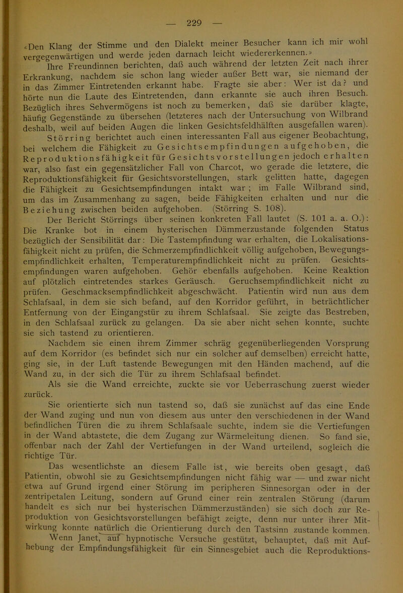 «Den Klang der Stimme und den Dialekt meiner Besucher kann ich mir wohl vergegenwärtigen und werde jeden darnach leicht wiedererkennen.» Ihre Freundinnen berichten, daß auch während der letzten Zeit nach ihrer Erkrankung, nachdem sie schon lang wieder außer Bett war, sie niemand der in das Zimmer Eintretenden erkannt habe. Fragte sie aber: Wer ist da? und hörte nun die Laute des Eintretenden, dann erkannte sie auch ihren Besuch. Bezüglich ihres Sehvermögens ist noch zu bemerken, daß sie darüber klagte, häufig Gegenstände zu übersehen (letzteres nach der Untersuchung von Wilbrand deshalb, weil auf beiden Augen die linken Gesichtsfeldhälften ausgefallen waren). Störring berichtet auch einen interessanten Fall aus eigener Beobachtung, bei welchem die Fähigkeit zu Gesichtsempfindungen aufgehoben, die Reproduktionsfähigkeit für Ge.Sichtsvorstellungen jedoch erhalten war, also fast ein gegensätzlicher Fall von Charcot, wo gerade die letztere, die Reproduktionsfähigkeit für Gesichtsvorstellungen, stark gelitten hatte, dagegen die Fähigkeit zu Gesichtsempfindungen intakt war ; im Falle Wilbrand sind, um das im Zusammenhang zu sagen, beide Fähigkeiten erhalten und nur die Beziehung zwischen beiden aufgehoben. (Störring S. 108). Der Bericht Störrings über seinen konkreten Fall lautet (S. 101 a. a. O.): Die Kranke bot in einem hysterischen Dämmerzustände folgenden Status bezüglich der Sensibilität dar: Die Tastempfindung war erhalten, die Lokalisations- fähigkeit nicht zu prüfen, die Schmerzempfindlichkeit völlig aufgehoben, Bewegungs- empfindlichkeit erhalten, Temperaturempfindlichkeit nicht zu prüfen. Gesichts- empfindungen waren aufgehoben. Gehör ebenfalls aufgehoben. Keine Reaktion auf plötzlich eintretendes starkes Geräusch. Geruchsempfindlichkeit nicht zu prüfen. Geschmacksempfindlichkeit abgeschwächt. Patientin wird nun aus dem Schlafsaal, in dem sie sich befand, auf den Korridor geführt, in beträchtlicher Entfernung von der Eingangstür zu ihrem Schlafsaal. Sie zeigte das Bestreben, in den Schlafsaal zurück zu gelangen. Da sie aber nicht sehen konnte, suchte sie sich tastend zu orientieren. Nachdem sie einen ihrem Zimmer schräg gegenüberliegenden Vorsprung auf dem Korridor (es befindet sich nur ein solcher auf demselben) erreicht hatte, ging sie, in der Luft tastende Bewegungen mit den Händen machend, auf die Wand zu, in der sich die Tür zu ihrem Schlafsaal befindet. Als sie die Wand erreichte, zuckte sie vor Ueberraschung zuerst wieder zurück. Sie orientierte sich nun tastend so, daß sie zunächst auf das eine Ende der Wand zuging und nun von diesem aus unter den verschiedenen in der Wand befindlichen Türen die zu ihrem Schlafsaale suchte, indem sie die Vertiefungen in der Wand abtastete, die dem Zugang zur Wärmeleitung dienen. So fand sie, offenbar nach der Zahl der Vertiefungen in der Wand urteilend, sogleich die richtige Tür. Das wesentlichste an diesem Falle ist, wie bereits oben gesagt, daß Patientin, obwohl sie zu Gesichtsempfindungen nicht fähig war — und zwar nicht etwa auf Grund irgend einer Störung im peripheren Sinnesorgan oder in der zentripetalen Leitung, sondern auf Grund einer rein zentralen Störung (darum handelt es sich nur bei hysterischen Dämmerzuständen) sie sich doch zur Re- produktion von Gesichtsvorstellungen befähigt zeigte, denn nur unter ihrer Mit- wirkung konnte natürlich die Orientierung durch den Tastsinn zustande kommen. Wenn Janet^äuf hypnotische Versuche gestützt, behauptet, daß mit Auf- hebung der Empfindungsfähigkeit für ein Sinnesgebiet auch die Reproduktions-
