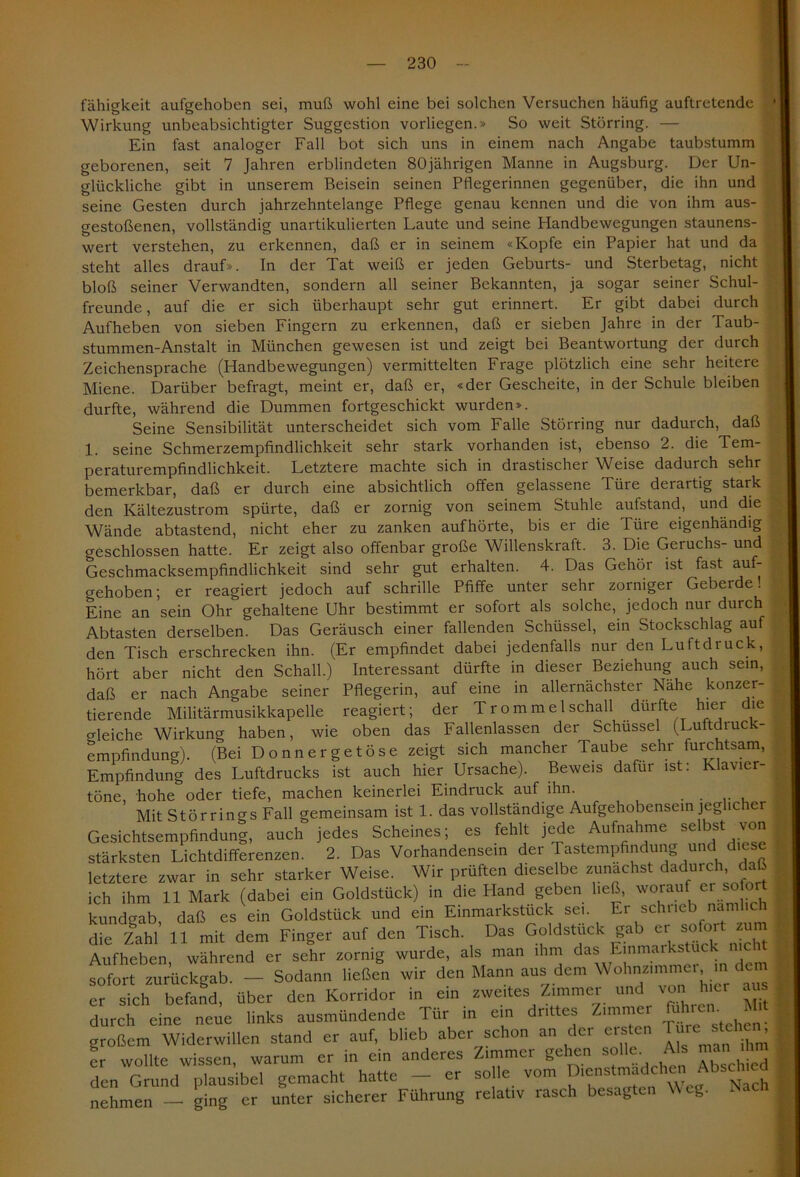 fähigkeit aufgehoben sei, muß wohl eine bei solchen Versuchen häufig auftretende Wirkung unbeabsichtigter Suggestion vorliegen.» So weit Störring. — Ein fast analoger Fall bot sich uns in einem nach Angabe taubstumm geborenen, seit 7 Jahren erblindeten 80jährigen Manne in Augsburg. Der Un- glückliche gibt in unserem Beisein seinen Pflegerinnen gegenüber, die ihn und seine Gesten durch jahrzehntelange Pflege genau kennen und die von ihm aus- : gestoßenen, vollständig unartikulierten Laute und seine Handbewegungen staunens- wert verstehen, zu erkennen, daß er in seinem «Kopfe ein Papier hat und da steht alles drauf». In der Tat weiß er jeden Geburts- und Sterbetag, nicht bloß seiner Verwandten, sondern all seiner Bekannten, ja sogar seiner Schul- freunde , auf die er sich überhaupt sehr gut erinnert. Er gibt dabei durch Aufheben von sieben Fingern zu erkennen, daß er sieben Jahre in der Taub- stummen-Anstalt in München gewesen ist und zeigt bei Beantwortung der durch Zeichensprache (Handbewegungen) vermittelten Frage plötzlich eine sehr heitere Miene. Darüber befragt, meint er, daß er, «der Gescheite, in der Schule bleiben durfte, während die Dummen fortgeschickt wurden». Seine Sensibilität unterscheidet sich vom Falle Störring nur dadurch, daß 1. seine Schmerzempfindlichkeit sehr stark vorhanden ist, ebenso 2. die Tem- j peraturempfindlichkeit. Letztere machte sich in drastischer Weise dadurch sehr bemerkbar, daß er durch eine absichtlich offen gelassene Türe derartig stark den Kältezustrom spürte, daß er zornig von seinem Stuhle aufstand, und die Wände abtastend, nicht eher zu zanken aufhörte, bis er die Türe eigenhändig geschlossen hatte. Er zeigt also offenbar große Willenskraft. 3. Die Geruchs- und Geschmacksempfindlichkeit sind sehr gut erhalten. 4. Das Gehör ist fast auf- gehoben; er reagiert jedoch auf schrille Pfiffe unter sehr zorniger Geberde! Eine an sein Ohr gehaltene Uhr bestimmt er sofort als solche, jedoch nur durch Abtasten derselben. Das Geräusch einer fallenden Schüssel, ein Stockschlag auf den Tisch erschrecken ihn. (Er empfindet dabei jedenfalls nur den Luftdruck, hört aber nicht den Schall.) Interessant dürfte in dieser Beziehung auch sein, daß er nach Angabe seiner Pflegerin, auf eine in allernächster Nähe konzer- tierende Militärmusikkapelle reagiert; der Tromme 1 schall durfte hier die bleiche Wirkung haben, wie oben das Fallenlassen der Schüssel (Luftdruck- empfindung). (Bei Donnergetöse zeigt sich mancher Taube sehr furchtsam, Empfindung des Luftdrucks ist auch hier Ursache). Beweis dafür ist: Klavier- töne hohe oder tiefe, machen keinerlei Eindruck auf ihn. . Mit Störrings Fall gemeinsam ist 1. das vollständige Aufgehobensein jeglicher Gesichtsempfindung, auch jedes Scheines; es fehlt jede Aufnahme selbst von stärksten Lichtdifferenzen. 2. Das Vorhandensein der Tastempfindung und diese letztere zwar in sehr starker Weise. Wir prüften dieselbe zunächst dadurch, daß ich ihm 11 Mark (dabei ein Goldstück) in die Hand geben ließ, worauf er sofor kundgab, daß es ein Goldstück und ein Einmarkstück sei. Er schneb nämlich die Zahl 11 mit dem Finger auf den Tisch. Das Goldstuck gab er_ sofort zu Aufheben, während er sehr zornig wurde, als man ihm das Einmarkstück mcW sofort zurückgab. - Sodann ließen wir den Mann aus dem Wohnammer^ m dem er sich befand, über den Korridor in ein zweites Zimmer und von hier aus durch eine neue links ausmündende Tür in ein drittes Zimmer ui re • großem Widerwillen stand er auf, blieb aber schon an der eisten Ture stehen fr wollte wissen, warum er in ein anderes Zimmer gehen solle. Als man hm den Grund plausibel gemacht hatte - er solle vom ^»enstmadchen Ahscl nehmen — ging er unter sicherer Führung relativ rasch besagten Weg.