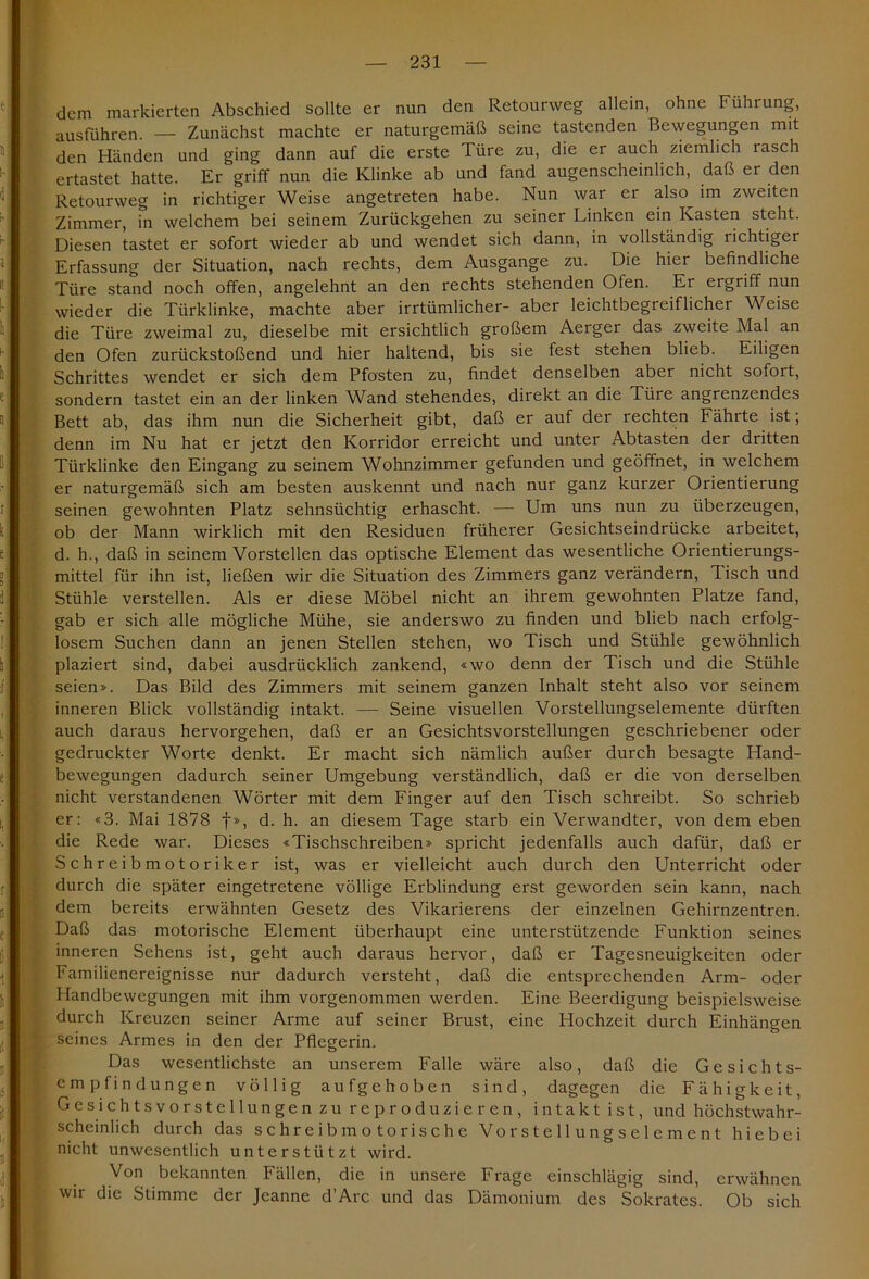 dem markierten Abschied sollte er nun den Retourweg allein, ohne Führung, ausführen. — Zunächst machte er naturgemäß seine tastenden Bewegungen mit den Händen und ging dann auf die erste Türe zu, die er auch ziemlich rasch ertastet hatte. Er griff nun die Klinke ab und fand augenscheinlich, daß er den Retourweg in richtiger Weise angetreten habe. Nun war er also im zweiten Zimmer, in welchem bei seinem Zurückgehen zu seiner Linken ein Kasten steht. Diesen tastet er sofort wieder ab und wendet sich dann, in vollständig lichtiger Erfassung der Situation, nach rechts, dem Ausgange zu. Die hier befindliche Türe stand noch offen, angelehnt an den rechts stehenden Ofen. Er ergriff nun wieder die Türklinke, machte aber irrtümlicher- aber leichtbegreiflicher Weise die Türe zweimal zu, dieselbe mit ersichtlich großem Aerger das zweite Mal an den Ofen zurückstoßend und hier haltend, bis sie fest stehen blieb. Eiligen Schrittes wendet er sich dem Pfosten zu, findet denselben aber nicht sofort, sondern tastet ein an der linken Wand stehendes, direkt an die Türe angrenzendes Bett ab, das ihm nun die Sicherheit gibt, daß er auf der rechten Fährte ist; denn im Nu hat er jetzt den Korridor erreicht und unter Abtasten der dritten Türklinke den Eingang zu seinem Wohnzimmer gefunden und geöffnet, in welchem er naturgemäß sich am besten auskennt und nach nur ganz kurzer Orientierung seinen gewohnten Platz sehnsüchtig erhascht. — Um uns nun zu überzeugen, ob der Mann wirklich mit den Residuen früherer Gesichtseindrücke arbeitet, d. h., daß in seinem Vorstellen das optische Element das wesentliche Orientierungs- mittel für ihn ist, ließen wir die Situation des Zimmers ganz verändern, Tisch und Stühle verstellen. Als er diese Möbel nicht an ihrem gewohnten Platze fand, gab er sich alle mögliche Mühe, sie anderswo zu finden und blieb nach erfolg- losem Suchen dann an jenen Stellen stehen, wo Tisch und Stühle gewöhnlich plaziert sind, dabei ausdrücklich zankend, «wo denn der Tisch und die Stühle seien». Das Bild des Zimmers mit seinem ganzen Inhalt steht also vor seinem inneren Blick vollständig intakt. — Seine visuellen Vorstellungselemente dürften auch daraus hervorgehen, daß er an Gesichtsvorstellungen geschriebener oder gedruckter Worte denkt. Er macht sich nämlich außer durch besagte Hand- bewegungen dadurch seiner Umgebung verständlich, daß er die von derselben nicht verstandenen Wörter mit dem Finger auf den Tisch schreibt. So schrieb er: «3. Mai 1878 f», d. h. an diesem Tage starb ein Verwandter, von dem eben die Rede war. Dieses «Tischschreiben» spricht jedenfalls auch dafür, daß er Schreibmotoriker ist, was er vielleicht auch durch den Unterricht oder durch die später eingetretene völlige Erblindung erst geworden sein kann, nach dem bereits erwähnten Gesetz des Vikarierens der einzelnen Gehirnzentren. Daß das motorische Element überhaupt eine unterstützende Funktion seines inneren Sehens ist, geht auch daraus hervor, daß er Tagesneuigkeiten oder Familienereignisse nur dadurch versteht, daß die entsprechenden Arm- oder Handbewegungen mit ihm vorgenommen werden. Eine Beerdigung beispielsweise durch Kreuzen seiner Arme auf seiner Brust, eine Hochzeit durch Einhängen seines Armes in den der Pflegerin. Das wesentlichste an unserem Falle wäre also, daß die Gesichts- empfindungen völlig aufgehoben sind, dagegen die Fähigkeit, Gesichtsvorstellungen zu reproduzieren, intakt ist, und höchstwahr- scheinlich durch das sch reib moto rische Vorstellungselement hiebei nicht unwesentlich unterstützt wird. Von bekannten Fällen, die in unsere Frage einschlägig sind, erwähnen wir die Stimme der Jeanne d’Arc und das Dämonium des Sokrates. Ob sich