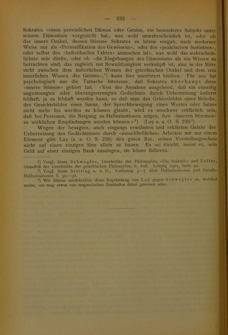 Sokrates «einen persönlichen Dämon oder Genius, ein besonderes Subjekt unter seinem Dämonium vorgestellt hat, was wohl unwahrscheinlich ist, oder ob das innere Orakel, dessen Stimme Sokrates zu hören vorgab, nach moderner Weise nur als «Personifikation des Gewissens», oder des «praktischen Instinktes*, oder selbst des «individuellen Taktes» anzusehen ist», was wohl das wahrschein- lichste sein dürfte, oder ob «die Eingebungen des Dämoniums als ein Wissen zu betrachten sind, das zugleich mit Bewußtlosigkeit verknüpft ist, also in der Mitte steht zwischen dem äußerlichen Wissen der griechischen Orakel und dem rein innerlichen Wissen des Geistes»,1) kann hier unerörtert bleiben. Für uns hat psychologisch nur die Tatsache Interesse, daß Sokrates überhaupt diese «innere Stimme» gehört hat. «Von der Annahme ausgehend, daß ein einseitig angestrengtes oder überangestrengtes Gedächtnis durch Ueberreizung äußerst lebhaft, ja zu lebhaft werden kann, so daß man des Gehörsbildes einer Melodie, des Gesichtsbildes einer Szene, der Sprechbewegung eines Wortes oder Satzes nicht mehr los werden zu können glaubt, wird es unschwer erklärlich sein, daß bei Personen, die Neigung zu Halluzinationen zeigen, ihre «inneren Stimmen- zu wirklichen Empfindungen werden können.»2) (Lay a. a. O. S. 2363). Wegen der besagten, auch eingangs erwähnten und erklärten Gefahr der Ueberreizung des Gedächtnisses durch «ausschließliches» Arbeiten mit nur einem Element gibt Lay (a. a. O. S. 236) den guten Rat, seinen Vorstellungsschatz nicht auf einen einzigen Sinn allein zu bauen. Es sei töricht, meint er, sein Geld auf einer einzigen Bank anzulegen, sie könne fallieren. 1) Vergl. hiezu Schwegler, Geschichte der Philosophie, «Die Sokratik» und Zeller, Grundriß der Geschichte der griechischen Philosophie, 6. Aull. Leipzig 1901, Seite 91. 2) Vergl. hiezu Störring a. a. O., Vorlesung 3—7 über Halluzinationen und Pseudo- Halluzinationen S. 30—92. 3) Wir führen ausdrücklich diese Begründung von Lay gegen Schwegler an, welcher meint, «es mag etwas von magnetischen Zuständen dabei gewesen sein».