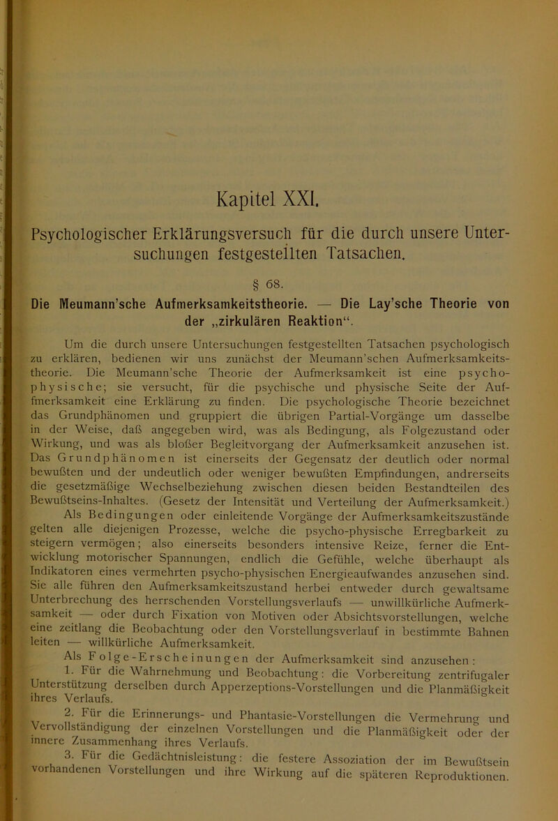 Psychologischer Erklärungsversuch für die durch unsere Unter- suchungen festgesteilten Tatsachen. § 68. Die Meuniann’sche Aufmerksamkeitstheorie. — Die Lay’sche Theorie von der „zirkulären Reaktion“. Um die durch unsere Untersuchungen festgestellten Tatsachen psychologisch zu erklären, bedienen wir uns zunächst der Meumann’schen Aufmerksamkeits- theorie. Die Meumann’sche Theorie der Aufmerksamkeit ist eine psycho- physische; sie versucht, für die psychische und physische Seite der Auf- fmerksamkeit eine Erklärung zu finden. Die psychologische Theorie bezeichnet das Grundphänomen und gruppiert die übrigen Partial-Vorgänge um dasselbe in der Weise, daß angegeben wird, was als Bedingung, als Folgezustand oder Wirkung, und was als bloßer Begleitvorgang der Aufmerksamkeit anzusehen ist. Das Grundphänomen ist einerseits der Gegensatz der deutlich oder normal bewußten und der undeutlich oder weniger bewußten Empfindungen, andrerseits die gesetzmäßige Wechselbeziehung zwischen diesen beiden Bestandteilen des Bewußtseins-Inhaltes. (Gesetz der Intensität und Verteilung der Aufmerksamkeit.) Als Bedingungen oder einleitende Vorgänge der Aufmerksamkeitszustände gelten alle diejenigen Prozesse, welche die psycho-physische Erregbarkeit zu steigern vermögen; also einerseits besonders intensive Reize, ferner die Ent- wicklung motorischer Spannungen, endlich die Gefühle, welche überhaupt als Indikatoren eines vermehrten psycho-physischen Energieaufwandes anzusehen sind. Sie alle führen den Aufmerksamkeitszustand herbei entweder durch gewaltsame Unterbrechung des herrschenden Vorstellungsverlaufs — unwillkürliche Aufmerk- samkeit oder durch Fixation von Motiven oder Absichtsvorstellungen, welche eine zeitlang die Beobachtung oder den Vorstellungsverlauf in bestimmte Bahnen leiten — willkürliche Aufmerksamkeit. Als Folge-Erscheinungen der Aufmerksamkeit sind anzusehen: 1. Für die Wahrnehmung und Beobachtung: die Vorbereitung zentrifugaler Unterstützung derselben durch Apperzeptions-Vorstellungen und die Planmäßigkeit ihres Verlaufs. & 2. Für die Erinnerungs- und Phantasie-Vorstellungen die Vermehrung und Vervollständigung der einzelnen Vorstellungen und die Planmäßigkeit oder der innere Zusammenhang ihres Verlaufs. 3. Für die Gedächtnisleistung: die festere Assoziation der im Bewußtsein vorhandenen Vorstellungen und ihre Wirkung auf die späteren Reproduktionen.